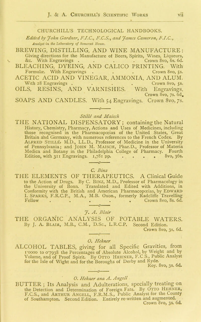 CHURCHILL’S TECHNOLOGICAL HANDBOOKS. Edited by John Gardner, F.I.C., F.C.S., and James Cameron, F.I.C., Arialyst in the Laboratory of Somerset House. BREWING, DISTILLING, AND WINE MANUFACTURE: Giving directions for the Manufacture of Beers, Spirits, Wines, Liqueurs, See. With Engravings . . . . Crown 8vo, 6s. 6d. BLEACHING, DYEING, AND CALICO PRINTING. With Formulae. With Engravings . . . Crown 8vo, 5s. ACETIC ACID AND VINEGAR, AMMONIA, AND ALUM. With 28 Engravings .... Crown 8vo, 5s. OILS, RESINS, AND VARNISHES. With Engravings. Crown 8vo, 7s. 6d, SOAPS AND CANDLES. With 54 Engravings. Crown 8vo, 7s. 0 Still/ and Maisch THE NATIONAL DISPENSATORY; containing the Natural History, Chemistry, Pharmacy, Actions and Uses of Medicines, including those recognised in the Pharmacopoeias of the United States, Great Britain a'nd Germany, with numerous references to the French Codex. By Alfred Stille> M.D., LL.D., Professor of Medicine in the University of Pennsylvania; and John M. Maisch, Phar.D., Professor of Materia Medica and Botany in the Philadelphia College of Pharmacy. Fourth Edition, with 311 Engravings. 1,781pp. .... 8vo, 36s. 0 C. Bmz THE ELEMENTS OF THERAPEUTICS. A Clinical Guide to the Action of Drugs. By C. BiNZ, M.D., Professor of Pharmacology in the University of Bonn. Translated and Edited with Additions, in Conformity with the British and American Pharmacopoeias, by Edward I. Sparks, F.R.C.P., M.A., M.B. Oxon., formerly Radcliffe Travelling Fellow ..... Crown 8vo, 8s. 6d, J. A. Blair THE ORGANIC ANALYSIS OF POTABLE WATERS. By J. A. Blair, M.B., C.M., D.Sc., L.R.C.P. Second Edition. Crown 8vo, 3s. 6d. O. Hehner ALCOHOL TABLES, giving for all Specific Gravities, from I’oooo to 07938 the Percentages of Absolute Alcohol, by Weight and by Volume, and of Proof Spirit. By Otto Hehner, F.C S., Public Analyst for the Isle of Wight and for the Boroughs of Derby and Ryde. Roy. 8VO, 3 s. 6d. O. Hehner ana A. Atigell BUTTER ; Its Analysis and Adulterations, specially treating on the Detection and Determination of Foreign Fats. By OiTO Hehner, F.C.S., and ARTHUR Angell, F.R.M.S., Public Analyst for the County of Southampton. Second Edition. Entirely re-written and augmented. Crown 8vo, 3s. 6d.