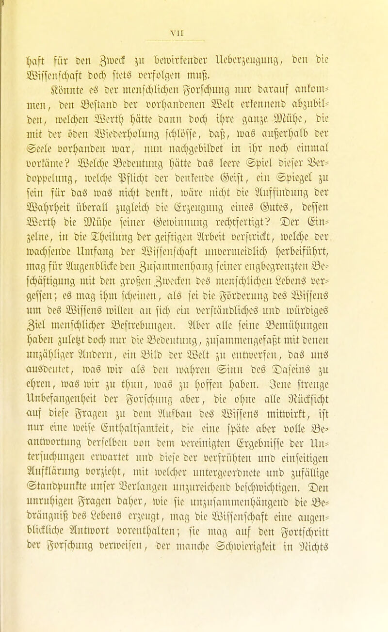 ^aft für ben ^wcd jit bemitfeuber UcBerjeucjimg, ben bie 2Bt[fcitfcf;a[t bod; [tctö lun-folgcn mu^. J^l'onntc eS bcv mcnid;lid)cn gorfd;ung nur barauf arifom* incn, ben 23cftanb bcv t'ovl;anbcnen SBelt etfcnnenb abjiibtl= ben, H)eld;en Scvtf; I;ätte bann bod; il^re ganje ■ä)Jü(;c, bie mit bev öbcn 3öiebcrI;olung icf)lc[fe, bajl, iDaö au^er(;alt> bcv @eete üovf;anbcn mx, nun nad^gebilbet in if;v noc^ einmal Dorfäme? Sctd;c iöebeutitng f;ätte baä leeve ®))icl bicfer 33ev* bo^^-K'^iing, ivcld;c 'ißtlid^t bev bcnfenbe (gteift, ein iSpiegel ju fein fiiv ba6 tüaö nid;t bentt, iuävc nid;t bie SUtffinbnng bev SBa^vf)eit übevaü juglcid; bie (ävjengiing cincS ®utcS, beffcn 3ßevt^ bie 3)ZüI;e feincv (äcluinnung ved;tfcrtigt? ®ev (Sin= jelne, in bie 2:f;eilnng bcv geiftigcn Ivbcit i^evj'tvidt, n}elc^e bcv toai^fcnbe Umfang bev 3Biffenfd;aft unDcvmciblid; (;cvBcifü^vt, mag füv Slugenblide ben 3iif^'Wicnf;ang feinev cngbegvenjtcn iSe^ fd)äftigung mit ben gvojj'cn 3ivccfcn öcö mcnfd;lid;cn Öebenä vev* geffen; cg mag i^m fd;cinen, alg fei bie g'övbcvnng bcä ^BiffenS um beg SBiffcnä iDiÜcn an fid; ein Dcvftänblic^eö nnb iDÜvbigeä 3icl menfd;ü(^cv iöcftvebnngen. Slbcv aüe feine Semii^ungen f;aben jule^t bod; nuv bie ^ebcntiing, sufammcngefajst mit bcnen unjä^)Iigcv 31nbern, ein iöitb bcv Seit jn cntiüevfcn, baä unö auöDciitot, toiv alö ben lual^ven @inn beg ©afeinö ju e^ren, imv ju tf;nn, f;offcn (;abcn. 3cnc ftvenge Unbefangen(;eit bev g-ovfd^nng abev, bie of^ne aüc 9Uictfi(^t auf biefc gvagen ju bem ^}(iifban beg SBiffenö mitlDivft, ift nuv eine toeife ßntf^altfamfeit, bie eine f^jätc abcv Doüe iÖe=' antn)ovtung bevfclbcn \>on bem üevcinigtcn (gvgcbniffe bev Un= tcvfuc£)ungcn eviuavtet nnb biefc bcv ücvfvü(;ten unb einfeitigcn Slufflävung bovjiel;t, mit wddjtx untevgeovbnetc unb äufälligc ©tanbpunfte unfcv ißcvlangcn unjureid;eiib bcfd;lvid;tigcn. ®en unvu(;igen ^^vagen ba(;cv, luic fie nnjufammen(;ängeub bie 35e* bvängnif? bc8 l'ebenö ev^eitgt, mag bie 3iJiffenfd^aft eine angcn= blicfad;e äntlüovt üovcnt(;a[tcn; fie mag auf ben g-ovtfd^vitt bev govfcf)ung bcviücifcn, bcv maitd;c (5d;iüievigfcit in 'üliü^t^