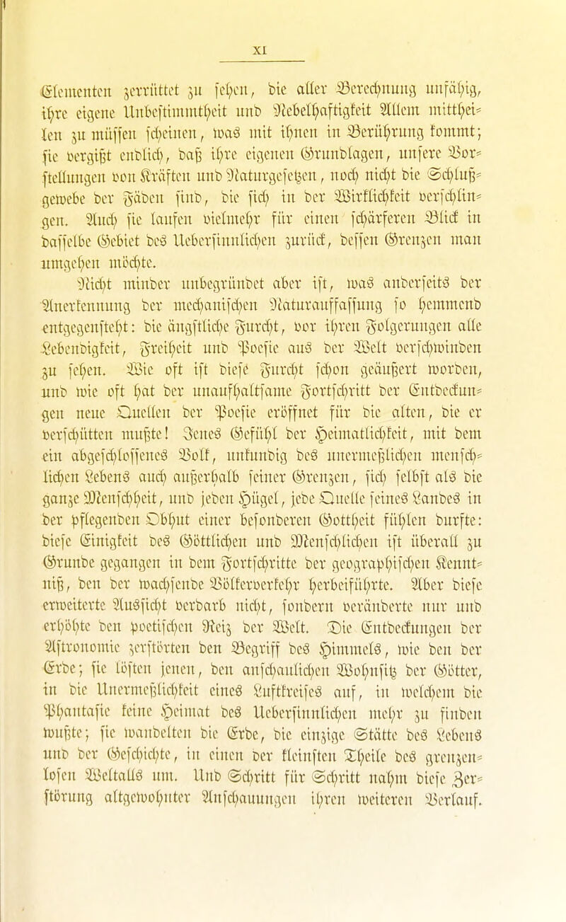 (SIcutcntcii jcn-üttct ju icl;oit, bie attev S3evect)nmig inifa(;ig, tr;rc eigene Unbcittmint(;eit unb 3ieBeI^aftigfett Slüem inttt(;ci== Un jurnüffcii id^eüten, loaö mit i(;ncii in 33ctü(;rung fommt; fie vergißt cnblid;, baß if;re eigenen (ävunbtagcn, nn[ere ^or* fteünngen mi ilräften nnb 9Jatuvgefetjen, nod) nxdjt bie iSef)luj3' getüebe bev gäben [inb, bie fid; in ber 'ffiirfüc£)feit üerid^Iin* gen. Sind; fie lanfen üielniet;r für einen fd^ärferen SÖM in baffelbc ©ebiet beS Uebcrfinnlid^en ^,nviic!, beffen (Srenjcn man itmgef;en möd)te. Tddjt minbev nnbegvünbet aber ift, luaö ai:bev)citö ber tlnerfennnng ber med^anifd^en ^Icaturanffaffnng fo ^emmenb €ntgegen[te[?t: bie äng[tlic(;e gurd^t, üor il;ren g-olgerungen aüe Sebenbigteit, greif^cit unb ']5oc[ie auS ber Seit i)er)d;unnben ju ic(;en. Sic oft ift biefö 5-nrd;t fd^on geändert iDorben, unb h}ic oft ^at ber unauf(;altfamc gortfd^ritt ber (Sutbcdun- gen neue QneUeu ber 'ißoefte eröffnet für bie alten, bie er ßerfd^üttcn mu^te! SeneS ®efüt;t ber ipeimatlid;fcit, mit bem ein abgefd;(offeneö ^olt, nnfunbig beö unerme^Ud;en menfc^* lid;en ^ebenS aud; anjierbalb feiner Trensen, fid; felbft alä bie gonje 3)2enfc^f)eit, nuD jeben ipügel, |ebe Quelle feineä Öanbeö in ber ))flegenben Dbl;ut einer befonberen @iottt;eit fü(;len burfte: biefe ©inigfeit beö (äöttlid^en unb 93^eufd;lid;eu ift überall ju ©runbe gegangen in bem gortfd^ritte ber geogra^3l;ifd;eu tennt^ ni^, ben ber lüad^fenbe ißölferoerfe^r ^erbcifül;rte. 3lber biefe eriücitertc Slugfid^t toerbarb nid^t, fonberu üeräuberte nur unb erl^öl^te ben poctifd;en 9^teij ber SÖcIt. !l)ie (£ntbcdungen ber Slftronomie ^^erftörteu ben S3egriff beg Rimmels, lv>ie ben ber (Srbe; fie löfteu ieuen, ben anfd;auad;eu 2öül;nfi1| ber (Götter, in bie Unermef3lid;fcit cineg Snfttreifeö auf, in mcld^em bie ^^t;antafie feine :peiiuat be8 Ueberfinnlid^en mel;r jn finben ioniite; fie ioanbetten bie @rbc, bie einjige ©tötte beö ii^cbenö unb ber Ö>cfd;id;te, in einen Der fleinften Sl;eilc bcS grenjen^ lofeu SBeltaUö um. Unb Qdjxitt für @d;ritt nat;m biefe ^cr* ftörung aItgclüot;nter ^^nfcl;auungen il;ren weiteren Verlauf.