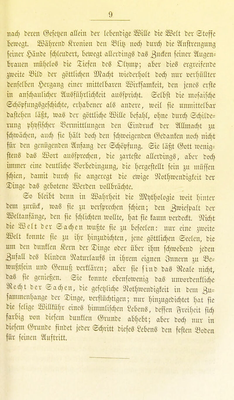 nad) beren ©efe^en aUdn ber leBenbige SBiüe bie 2öe(t ber Stoffe Beiregt. Säl;renb f voition ben ^üi^ xiod) burcfj bie SlCnftrengung feiner .'pänbe fd)(eubcTt, Betoegt atfevbingS ba§ ^ixäeu feiner 2lugen= Brauen nräf^eloS bie Siefen be§ D(i)ni^; aBer bic8 ergreifenbe jtoeite Silb ber gi5ttlid)en 9)?ad)t lüieber'^ott boc^ nur bert^üüter benfe(Ben §ergang einer mittelBaren SBirffamfeit, ben jeneg erfte in anfd)au[id)er lu§fül;rlid)feit augf|)rid)t. ©elBft bie mofaifd^e ©d)öpfung§gefd)id)te, erl^aBener afg anbere, lueit fte unmittetBar baftet^en lägt, locig ber göttlidje SBiße Befal;f, ol^ne burd^ ©d)i(be= rung pt;^fifd)er S3ermitt(ungen ben (Sinbrud ber Mntad^t ju fd)toäd)en, aud) fie t)ält bod) ben fd^lüeigenben ©ebaufen nc^ nic^t für ben genügenben Anfang ber ©d)ö)3fung. ©ie (ä§t @ott it»enig= jieng baS Söort au§f^)rec^en, bie jartefte aHerbingg, aBer boc^ immer eine beutUd^e 35orBebingung, bie :^ergeftellt fein ju müffen fc^ien, bamit burd? fie angeregt bie etoige 9?Dt|tüenbigfeit ber 3)inge bag geBotene Sßerben ßoHBräc^te. ©0 BleiBt benn in Söat^r^eit bie at^J^t^otogie n^eit I^inter bem jurüd, m§ fte ju »erf^3red)en fd)ien; ben 3toiefpatt ber 2ße(tanfänge, ben fie fd)lid)ten iüollte, I^at fie faum toerbedt. 9?ic^t bie SBett ber ©ad^en toußte fie ju Befeelen: uur eine sweite SBeft fonnte fie 3u il^r l^injubic^ten, jene göttlichen ©eelen, bie um ben bunffen fern ber 3)inge ober üBer i^m fd)tDeBenb jeben 3ufall beg BUnben S^aturfaufg in i^rem eignen 5?unern ju S3e= tougtfein unb @enuß »erffären; aBer fie finb bag ^eate nic^t, bag fie genief^en. (Sie fonnte eBenfomenig bag unöorbenfCid^e 9^ed)t ber ®ad)en, bie gefeßUdje 9?ott;toenbigfeit in bem 3u= fammenl;ange ber SDinge, öerfUtd)tigen; nur :hinäugebid)tet l^at fte bie fe(ige SöiatüC^r eineg I)imm(ifd)en SeBeng, beffen greif;eit fid? farBig öon biefem bunften ©runbe aB^cBt; aBer bod) nur in biefem ©runbe finbet jeber Schritt biefeg SeBeng ben feften 33üben für feinen Sluftritt.