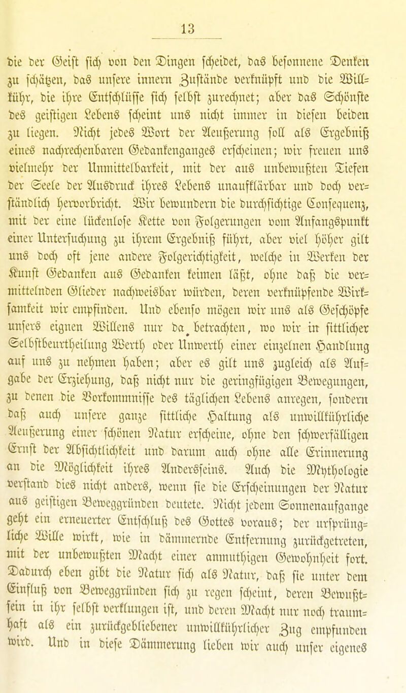 bie bev ©eift fid) eon ben ©tngen [djeibet, ba§ befonnene ®enfen ju l'djäljen, ba§ unfere Innern 3ftänbe bev!nü|)ft unb bie 235111= iiii)x, bie i'^re ©ntft^Iüffe fid) felBft jutedinet; aBer ba8 ©d)i}nfie t5e§ geiftigen ?eben§ fd)cint un§ nid)t immer in biefen Beiben 3U liegen. 9fid;t jebeg SBort ber Slen^erung foE al§ (SrgeBni^ €ine§ nadjred^enBaren ©ebanfengangeg er[d)einen; lüir freuen un§ »ielme^r ber UnmittelBarfett, mit ber aug unBetouf^ten ^liefen ber (2ee(e ber 2lugbrucf i^reg ^eBenS unauff(ärBar unb boc^ t>er= ftänbli^ I)erüorBrid)t. 2Bir Betüunbern bie bur^fic^tige ßonfequenj, mit ber eine tüdenlofe ^ette bon Folgerungen üom 2(nfangg|)unft einer Unterfuc^ung ju il)rem (ärgeBnig fü^rt, aBer öiel I}ö^er gilt uns bod) oft jene vinbere goIgerid)tigfeit, toeldje in Herfen ber ^unft ©ebanfen au§ ©ebanfen feimen (ä§t, o§ne ba^ bie t»er= mittetnben ©lieber nadjiceiSBar toürben, beren »erfnü^fenbe 2Birf= famfeit toir empfinben. Unb eBenfo mögen t»ir unä a(g ®efc^ö})fc unferg eignen SSillenö nur ba^ Betrad^ten, reo inir in fittlid)er @eIBftBeui1t;ei(ung SBertt} ober Untoeill} einer einjelnen ^anblung auf ung 5u net)men t;aBen; aBer eg gilt ung jugteid} atg 2luf= gaSe ber ©rjie^ng, ba^ nid)t nur bie geringfügigen 33en)egungen, 3U benen bie SSorfommniffe beg täg(id)en ^eBeng anregen, fotibern ba^ auc^ unfere ganje fittad)e Haftung a(g xtntüiafür^rlic^e leußerung einer fd^önen 9iatur erfc^eine, o'^ne ben fd^tcerfälligen (Srnft ber 2lBfid)tUd)!eit unb barum auc^ o'^ne alle (ärinncrung an bie SÄÖgfic^feit it;reg Slnbergfeing. Sind) bie 9J?t)tr^ofogie terftanb bieg nid^t anberg, wenn fie bie (ärfd^einungen ber Dktur au§ geiftigen 33en)eggrünben beutete. 9?id)t jebem ©onnenaufgange ge^t ein erneuerter (äntfd)Iuj3 beg ©otteg boraug; ber urf))rüng= Iid^e SßiHe iDirft, toie in bämmernbe Entfernung jurüdgetreten, mit ber unBen)uf3ten 5Wad)t einer anmutt;igen ©etool^nr^cit fort ®aburd; eBen giBt bie 9^atur fid) alg 9?atur, baf? fie unter bcm ©influji »DU SeiDeggrünben fid) ju regen fd^eint, bereu 53eiüuf3t= fein in i^r fe(Bft »erffungen ift, unb beren dJtadjt nur nod) traum= ^aft afg ein juritcfgeBaeBener uuii3iafüü)r(id)er ^ug empfunben toirb. Unb in biefe Dämmerung lieBen toir aud) unfer eigeneg