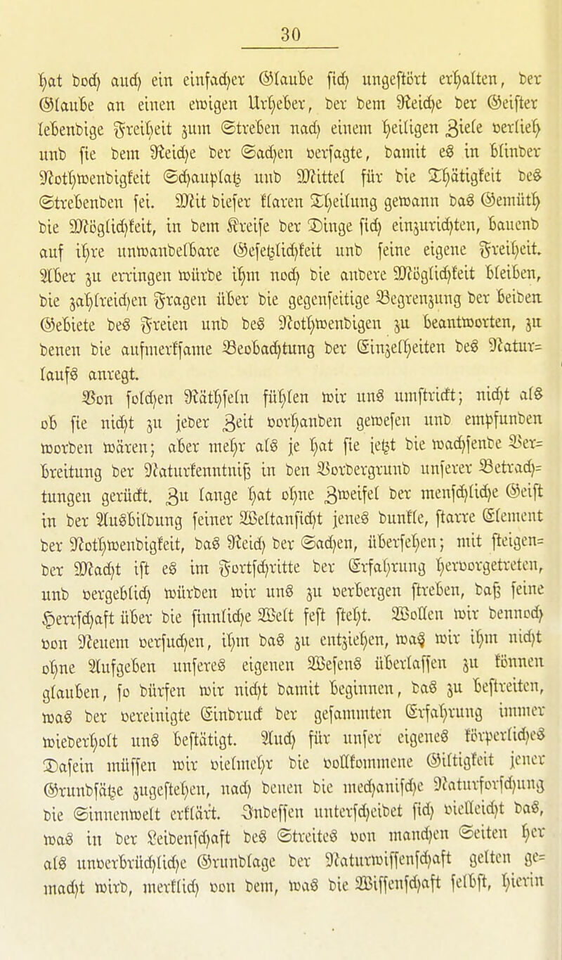 f)OLt bod) aud) ein einfacher ©laute fid) ungeftört ert)aUett, ber ©taute an einen eiüigen Urtjeter, bev bem 9?eic^e ber ©eifter letenbige ^^reikit jum ©treten nad) einem f>ei(igen ^kk »erlief unb fie bem Sieidje ber ©ad^en »erfagte, bamit eg in ßtinber 9^ott}tüenbigfeit ©d)au|jla^ unb WitUl für bie S^tigfeit bcg ©tretenben fei. Mit biefer Haren St^eirung gewann baS ©emüt!^ bie 9)Jög(id)feit, in bem Greife ber S)inge fid) einzurichten, tauenb auf il^re untüanbettare ©efe^üc^feit unb feine eigene Slter ju ergingen toürbe i^^m nod^ bie anbere SOfioglidifeit BteiBen, bie ja'§(reid)en fragen üBer bie gegenfeitige ^egrenjung ber Beiben ©eBiete beg greien unb beg g^ot^icenbigen ju BeairttDorten, ju benen bie aufmerffame SSeoBadjtung ber @inje(§eiten beg 9?atur= laufg anregt. 5Son fofd^en '^ät^dn füllten toir ung umftricft; nid^t ar§ dB fie nid)t ju jeber Beit üorr^anben geiuefen unb empfunben Würben wären; aBer mef}r atö je t}at fie fe^t bie wadjfenbe 3>er= Breitung ber 9faturfenntni^ in ben S3orbergrunb unferer iß etrad)= tungen gerüdt. 3u tauge £;at ot^nc 3weifet ber menf^tid)e ©eift in ber STugBitbung feiner Sßettanfi^t jeneg bunHe, ftarre (Sfemeut ber 9^otI}Wenbigfeit, bag 9^eid) ber ©ad)en, nBerfet}en; mit fteigen= ber 5Rad;t ift eg im gortf(iritte ber grfat;rung {»erüorgetreten, unb oergeBtid) würben wir ung ju oerBergen ftreBen, ba^ feine §errfd)aft üBer bie finntid)e Söett feft ftel;t. SBotIcn wir benncd) »on Wienern üerfud)en, it;m bag ju cntsie^en, wa^ wir it)m nid)t D^ne StufgeBen unfereg eigenen äöefeng üBerlaffcn ju fönnen gtauBen, fo bürfen wir nid)t bamit Beginnen, ba§ ju Beftreitcn, wag ber »ereinigte (Sinbrucf ber gefammten Srfatirung innuer wieberI)ott ung Beftätigt. lud) für nnfer eigeneg fö^>^ertid)cg 2)afein müffen wir nietmct^r bie tooKfommene ©ittigfeit jener ©runbfät^e jugeftet^en, nad) benen bie med)anifd)e 9Jaturforfd)ung bie ©innenwett erftär^t. -Snbeffen unterfdjeibet fid) üiellcid)t bag, wag in ber ?eibenfd)aft beg ©treiteg öon mand)en ©eiten ^cr atg unßerBrüd)tid)e ©runbtage ber 5)?aturwiffenfd)aft gelten gc= mad)t wirb, merftid) »on bem, wag bie 2Biffenfd)aft fetBft, t)ierin