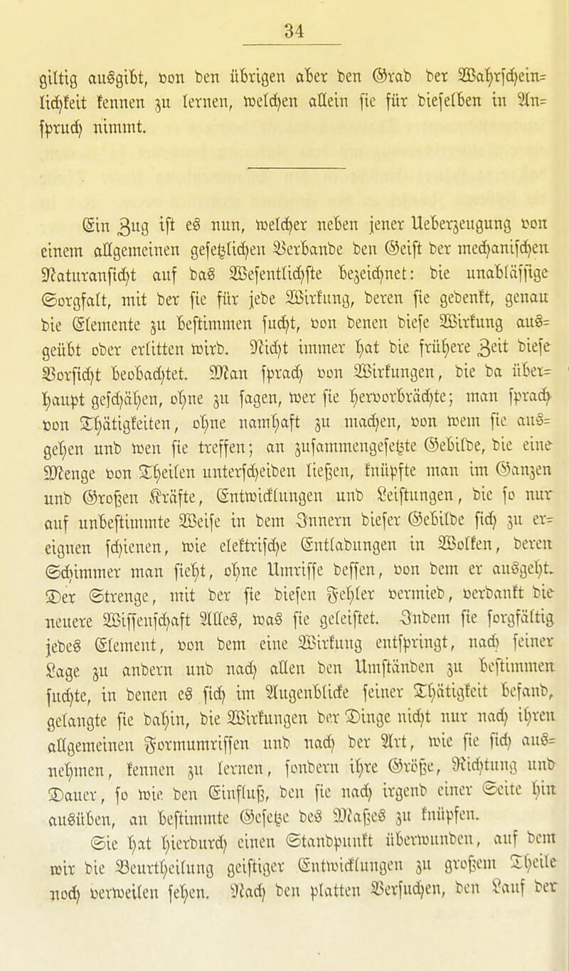 giltig auSgtBt, öon ben üBrigen ain ben ®tab ber 33Bat)rfc[)ein= lic^felt fennen letnen, ioelc^en allein fic für biefelBen in 2ln= fpTUc^ itlmmt. (äin 3113 11' «^elf^er neBen jener UeBerjeugung ton einem allgemeinen gefe^ftc^en 33erBanbe ben ®eift ber med^anifc^en ^JJaturanfic^t auf ba§ 5ffiefeiatticf)fte Bejeic^net: bie unaBfäffige ©orgfaU, mit ber fie für jebe Sirfung, beren fie gebenft, genau bie (älemente ju Beftimmen fuc^t, tion benen biefe SBirfung aug= geüBt über erritten tüirb. 9?id)t immer f)at bie frühere 3eit i'iefe S3Dr[id)t BeDBad)tet, Ttan \\)Xo.d} ßon SBirfungen, bie ba itBet= 1) aupt gefd)ät;en, ot^ne ju fagen, tüer [ie I^erüorBräd^te; man fprad^ ton S^ätigfeiten, ot^ne namhaft ju machen, »on vom fie au§= get}en unb toen fie treffen; an jufammengefe^te ©eBitbe, bie eine 50ienge bon 3:^ei(en unterfd)eiben liefen, fnü|5fte man im ©anjen unb @ro§en Gräfte, ©ntwicfhingen unb Seiftungen, bie fo nur auf unBeftimmte SBeife in bem Innern biefer ©eBilbe fid) ju er= eignen fd)ienen, toie eleftrifdje ©ntlabnngen in 323oIfen, beren ©(^immer man fiet)t, ot)ne Umriffe beffen, üon bem er au§gel)t- 2) er Strenge, mit ber fie biefen 5-cI)(er »ermieb, eerbanft bie ueuere Söiffeufd^aft Sltteg, m§ fie ge(eiftet. -3ubem fie forgfäftig jebeg eiemeut, ßon bem eine SBirfung entfpringt, nad) feiner Sage ju anbern unb nad) allen ben Umftänben ju Beftimmen fuc^te, in benen e§ fid) im 5tugenBUde feiner 2;f)ätig!cit Befanb, gelangte fie ba^in, bie SBirhmgen ber S)inge nid)t nur nad) it)reii aHgemeineu gormumriffen unb nad) ber 2lrt, irnc fie fid) au§= uet)meu, fennen ju lernen, fonbern i'^re ©röj^e, 9iid)tnng unb 2)auer, fo lüie ben ©influ^, ben fie nad) irgenb einer Seite l)ui augüBen, an Beftimmte ©efe^^e be8 9Jfa(3eg ju fnüpfen. ©ie fiat t)ierburd) einen ©tanb|.niuft üBeriuunben, auf bem lüir bie Seurtl^eihtng geiftigcr (Sntividfungcn ju grof^em 5:()eile uod) i^eriueilen fet)en. i^ad) ben platten SSerfud)en, ben Sauf ber