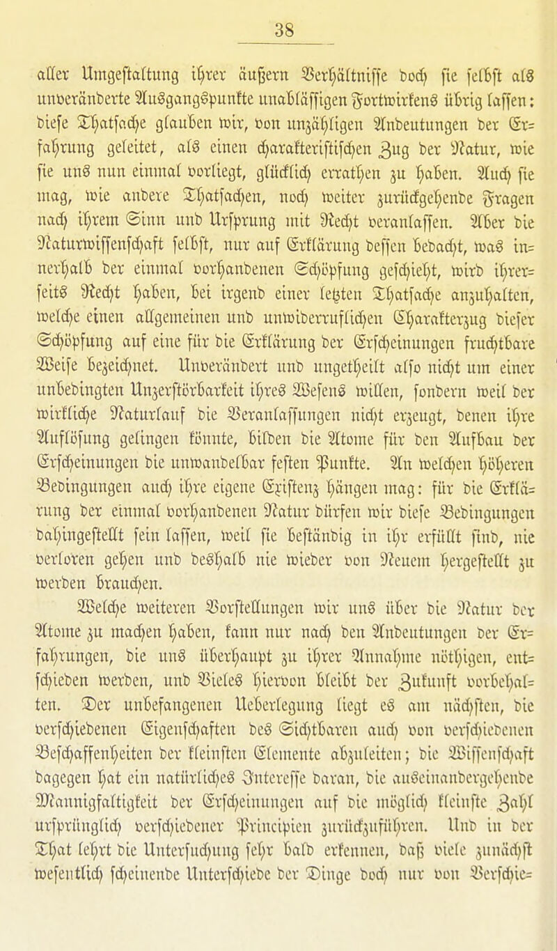 aller Umgeftaftung i^ver äußern 5Serr;ä(tni[fe boc^ fie fe(6ft a(8 unöeränberte 2lu§gang§|)un!te lumBfäffigen (^ortoirfenö üBrig (äffen: biefe Xl)at\o.6.)t gfauBen it)it, »on unjä^rigen Wnbeutitngen bet (5r= fa^rung geleitet, a{§ einen d)arafteriftifcf)en 3ug ber dUtm, tüie fie ung nun einmal üorliegt, gtücffid} evratt;en f)al3en. Sluc^ fie mag, toie anbere S:f;atfad;en, nod» toeiter jurüdget^cnbe ^^ragen nad; i'^rem ©inn unb Urf^rung mit 9^ed)t »erantaffen. 2lkr bie 9^aturtoiffenfd)aft felBft, nur auf (grf(ärung beffcn Bebad^t, toag in= nev^tB ber einmal üor^anbenen <2d)c|3fung gefd)iel)t, tnirb i^rer= feitg 9?ed)t l;aBen, Bei irgenb einer legten St^atfadje anäui;a(tcn, n}eld)e einen attgemeinen unb untoiberruflidjen S^^arafterjug biefer (Schöpfung auf eine für bie ©rftärung ber (ärfd)einungen fruc^tBare 3Beife Be^eid^net. Uuüeränbert unb ungett;eilt a(fo nid;t um einer unBebingten UnjerftörBarfeit ir;re§ Sefene iüiCfen, fonbern meit ber n)irHid)e 9?aturrauf bie SSeranfaffungen nid^t er5eugt, benen it^re Wuftijfung getingen fönnte, Bilben bie Sltome für ben SlufBau ber (Srf(^einungen bie untoanbelBar feften fünfte. 5ln hJelc^en '^öt^eren Sebingungen aud^ il;re eigene (Sfiftenj Rängen mag: für bie (Srf(ä= rung ber einmal üor^anbenen 9?atur bürfen toir biefe ißebingungen bat;ingeftet(t fein laffen, ioeil fie Beftänbig in if;r erfüßt finb, nie üerforen gelten unb beg^a(B nie lüieber üon 9?euem I;ergefletlt ju n^erben Broud^en. 2Betd)e Weiteren SSorftettungen icir un§ üBer bie dlatm ber 2ltome ju machen ^aBen, fann nur nac^ ben 21[nbeutungen ber (Sr= fat;rungen, bie un8 üBerI;aupt ju it;rer Qtnnat^me nötf;igcn, ent= fc^ieben werben, unb 5Siele§ t^ieröon BteiBt ber 3^^^?^ t>ürBct;a(= ten. ©er unBefangenen UeBertegung liegt e§ am niid^ftcn, bie berfd^iebenen Sigenfd^aften be§ Sid^tBaren aud^ »on üerfd^iebenen S3efc^affent;eiten ber fleinften (Elemente aBjuIeitcn; bie 2Biffenfd)aft bagegen l)at ein natür(id)e8 3^ntereffe baran, bie auöcinanbcrger^cnbe SJJannigfaftigfeit ber ßrfd^einungen auf bie mcgüd) ffcinfte ^a()l VLx'ipxnnQM} t>erfd)iebener ''|5rincipieu surüd^ufiir^ren. Unb in ber Zl)at id)xt bie Uuterfud^ung fet;r Balb erfennen, ba§ inele sunäd)fl njefeutUd) fc^cineube Unterfd^iebe ber Singe bodj nur üon 3)erfd^ie=