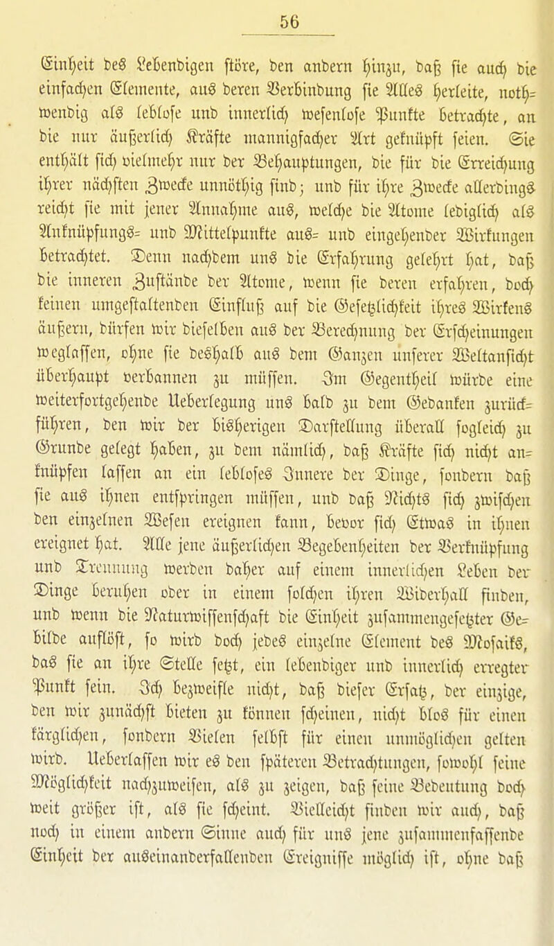 (Sinl^eit beS Menbigen ftöre, ben anbern l^iinju, bo§ fie md) bie einfacfjen (Sfeineute, au§ beren SSerBinbung fie Mt§ herleite, not^^ »enbig afg (eBtofe unb innerlid) toefenfofe fünfte Betvadjte, an bic nur äußerlid} Gräfte mannigfacher Irt gefuüpft feien. Sie enf^ält fid) üiehne^r nur ber ^Behauptungen, bie für bie Srreic^ung il^rer näc^ften 3tt3ede unnötl^ig finb; unb für i^re ^toede atterbingS reid)t fie mit jener Innal^me aug, toeld^e bie Itome (ebigUd^ afS 2(nfnüpfung§= unb 9}?itterpunfte aug= unb einget;enber SBirfungen Betradjtet. ®enn nad)bem ung bie erfal^rung gefe^rt I;at, bajj bie inneren 3uftänbe ber 5Itome, icenn fie beren erfahren, boc^ feinen umgeftaltenben einflu^ auf bie ©efe^Ii^feit i^rcg 2öirfen§ äußern, bürfen toir biefelBen aug ber ißered)nung ber erfd)einungen wegraffen, D:§ne fie bes:§a(B au§ bem ©anjen unferer SBettanfidjt üBerf;aupt »erBannen ju muffen. -3m @egentf)eir lüürbe eine toeiterfortgel^enbe UeBerfegung unö Bafb ju bem ©ebanfen äurüd= fül}ren, ben toir ber BiSf^erigen ®arftellung üBeraU fogfeid) ju ©runbe gelegt ^aBen, 3U bem nämlid), ba§ träfte fic^ nid^t an= ftiüjjfen raffen an ein reBrofe^ innere ber S)inge, fonbern ba^ fie aug il^nen entf|)ringen müffen, unb ^idjtS fic^ jtoifdjen ben einjernen SBefen ereignen fann, Beüor fid; (ättoaS in ir;nen ereignet l^at. Mt jene äu^errid)en S3egeBenr}eiten ber S5erfnüpfung unb Trennung »erben ba'^er auf einem innerlid^en ?eBen ber ®inge Berur^en ober in einem fordjen iljren äBiberl^arr fiuben, unb toenn bie 9?aturn)iffenfd;aft bie @int)eit sufammengefe^ter ®e^ Bitbe aufTöft, fo tüirb bod) jebeg einjerne (grcment beS 9J?ofaif6, ba§ fie an it;re ©teCe fe^t, ein reBenbiger unb inncrrid) erregter '^mtt fein. -Sd; Be^toeifre nid)t, ba^ biefer @rfa<3, ber einjige, ben lüir junäd^ft Bieten ju fönnen fd)einen, nid)t Brog für einen färgrid)en, fonbern ÜSieren ferBft für einen unmoglidjen gerten toirb. UeBerraffen toir el ben fl^ätercn S3etrad}tungcn, fotool^r feine 5D?ögrid)feit nad)jutoeifen, arg ju jeigen, baf? feine iöebeutung bod^ toeit größer ift, arg fie fd^eint. S^ietTcid^t fiuben toir aud), ba^^ nod} in einem anbern ©inne aud) für ung jene ^ufammenfaffenbe (Sinl^eit ber augeinanberfarienben Sreigniffe mögrid; ift, ot^ne baf?