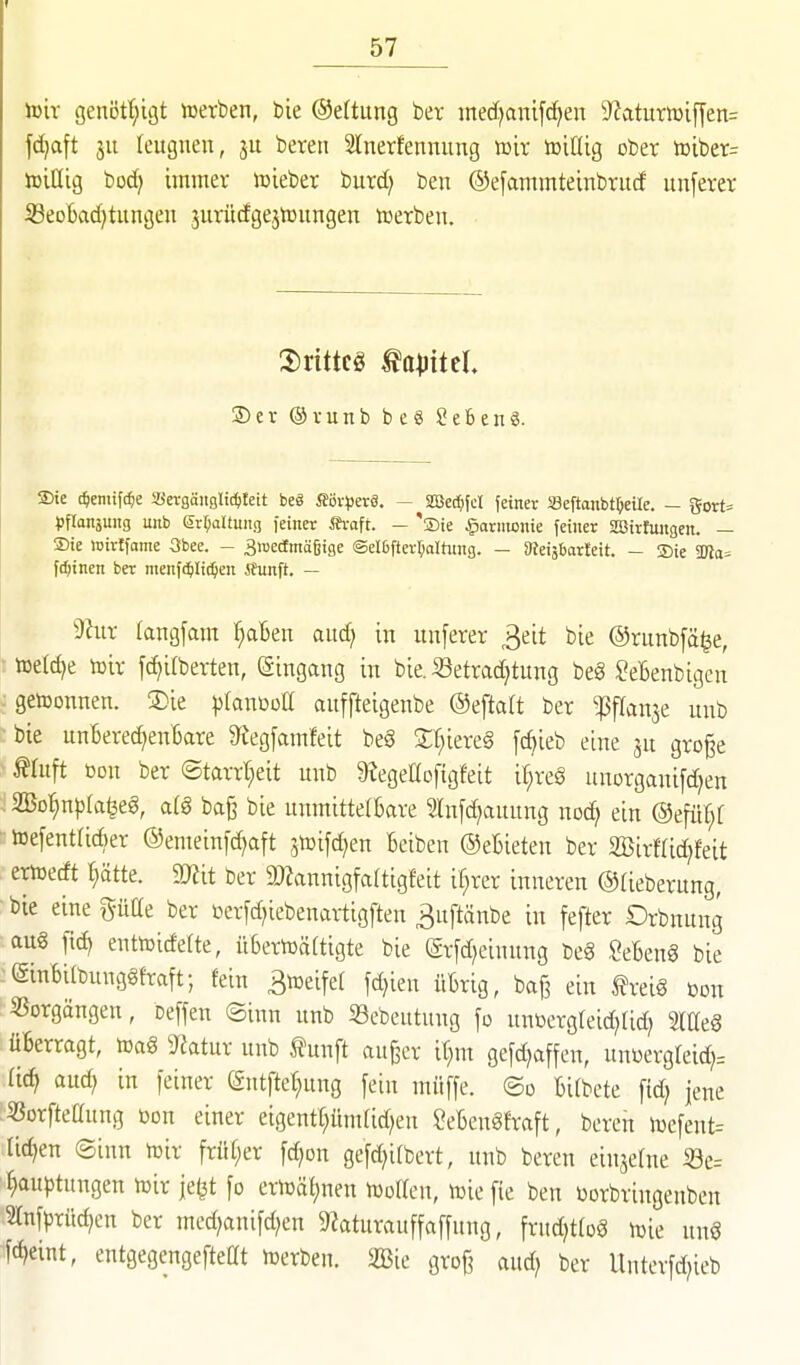 ißir genött;igt werben, bie ®e(tung ber med^anifcf^en ^Jkturiüifyen= fdjaft ju leugnen, ju beren Slnerfennung voix toißig ober toiber= toiHig bodj immer ioieber burd; ben ©efammteinbrud unferer iBeoBad)tungen 3urudgejn3nngen toerben. 2) e V @ V u n b b e ö Sebent. Sie (^eniifc^e ißn-gäitglic^Ieit beö SSv^jerä. — SGBec^fcI fetner Seftanbtl)eUe. - gorts pflanjuitg unb ßr^aUung feiner ih-aft. — 'sDie §armcnie feiner SBirfungen. — ®ie «irlfame 3bee. - 3roectmä§ige ©elßfter^alhnig. — SReisbarleit. - Sie !Ka= fdjtnen bet menfctilii^en ihinft. — dlnx tangfam ^Ben and) in unferer 3eit bie ©runbfä^e, toetd>e luir fd^ilberten, Eingang in bie. SSetrad^tung be§ ^eBenbigcn : getoonnen. SDie pfauwoll auffteigenbe @efta(t ber ^flan^e unb ^bie unBered^enBare 9^egfamfeit beS X'i)kxt§ [c^ieb eine ju gro^e ^tuft üon ber ©tarrt^eit unb 9?egeaofigfeit i^reS unorganifd^en Bö^nplageg, «(8 ba§ bie unmittelBare 2(nfd)auung noc^ ein ®efü^[ teefentücBer ®enieinfd?aft jtoifdjen Beiben ©eBieten ber aBir«id)feit ertüedt tiätte. 9JJit ber 9)?annigfa(ttgfeit if;rer inneren ©tieberung, •bie einepae ber öerfd;iebenaxtigften ^uftänbe in fefter Orbnung au€ fic^ entoicfette, üBertoäCtigte bie (Srfd^einung m SeBenS bie (SinBilbunggfraft; fein 3n3eife( fdjien üBrig, baj? ein freiö bon Sßorgängen, Deffen ®inn unb «ebeutung \o untocrgteid^Ud; mt§ üBerragt, m§ 3^atur unb fünft auger it;m gefdjaffen, unüergreid)= (id? aud; in feiner entftef;ung fein müffe. ®d Bitbete ftd; jene 53orfteaung bon einer eigentt)üm(id)en IVBenöfraft, bereu lüefent= liefen ©inn toir früf;er fc^on gefd^ifbert, unb beren einjetne Se= ^auptungen wir je^t fo eriDäf)nen njoKen, toiefie ben üorbringenben ^Tnfprüc^en ber med;anifd)en 9?aturauffaffung, frud^tfoS luie un8 fd)eint, entgegengefteat n)erben. 2Bie grof^ aud; ber Unterfd;ieb