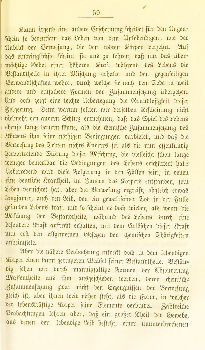 ^amn irgenb eine aubere (Sijd^eiuung fd^eibet für ben 2(ußen= f^ein fo Bebeutfcim ba§ 2cbtn üon bem Unleknbigen, mie ber 'äxibiiä bev SBemefung, bie ben tobten ^öxpcx üerjel^rt. 5luf bag einbvinglid)fte fd^eint fie un§ 5U Iet;ren, ba^ nur bcig üBer= ntädjtige ©eBot einer t;öf^eren ^raft toäf;renb be8 SeBenS bie iöeftanbtr;cite in it;rer 9)?ifd)ung erl)atte unb ben gegenfeitigen 35ertoanbtfd;aften lüet)re, burd) njeld^e fie nad) bem SEobe in iceit ftnbere unb einfad^ere g'ovmen ber ^^^f'^^^wi^^^f^fe^^S üBerget;en. Unb bD(^ jeigt eine Ieid)te UeBerlegung bie ©runblofigfeit biefer Folgerung. S)enn toarum foEten föir berfetBen @rfd)einnng nic^t »iehne^r ben anbem ®d)lu^ entnet^men, bag ba§ ©piel beg ^eBeng eBenfo lange bauern fönne, alg bie d^emifd^e ^uffintmenfeljung beg Äör|)erg Ü^m feine nöt^igen Sebingungen barBietet, unb ba^ bie SSertoefung beg Scbten nidjtg Stnbereg fei atg bie nun offenfunbig l^ertiortretenbe (Störung biefer 2}?ifd)ung, bie üieHeid^t fd)on lange weniger BcmerfBar bie Sebingungen beg SeBeng erfd^üttert I;at? UeBerrebenb toirb biefe Folgerung in Den g-äUen fein, in benen eine bentUd^e tranff)eit, im -Snnern beg f iirperg entftanben, fein SeBen ßernid^tet l^at; aBer bie SJericefung ergreift, oBgteidj etiimg langfamer, auc^ ben ?eiB, ben ein gewattfamer Stob in ber giiCe gefunben SeBeng traf; unb fo fd^eint eg bod) lieber, alg toenn bie 9)fifd)ung ber iSeftanbt:^ei(e, tDät;renb beg ^eBeng burd; eine Befonbere traft aufredet er:^alten, mit bem (grföfd)en biefer traft nun erft ben aHgemeinen ©efe^en ber d)emifd)en St^ätigfeiten anf)eimfiete. SlBer bie naf)ere S3eoBad)tung entbecEt bod) in bem leBenbigen tör)5er einen faum geringeren 2Bed)fet feiner 33eftanbtl;eite. Seftän= big fel;en loir burd) mannigfaltige formen ber SlBfonberung 2)Zaffentt;eire aug it;m auggefd^ieben lüerbcn, bereu d^emifd^e 3ufammenfc^ung jn^ar nid^t ben (grjeugniffen ber S3ertoefung gleid) ift, aBer i(;nen n^eit näl^er ftet^t, alg bie g-orm, in h^eldjer ber (eBengfröftige tör^jer feine (älemente üerBinbet. 3at;Ireid)e S3eoBad)tungcn (e(;ren aBer, ba§ ein grofier St^eil ber ©ciüeBe, aus benen ber feBenbige ?eiB Beftet)t, einer unnutcrBrod^enen