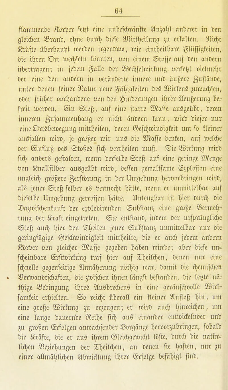 flatnmenbe ^ör^^er fel^t eine unBefc^tänfte Slnja'^I- anbetet in ben gleichen Stanb, o'^ne butc^ biefe 9}?ittt}eilung ju etfaüen. 9?i^t iftäfte üBett)au|3t tüetben itgenbiue, iüie einf^eirfecite gUiffigfeiten, bie tl)ten Dtt iüed)fe(n fönnten, ßori einem ©toffe auf ben anbetn üBetttagen; in jebem gaüe bet 2Bed)fetoitfung »etje^t »ielmetit ' bet eine ben anbetn in ßetänbette innete unb anbete ^uftönbe, untet benen feinet Statut neue gäl)igfeiten beg Sßitfen^ jutoac^fen, cbet ftüt)et botl^anbene bon ben §inbetungen i^tet 3Ieu^etung be^ fteit iDetben. @in ®to^, auf eine ftatte Tla\\t auggeüBt, beten tnneten ^wfantnten'fjang et nidjt änbetn fann, roitb bicfet nut eine OttöBetoegung inittt)eilen, beten ©efc^tüinbigfeit um fo fteinet augfaüen lüitb, je gti3^et lüit ung bie SD'Jaffe benfen, auf iüelc^e bet Sinflu^ be8 ©to^eg ftd) bettt^eifen muß. ®ie SBitfung loitb fic^ anbetg geftalten, toenn betfelBe ©to^ auf eine getinge 9J?enge toon ÄnaEfitBet auggeüBt njitb, beffen geiraltfame (SjljrDftDn eine unglei(i> gtö^ete ^etftötung in bet UmgeBung I^etßotBtingen tüitb, alg jenet ©to^ felBet eg betmodjt trotte, toenn et unmitter6at auf biefelBe UmgeBung getteffen ^ätte. UnteugBat ift ^iet butc^ bie 3)aän)ifd)en!unft bet ej^jfobitenben ©uBftanj eine gto^e 25ctme'^= tung bet ^?taft eingetteten. ©ie entftanb, inbem bet utf^itüngüc^e ©to§ au(^ I;iet ben Steifen jenet ©uBftanj unmittefBat nut bie getingfügige ®efd)toinbig!eit mitf^eifte, bie et and) jebem anbetn ^ijt^et öon gleichet 9J?affe gegeBen '^aBen lüütbc; aBet biefe un= fc^eiuBate (Stfttoitfung ttaf t;iet auf St^eitd^en, benen nut eine fc^nette gegenfeitige 2toä'E)etung nötT}ig wat, bamit bie d)emifd)en * •5Setn)anbtfd)aften, bie jtoifd)en iBnen (ängft Beftanben, bie letzte nc= f^ige Sebingung it}teg 2tugBted}eng in eine getäufd^bcUc SBitf- famfeit ett;ietten. ©o teid)t üBetatI ein f(einct 5lnfto^ t}in, um eine gto^e 2Bitfung ju etjeugen; et löitb auc^ r^inteidjen, um eine lange bauetnbe 9?eit)e fid) aug einanbet entnjid'efnbet unb ju gtDf3en (Stfolgen ann)ad)fenbet SSotgänge I;icttiotsnBtingen, foBatb bie ttäfte, bie et aug it)tem ©feidjgciüidjt löfte, butd) bie natüt= Iid)en SBejiet^ungen bet Zl)cM}m, an benen fie t)aften, nut 3U einet aHmöt^Iidjen SlBiwidtung il}tet Stfolge Befät)igt finb.