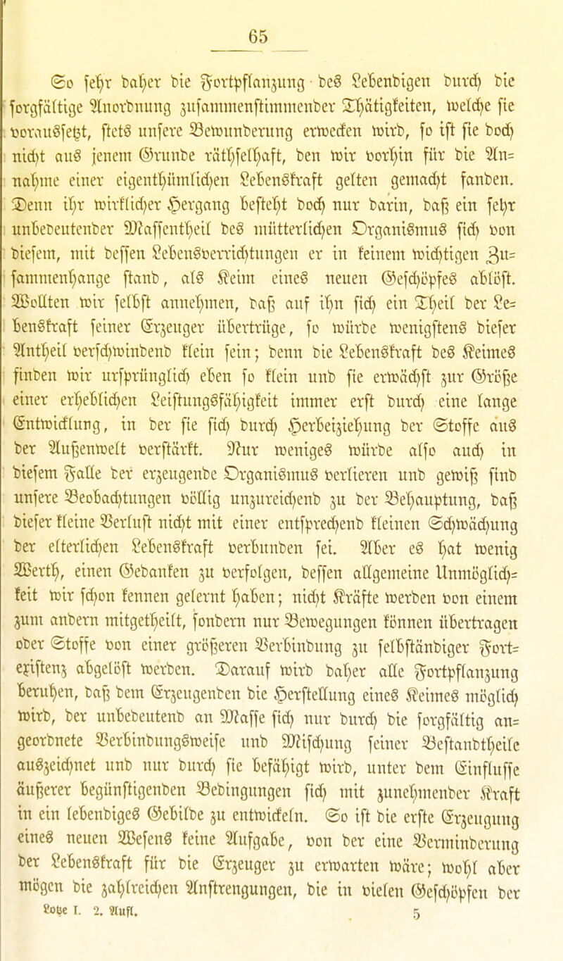 So fe'^r ba^ev bte f^ovt))f(anjung be§ ^eBenbigen buvd) bic forgfältige ^luovbnitng jufammenftimmenbev St^ätigfeiten, tcelc^e fte tjDvau§[e^t, ftctS unfeve 33etoimberuttg eriüeden iüirb, fo ift fie bod) nid)t ait§ jenem ©vunbe i-ätl;felt;a[t, ben tüir botl^itt für bie ln= •nat)me einer etgentt;ütnlid)en SeBen^fraft gelten gemad)t fanben. 3)enn il;r ttiirflid;er if)ergang Beftet^t boc^ nur barin, baß ein fet^r unBeüeutenber 3)?affentt)eir beS niiitterlidjen Drgani§mu§ fid) bon biefem, mit beffen SeBcn§ßerTid)tungen er in feinem tüid)tigen 3«= famment)ange ftanb, alg ^eim eine§ neuen @efd)cpfeg aBlöft. Seilten »ir felBft annet^men, baß auf i'^n fid) ein Ü'^eil ber Se= iengfraft feiner (grjeuger üBertrüge, fo würbe wenigften§ biefer 5IntI;ei( üerfd)tt)inbenb ffein fein; benn bie Setengfraft beg f eimeg ftnben iüir urfprünglid) eBen fo Hein unb fie erlüäd)ft 51« ®ri3ße einer erf;eBlic^en ?eiftung§fäf;igfeit immer erft burd} eine lange (gnttoidfurg, in ber fie fid? burd) ^erBeijie^ng ber ©toffe aug ber 31ußentoelt bcrftärft. 9^ur »enigeg tnürbe alfo and) in biefem %a\lt ber erjeugenbe Organigmug »erlieren unb geh^iß finb unfere SeoBad)tungen toöKig unjureid^enb ju ber S3ef)auptung, baß biefer Heine SBerfuft nid)t mit einer entf|.n-ed)enb fleinen ©d^tttäd^ung ber efterlid^en SeBengfraft üerBunben fei StBer eg I}at ißentg SBerf^, einen ©ebanfen ju berfotgen, beffen allgemeine Unmi5g(id)= feit vo'vc fc^on fennen gelernt I;aBen; nid)t f räfte hjerben bon einem jum anbern mitgef^eift, fonbern nur Settjegungen fönnen üBertragen ober Stoffe bon einer größeren S3erBinbung ju felBftänbiger ^5ort= cjlftenj aBgelöft toerben. darauf tüirb bat)er atte i^ort))ffansung Beruf)en, baß bem (Srjeugenben bie ^erfteöung eineg teimeg mögUc^ toirb, ber unBebeutenb an SWaffe fid) nur burd> bie forgfälttg an= georbnete 5SerBinbunggibeife unb 5mifd)ung feiner 33eftanbtf)eirc augjeid)net unb nur burd) fte Befäf;igt tbirb, unter bem (Siuftuffe äußerer Begünftigeuben Scbingungen fid) mit junet;meubcr Ä\aft in ein feBenbigeg ©eBifbe ju enttüidefn. ®o ift bie erfte erjeugung eineg neuen SlBefeng feine SlufgaBe, bon ber eine S3erminberung ber SeBengfraft für bie (Srjeuger ju ernjarten tbäre; ujof;! aBer mögen bie jaf;(reid)en Slnftrengungen, bie in biefen ®efd)i3))fcn ber Soije I. 2. Hufl. 5