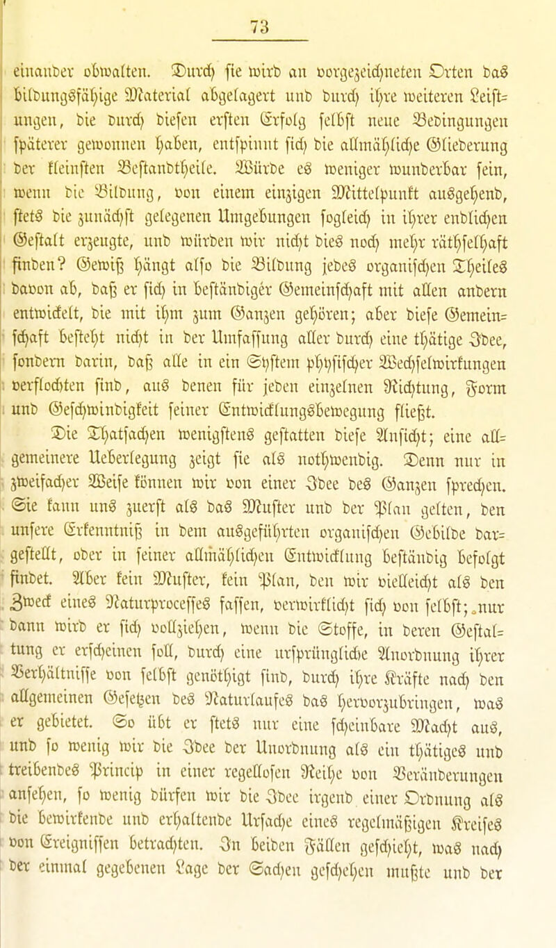 ciuanbev oBiualten. 3)uvd) fte toirb ein oorgejeidjneten Dvten ba§ bilbuncj^fäfiige SDZatevlar aBgefagevt unb buvd) it;re weiteren 2eift= uußen, bie burd) biefen erften (Stfolg felBft neue SSebingunj^en fpatevev gewonnen IjaBen, entfpinnt [id; bie aC[mä(;(id)e ©lieberung bcv ffeinften Seftanbtf}ei(e. iffiüxbe eg lüeniger tounbevBar fein, luenn bie ^^ilbnng, m\ einem einzigen 9D^itte(|3unft augge:^enb, ftetö bie junädjft gelegenen UmgeBungen [ogleid) in it;rer enblid^en @efta(t erjeugte, unb tuütben luir nid^t bieg noc^ md)x xät^dl)a\t finben? ®etoi^ I}ängt alfo bie Silbung jebeS organifd)en Zi)dk^ baöon aB, baj^ er fid) in Beftänbiger @emeinfd)aft mit allen anbern enttt5ide(t, bie mit il}m jum ©anjen ge{)ören; aBer biefe @emein= f^aft Beftet;t nic^t in ber Umfaffung atter burd) eine tt;ätige S^bee, fonbem barin, ba^ aHe in ein ®i)ftem |)I;i)[ifc^er 2Bed)fetoirfungen oerf(od)ten finb, auö benen für jeben einjelnen S^ic^tung, j^orm unb @efd)ü3inbigfeit feiner ßntwidfunggBetoegnng fliegt. 2)ie 2;t}atfad)en toenigfteng geftatten biefe Shifidjt; eine atl= gemeinere UeBerlegung jeigt fie nott;toenbig. 3)enn nur in 5lüeifad)er äßeife fönnen roh »on einer -Sbee be§ ©anjen fpred^en. ®ie fann un§ juerft alg bag äRufter unb ber ^(au ge[ten, ben unfere Srfenntni^ in bem auggefüt;rten organifdjen ©eBilbe bar= gefteüt, ober in feiner admäl^ftd^en (Sntiuidlung Beftänbig Befolgt finbet. SIBer fein 9Jfufter, fein ^(an, ben toir bieCeid^t alg ben 3toecf eineg 9^aturproceffeg faffen, bericirftid^t fid) oon ferBft;.nur bann inirb er fid) üDÜjieI)en, luenn bie ©toffe, in bereu ®efta(= tung er erfd)einen foll, burd^ eine urfprüngrid)e Slnorbnung i'^rer 55er()ä(tniffe ßon felBft genott^igt finb, burd^ if;re träfte nad} ben aügemeinen ©efe^en beg 9^atur(aufeg bag r^erüorjuBringen, toag er geBietet. ®o üBt er ftetg nur eine fd^eiuBare äTJad^t aug, unb fo rcenig mix bie -Sbee ber Unorbnung afg ein tl>itigcg unb treiBenbeg ^rincip in einer regeöofeu Steifte »du SSeränberungeu anfe^en, fo n^enig bürfen tcir bie 5bee irgenb einer Drbnuug afg bie Beiüirfenbe unb er^aftenbe Urfad)e eineg regeünä^igen freifeg »on ßreigniffen Betrad)ten. 3n Beiben gäacn gefd^icl^t, mag nad) ber einmal gegeBenen Sage ber ®ad)eu gefd)el;cn muffte unb ber