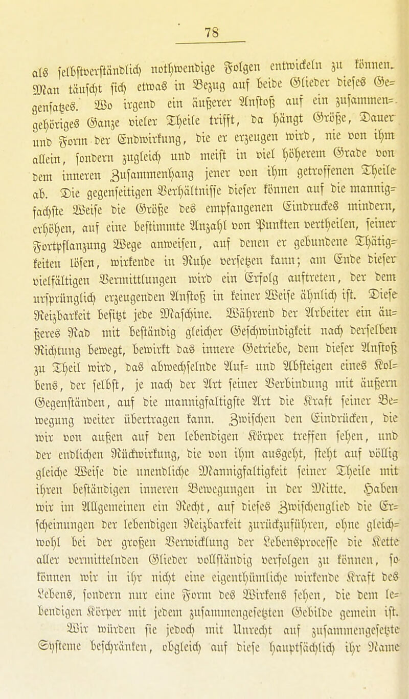 al§ felBftßerftänblidj nDtt;lüenblge folgen enttüicfeln ju fönnen. mn täufd)t ftd? etoa§ in SSejug auf Bcibe ©tieber btefeg genfa^cg. 2Bo ivgenb ein äußerer 2(nfto§ auf ein sufammen= gel)örige§ ©anje vieler Steife trifft, ba f)ängt ®rö^e, S)auev unb govm ber Subtoirfung, bie er erjeugen lüirb, nie üon it)m oGein, fonbern jugleic^ unb nteift in biet t)öt;erem ®rabe bon bem inneren Bufammenl^ang jener ßon tt}m getroffenen Steile aB. ®te gegenfeitigen 35erl}ältniffe biefer tonnen auf bie inannig:r fad)fte SBeife bie ©rö^e be8 em^5fangenen (Sinbrucfeg minbern, crt}ö'^en, auf eine Beftimmte Inja^t ßon fünften Bertt}eiren, feiner gortl^ftanjung SBege anweifen, auf benen er geBunbene S;f)ätig= feiten löfen, »irfenbe in 9iu^e »erfe^en famf, am @nbe biefer üietfätttgen ißermittlungen iüirb ein Erfolg auftreten, ber bem urfprünglid) erjeugenben Stnfto^ in feiner Seife ät)nti^ ift. ®iefe SteisBarfeit Befi^t jebe Mafc^ine. Säf^renb ber StrBeiter ein äu= ^ere§ 9iab mit Beftänbig gfeid^er @efd)iüinbigfeit nad) berfetBen 9?id)tung Betoegt, Betoirft ba8 innere ©etrieBe, bem biefer äfnfto^ ju Z^)td »irb, bag aB^ed^felnbe 2tuf= unb SlBfteigen cineS ^oI= Beng, ber felBft, je uad) ber 2Irt feiner 53erBinbung mit ändern ©egenftänben, auf bie mannigfaltigfte 2lrt bie ^raft feiner iöe= toegung toeiter üBertragen fann. 3^^^^^)^ i'en (Sinbrüden, bie iüir üon auj3en auf ben leBenbigen tör))cr treffen fel;en, unb ber enblid)en Slüd'tcirfung, bie »on it^m au6gef)t, ftet;t auf »öllig gleid^e Sßeife bie uneub(id)C 9)iannigfa(tigfeit feiner Streife mit i£)reu Beftänbigcn inneren ^Beilegungen in ber 9JJitte. §aBen lüir im Mgemeinen ein 9icd)t, auf biefeS 3^ifd)engUeb bie (Sr= fd)einuugen ber leBenbigen 9teijBarfeit 5urüd'5ufüf)ren, ot}ne glcid^- hjot)! Bei ber grDf3en 53eriuid'(ung ber lVBen6).n'oceffc bie Klette aller »ermittelnben ©lieber i^DÜftäubig iierfolgcn ju fönnen, fo- fönnen to'xx in if)r nidjt eine eigeutt}ümlid)e njirfenbc Alraft bc§ l*cBen§, fonbern nur eine g-orm beö SßirfeuS fe'^KU, bic bem Ie= Beubigen Slör^cr mit jebeu: jufammeugcfctstcn ©eBilbc gemein ift. 3Bir toüvben fie jebod) mit Unredjt auf jufammcngefe^jte ®l)ftemc Bcfd}ränten, oBgleid) auf biefe I)au|)tfäd)lid) it;r 9iame