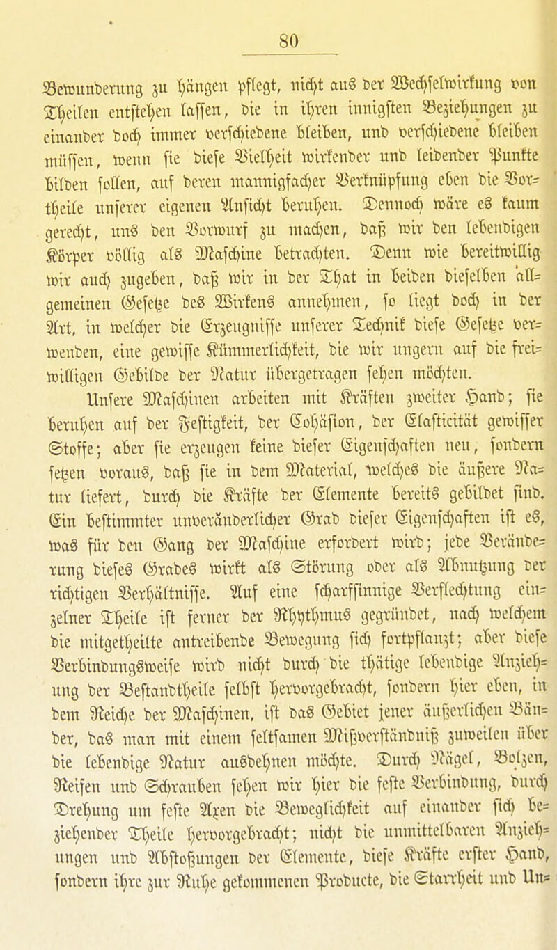 Settunberirag 511 (fangen p\ko,t, mä}t ftug bet 2Bec^fetoirfung ton Z^dkn entfielen (äffen, bte in it^ren tnnigften Sejic^ngen ju ehmnber boc^ immer üerfd)iebene BleiBen, unb berfd^iebene BteiBen muffen, wenn fie biefe Söiel^eit toirfenbev unb leibenbev fünfte Bilben feilen, auf beten mannigfac()er 55ev!nü^)fung eben bie S3ot= t^eite unferev eigenen 3(nfid)t Bevu'^en. ©ennod) föäve e8 faum geredet, nn§ ben S^ortourf ju mad)en, baf? toir ben leBenbigen ^ör^jev bijöig a(g SJtaf^ine Betradjten. ®enn toie BereitoiCig toir aud) jugeBen, ba^ \mx in ber Xl)at in Beiben biefe(Ben 'aU= geraeinen ©efe^e be8 2Bivfen§ annel)men, fo liegt bod) in ber 2ltt, in tßeld)er bie @rjeugniffe unfever Sed^nif biefe ©efeijc ter= toenben, eine getoiffe ^ümmertid)feit, bie mx ungern auf bie frei= toiüigen ©eBilbe ber 9ktur üBergetragen feigen möd)ten. Unfere 9[)?afd)inen arBeiten mit träften jtoeiter §anb; fie Betut)en auf ber geftigfeit, ber (5ot;äfion, ber g(afticität geföiffer ©toffe; aBer fie erjeugen feine biefer (äigenfc^aften neu, fonbem fe^en ßoraug, baj3 fie in bem 9)Zateriat, n)etd)c§ bie äußere 9Za= tur liefert, burdj bie S?räfte ber ©(emente Bereits geBilbet finb. ©n Beftimmter unüeraxabertid^er ®rab biefer (Sigenfdjaften ift e8, iüag für ben ®ang ber 2}?afd]ine erforbcrt n^irb; jebe SBcränbe= rung biefeg ©rabeö tßirft aI8 ©törung ober al§ SlBuuljung Der ridjttgen S3er^ttniffe. Sluf eine fdjarfftnnige 25erf(edjtung ein= seiner St^eile ift ferner ber 9lt}t)tt)mu§ gegrünbet, nad) wldjm bie mitgetljeilte antreiBenbe »etoegung fid) fort^^flau^t; aBer biefe SSerBinbunggtüeifc vcirb nid)t burdj bie tt)ätige leBenbige Injict^^ ung ber 33eftanbtt}eile fcIBft t;eröorgeBradit, fonbern tjier cBen, in bem 9ieid)e ber 2Jiafc^inen, ift ba8 ©eBiet jener äuf5crlid)en S3än= ber, bag man mit einem feltfamen äRi|3ßcrftänbnij3 juweilen üBer bie leBenbige 9?atur auSbe'^nen mi5d)te. S)urd) ilKigel, Sollen, Steifen unb ©d^rauBen fetten tvir t;ier bie fefte S^erBiubung, burdj 35ret)ung um fefte 21};en bie 23en3eglid)feit auf einauber fid) Be= jiet)enber 'Jt^eile t;ertiorgeBrad)t; nid)t bie unmittelBaren 2rnjierj= ungen unb SIBftojiungen ber Elemente, biefe Gräfte erfter |)anb, fonbern iljre jur M)t gefommenen ^robucte, bie ©taiTt;eit unb Un=