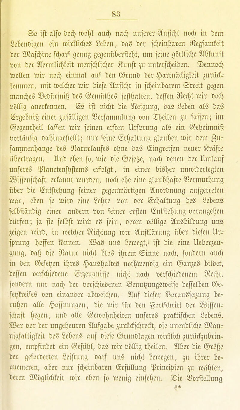 ©0 Ift al\c bod) 'moljl auä) nacf> unferer Slnfic^t noä) in bem SeBenbigen ein iüirf(id)e§ 2dm\, ba6 ber fdjcinBaren S'Jegfamfeit ber 9Kvifc^ine fd)arf genug gegenüBerfte'^t, um feine gijttlid^e SlBfunft «cn ber 2revmlid)feit ui.enfd^tidjev ^u\\\t ju unterfd^eiben. ®ennod} tDoüen toir nod; einmal auf ben @rnnb bev ^artuädigfeit jurüd= fommen, mit »cld^ev vaix biefe 3lnfid)t in fd)einBarem (Streit gegen manches S3ebürfni^ be§ ©emüt^eS feftt^alten, beffen 9?ed)t tcix boc^ üöHig anerfennen. (S8 ift ni(^t bie Steigung, ba§ SeBen al§ ba§ (SrgeBnij3 einer zufälligen S5erfammlung »on Sljeiten ju faffen; im ®egentf)eil laffen Xoxx feinen erften Urf:prnng alS ein ®el;eimni§ toorläufig bal^ingefteHt; nur feine (Srl;attung glauBen toir bem fammen'^ange beö 9?atur(aufeS ol^ne ba§ Singreifen neuer Gräfte üBertragen. Itnb eBen fo, h)ie bie ©efe^e, nad) benen ber Umlauf unfere§ '^Ianetenft)ftem6 erfolgt, in einer Bigt)er untoibertegten 2Biffenfd)aft erfannt tourben, nod) et^e eine glauBI^afte 33ermutl}ung üBer bie @ntftet)ung feiner gegenwärtigen Stnorbnung aufgetreten tear, eBen fo iüirb eine 2d)xt bon ber (Sr^attung beg SeBenS felBftänbig einer anbern öon feiner erften @ntftel;ung t)Dranget)ett bürfen; ja fie felBft toirb eg fein, beren böllige 2lu§BiIbung unS jeigen toirb, in toeld^er 9?id)tung toir SlufHärung üBer biefen Ur= fprung l^offen tonnen. SlBag un§ Betoegt,! ift bie eine UeBerseu= gung, ba§ bie 9^atur nid)t Blog it^rem ©inne nad), fonbern auc^ in ben ©efe^en it;re§ i^augl)a(teg notl^toenbig ein @anje§ Bilbet, beffen »erfd^iebene (Srseugniffe nid)t nad> »erfdjiebenem 9?ed)t, fonbern nur nac^ ber Berfd)iebenen ^enuljungSlDeife beffelBen @e= fe^freifeg toon einanber aBtoeidjen. Stuf biefer ^Borauöfe^ung Be= rut;en aHe Hoffnungen, bie toir für ben ^5^Drtfd)ritt ber 2öiffen= fdjaft ^egen, unb alte ®eiüot)nt;eiten unfereS ^raftifd)en SeBeng. 2Ber bor ber unget;euren 2tufgaBe jurüdfd^redt, bie unenblid^e 9}ian= nigfaftigfeit beg SeBeng auf biefe ©runblagcn lüirflid; 5urüd'3uBrin= gen, empfinbet ein ®efül)(, bag lüir bötlig freiten. SlBer bie @röße ber geforberten Seiftung barf ung nic^t Betoegen, ju it^rer Be= quemeren, aBer nur fd)einBaren Erfüllung ißrincipien ju toät^ten, beven 5D'Jög(id)feit n^ir eBen fo tocnig einfetten. J)ie SSorfteKung