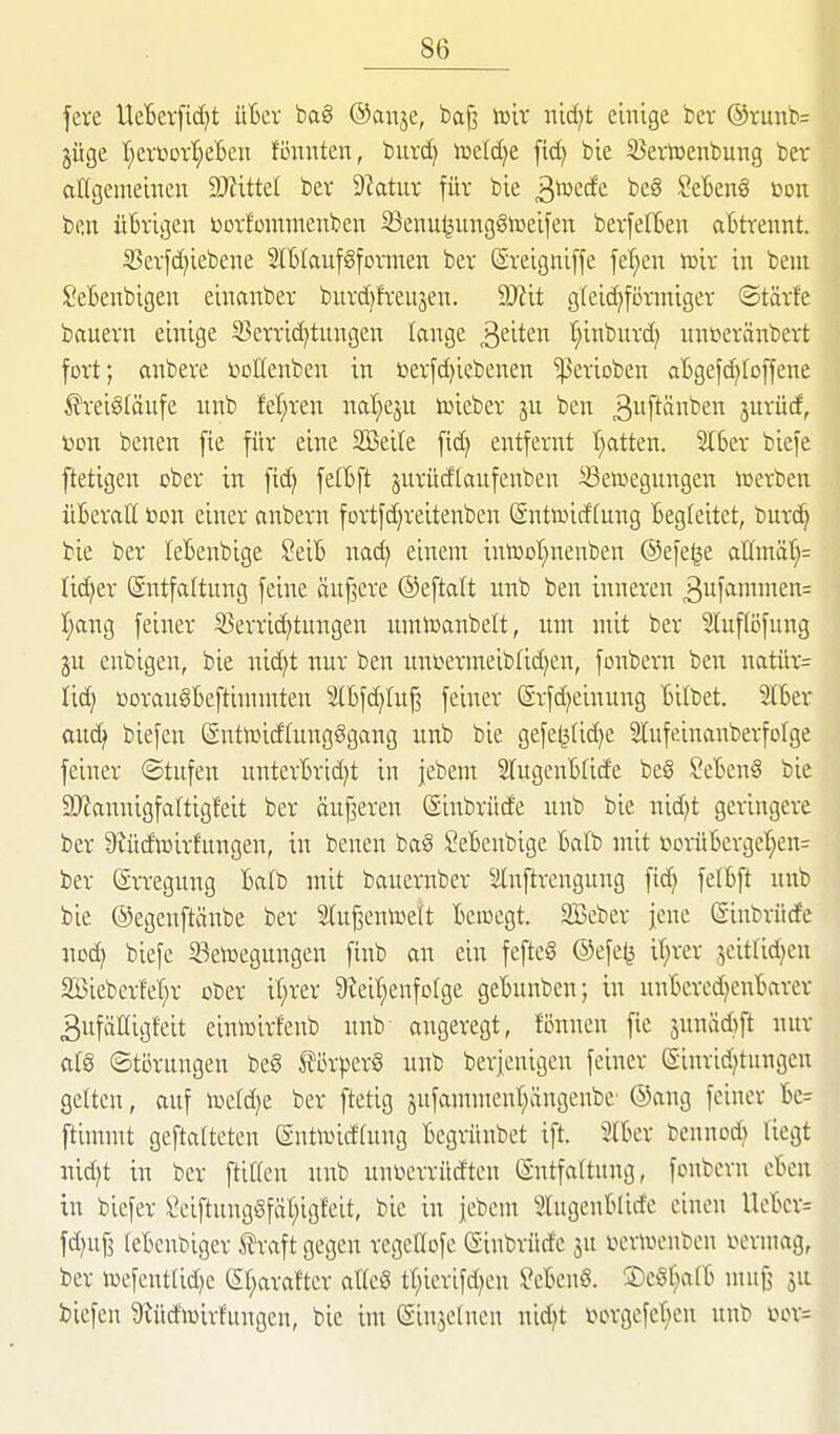 fere Ueterftc^t üBer ba8 ©anje, bafj toix nid)t emige bcr ©runbs jüge !§erüovl^efcen fi3nnten, burc^ iücldje fic^ bie SJertuenbung ber aögemeincn ^Wittel ber Statut für bie ^mät beg SeBeng bon ben üBrigen »orfoutmenben 33enu§utiggiDeifeit berfelBen aBtrennt. 33erfd)iebene SlBlaufSformen ber ßrelgnlffe fet;en toir in bein SeBenbigen eiimnber burd)!reiijen. Wit gtelc^föriniger ©tärfe bauern einige S3crric^tnngen lange Reiten :§inburd; unt?eränbert fort; anbere r^DlIenben in »erfdjiebenen gerieben aBgefc^foffene Kreisläufe unb feieren ml)qn toieber ju ben ^wftä^^ jurüd, üon benen fie für eine SSeile fid) entfernt Tratten. 2IBer biefe ftetigen ober in fid) felBft jurüdtaufenben Bewegungen icerben üBeraH öon einer anbern fortfdjreitenben (Sntmidfung Begleitet, burc^ bie ber leBenbige SeiB nac^ einem intoot^nenben ©efe^e attmä(}= lieber Entfaltung feine äuf^ere ©eftalt unb ben inneren 3uf<im»ien= I;ang feiner S3errid)tungen umtoanbelt, um mit ber Sluflöfung ju enbigen, bie nid)t nur ben uni^ermeibtid^en, fonbern ben natür= lic^ üoraugBeftintmten 2IBfd)Iu^ feiner @rfd)einung Bitbet. 5lBer auc^ biefen (SntiDidfungggang unb bie gefe^tidje 3lufeinanberfofge feiner ©tufen unterBrid)t in jebem SlugenBfide beg SeBenS bie 9JJannigfa(tigf'eit ber äuf^eren Sinbrüde unb bie nid)t geringere ber 9iüd'»irfungen, in benen bag SeBenbige Batb mit iooi-üBergct;en= ber Erregung Batb mit bauernber 3[nftrcngung fid) felBft unb bie ©egenftänbe ber 2tu^emx>e(t Bewegt. 2Beber jene Sinbriide noc^ biefe 33en)egungen ftnb an ein feftcS @efe(3 i'^rer jeitlid)cu SBieberM)r ober if;rer 9leit;enfoIge geBunben; in nnBered)enBarcr 3ufäIIigfeit einwirfenb unb angeregt, fönnen fie junäAft nur a(§ ©tiirnngen be§ törperö unb berjenigen feiner ßinrid)tungen gelten, auf wddji ber ftetig jnfamment)ängenbe (Sang feiner Be= ftimmt geftatteten gnttoidtung Begrüi;bet ift. 2lBer bennod) liegt md)t in ber ftiKen unb unüerrüdten Entfartung, fonbern eBen in biefer Seiftung§fäl)igfeit, bie in jebem SlugeuBlide einen UeBcr= fd)uf3 teBcnbiger traft gegen regcöofc (Sinbrüd'e ju r>erwcnben r^ermag, ber wefentUd)e (Sf;arafter atteS tr)ierifd)en ^eBenS. ©cgl^alB mufj ju biefen 9uid>üirfungen, bie im (SinjeUien nid)t ».'»crgefel^en unb L>or=