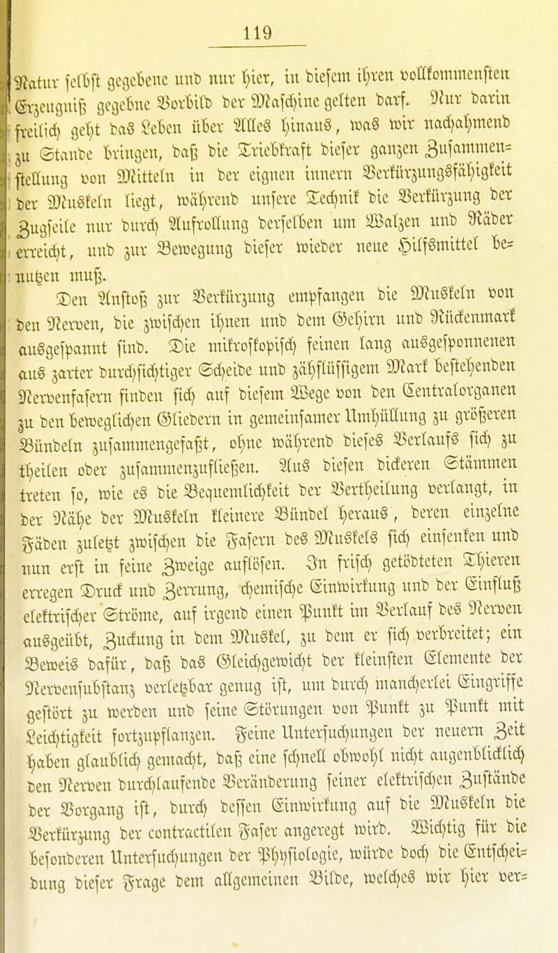 9i\ituv felBft gcgcBeuc iinb nur t}ier, iu biefcm it;i'en üDlIfomnienftcn iivjeuouiB gcijctuc ^oxbltD bev 9J?afd)inc gelten bcirf. 9Jur batin ivci(id) gei;;t ba§ ScBen üBer iim t;inaug, icftS toir nad)ar;menb ;ii ©tanbe tn-ingcn, baj^ bie SvieBIvaft blefer ganzen 3ujammen= ftcaung m\ Wütdn in ber eignen innevn SjevfürjungSfät^igleit L-ev mnmn liegt, luät^venb unfeve 2;ed)nif bie SSetHirjung ber ^ugfeile nur buvd) Slufvottung bevfetfien um äßatjen nnb 5Räber ,veid)t, nnb 3UV Seiüegung biefer njieber neue §i(f§mittet 1)e= nugen mu^. ®en Infto^ 5UV 25evfüvjung empfangen bie aJinSfeln ßon ben 9levüen, bie jtoifd^en it^nen unb beut ®et;ivn nnb 9^üdemnat! anggefpannt [inb. S)ie ntifroffojjifd) feinen lang auSgefponnenen <in§ javtet burd)fic§tigev ©d^eibe unb jä^flüffigent SKaxl Beftet;enben Sietbenfafern finben fid) auf biefem Söege ßon ben (Sentvalovganen 3U ben Ben^egtid^en ©üebevn in gemeinfamer Umt)üEung ju größeren SBünbetn jufammengefa^t, ot^ne toät^venb biefeS 33er!aufg fid) ju tt)eilen ober sufammensuftief^en. 2tu§ biefen bideren ©tämmen treten fo, tcie eg bie ißequenilidjfeit ber SSert'^eUung toertangt, in ber Diä^e ber ©Zugfein Keinere Sünbet t;erau8, bereu einjelne gäben jute^t jtoifc^en bie gafern be§ 9??u§fe(g fid) einfenlen unb nun erft in feine Biueige aufliefen. -3n frifd) getöbteten Silieren erregen 3)rud unb 3errung, d)emifd)e (Siniüirfnng nnb ber einftu^ e[eftrifd)er ©tröme, auf irgenb einen ^unft im ^Berlauf be§ 9?erioen auggeüBt, 3udung in bem 9JJugfet, jn bem er fid) üerBreitet; ein Setceig bafür, ba^ bag @Ieid)gen)id)t ber Heinften (Slemente ber gZerbenfuBftans berte^Bar genug ift, um burd) mand)erlei Eingriffe geftört ju werben unb feine (Störungen bon 'ipuuft ju ^unft mit !{?eid)tigfeit fortjupflanjen. geine Uxiterfud)nngen ber neuern 3eit t)aBen glauBtic^ gemad)t, ba^ eine fd)nea nid)t angenBIidtid) Den Sterben burd)(aufenbe S3eränberung feiner ele!trifd)en ^uftönbe ber SSorgang ift, burd) beffen (Sinibirfung auf bie 9JZugMn bie S3erfürjung ber contractiten ^^afer angeregt tbirb. 2Bid)tig für bie Befonbcren Unterfud)ungen ber ^(;i)fiD(Dgic, n^ürbe bod) bie @utf(^ei= bung biefer grage bem allgemeinen S3itbe, weld)cg iülr t)ier ber=