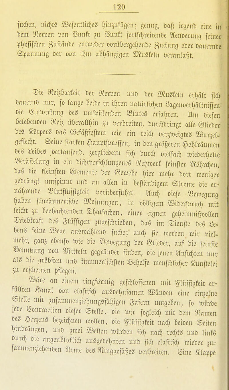 fudjen, md}t§ 2öefeut(id)cg r;iu5ufügen; genug, baf? irgenb eine in bem 9?evDen m\ fnwH 511 ^itnft fovt[d)reitenbe STenbevung feiner pr^ljfifdf^en ^uftänbe enttoebev ßorüBergel^enbe „Bucfimg ober bauernbe Spannung ber m\ il;m aBt;ängigen Wu^Mn mmia^t. Sie 9tei3l6arfeit ber DJerßen unb ber 2)?u§fe(n erhält fic^ bauernb nur, fo fange Beibe in ir;ren natürtid^en Sagent)err;ä(tniffen bie ©nlüirfung beg umf^)ütenben Sfuteg erfat^ren. Um bie[en BefeBenben Wi^ üBeraHr^in 5U ßerBreiten, burc^bringt alle ©Ueber beg förperg baS ®efäßfi;ftem lüie ein reid) beratceigteg SBursef^ gefled^t. Seine ftarfen §aupt[proffen, in ben gröj^eren §of;fräumen beg SeiBeg berlaufenb, 3ergtiebern fid; burd; öieffac^ n>ieberr;ofte «eräftelung in ein bid;tüer[d)fungeneg 9?e(^toerf feinfter m)xä)tn, bag bie ffeinften (Sfemcnte ber ©etceBe t;ier mel^r bort »eniger gebrängt itmfpinnt unb an atten in Beftänbigem ©tronte bie er= näl^renbe S3rutfatf[tgfeit üorüBerfül;rt. Stud; biefe «ewegung :§aBen fd)tDärnierifd)e DJZeinungen, in i^iilligem SSiberfprud? mit leidet äu BeoBadjtenben Sr;at[ad;en, einer eignen ge^eimnißboaen SrieBfraft beg gtüffigen snge[d;rieBen, bag im ©ienfte beg ?e= Beng [eine SBege augtoal^fenb fnd)e; and; fie iuerben toir üier= mer;r, ganj eBenfo toie bie Setoegung ber ©Heber, auf'bie feinfte «enuijung »on dJtittdn gegrünbet finben, bie ienen 2tnfid)ten nur afg bie griJBften unb fünunerridjften 33er;e[fe menfd)(id)er tünfteret lü erfdjeinen pffegen. Söäre an einem ringförmig gefd)fcffenen ntit glüffigfeit er= füllten tanaf bon efaftifd) augbel^nfamen SBänbcn eine einsefne ©teile mit 3ufammen5ier;unggfär;igen gafern nmgeBen, fo nnirbe lebe Sontractton biefer ©teile, bie iDir fogleid; mit bem ÜJamen fceg §erjeng Be3eid)nen tooEen, bie glüffigfeit nad) Beiben ©eiten I}inbrängen, unb 3toei SBeCen nnirbcn fid) nad; red;tg nnb linfg burd) bic augenBlidltd) auggebet;nten nnb fid; elaftifd; imeber ju-- fammenätel;enben Slrme beg 9unggefäßeg bcrBreiten. (Sine iflappc