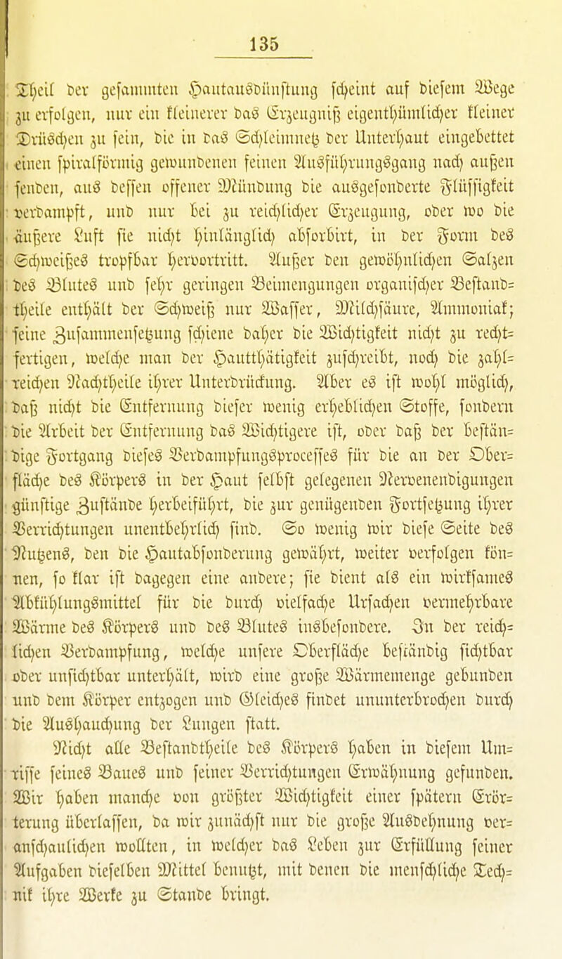 Il;cl( bcv gefauuuteu §autauöt>iiuftung fd^ciut auf bie[em Söcge ;u ei-folcjcu, luiv ein neinevcv baö (iv^cugiüf? eigeutl)ümUd)cr fleiiiev rvitöd)cu ju fein, bic in taö ©d)lcunne^ bcv Uutevr^aut eingebettet einen [pivalfövmig geJounbenen feinen 2lugfü(;vungggang nad) aujien fenbeu, auS beffen offener DJcünbung bie auögefonberte glüffigfeit ■ vevbainpft, unb nur Bei ju reid^Ud^er ©rjeugung, ober iüo bie ■ -äußere Suft fie nid^t t)inlänglid) abforBirt, in ber ^oxm beS ©d^iveijseS tropfbar l^erüortritt. SUif^er ben getoöl^nlid^en ©aljen : teö iBtute§ unb fe'^r geringen 53eimengungen organifd^er 33eftaub= tl^eile entt)ätt ber ©d^njeifi nur Söaffer, 9JJi(d}fäure, Stmnioniaf; feine 3iif^iittwenfe^ung fd;iene bat;er bie 2Bid}ti9feit nid)t ju red)t= fertigen, toeld^e man ber ^auttl;ätigfeit jufd)reit)t, nod} bie ^cd)U ■ reichen 9Jad)tl}ei[e if;rer Unterbrürf'ung. Slber eö ift iüot)t mijglid), iaß nid)t bie Entfernung biefer lüenig ert;eblid;en ©toffe, fonbern Die SIrbeit ber Sntfernung baS 3Bid)tigere ift, ober ba^ ber beftän= : tiige gortgang biefeS 35erbampfung§proceffeg für bie an ber Dber= fläd)e beä £örper8 in ber §aut felbft gelegenen 9?erüenenbigungen günftige ^uftänbe t;erbeifu(;rt, bie jur genügenben t^ovtfe^sung it}rer ÜSerri^tungen unentbet)rtid) finb. ®o »enig iüir biefe ©elte beg '92u^eng, ben bie ^autabfonbernng geloäf^rt, ioeiter »erfolgen fön= Tien, fo ftar ift bagegen eine anbere; fie bient alS ein tttirffameö ^bfüt)(ung§nnttet für bie burd) üielfad^e tlrfad^en i^erme^^rbare SBärine beS törperS unb be§ 33luteg inSbefonbere. -On ber reid): Ud)en S3erbampfung, wddjt unfere Dberfläd)e befcänbig fid^tbar ober unfid)tbar unterl}ä(t, wirb eine grojse Söärmentenge gebunben unb bem Ä'örper entzogen unb ©(eid^eö finbet ununterbrod^en burd; bie 2luöt;aud)ung ber Snngen ftatt. 9^id)t aüe Seftanbtt)ei(e be8 ßörpcrS t;aben in biefem Uin= riffe feineg 33aue8 unb feiner 53errid)tungen ©riDät)nung gefunben. 2ßir ^aben manche »on öröf3ter 2ßid)tigfeit einer fpätern @rör= terung übcrtaffen, ba rcir junäd)ft nur bie grofje 2In8bet)nung »er= anfd)aulid)en wollten, in Wddjix baö Seben jur Erfüllung feiner Aufgaben biefelben SKitte( benn^t, mit bcncn bie menf^Iidje Xid}= nif it;re SBerte ju ©tanbe bringt.