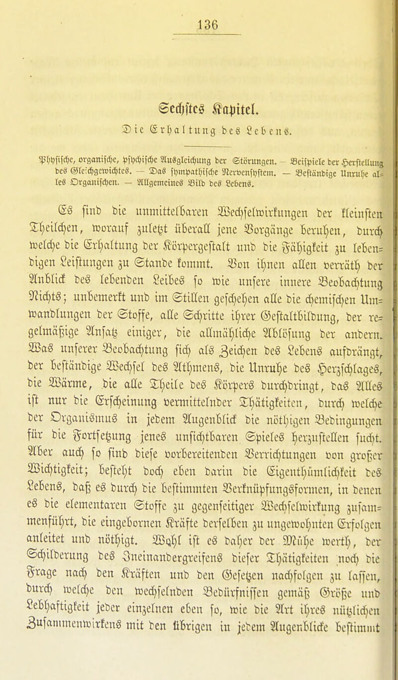 ©ccfjftcg ta^jitcl. ® i c (g r [) a 11 u n g b e 8 2 e fc c ii ?I;l;rif*e, organiWc, ^jfljc^if^e Sluägleic^una ber Störungen. - Seif^sicle ber ^crfteUuug beä @te:(^gc>Dicf)te8. — ®a8 ft^m^jotr^ifdie ?levbcnfljftcm. - Scftänbige Unruf^c aU le« Orgojiifdjen. — SiagemcincS Sitb be« 8e6en«. @g [inb bie uttmittelBaven SBcdjferiüivfimgen ber freinfton Sf)eird)en, Vorauf ^ule^t üBeraH jene Vorgänge Bevut;en, bur* toeldje bie (gr^altung ber f örpergeftatt unb bie gä^igfeit ju leBcn. bigen Seiftungen ©tanbe fommt. 25on il^nen allen berrät:^ bei SlnBIicf beg leBenben SeiBeg fo iüie unfere innere S3eol6ad)tun;3 9?ic^tg; unBemerft unb im ©titten gefdjel^en äße bie d]emifd)en Um. toanbtungen ber (Stoffe, aüe ©d^ritte i^rer ©eftattBitbung, ber re-- gelmägige Infag einiger, bie aamär;Iid)e 2IBti5fung ber anbcrn. 2Ba§ unferer «eoBa^tung fid) al§ 3eid)en beg SeBcng ciufbrängt, ber Bcftänbige 2Bed}fet be§ mt;meng, bie Unrul^e be§ ^erjfdjtageä, bie 2öärme, bie atte 2:t;ei[e beg för^erg burd)bringt, bag SlCeg ift nur bie (grfc^einung »ermittelnber Sttätigleitcn, burc^ toetd^e ber Organigmug in jebem 5lugenBtid bie nötl;igen Sebingungen für bie gortfe^ung jeneg unfid^tBaren ©pieleg fierjuftcllcn fud)t. IBer auc^ fo ftnb biefe borBereitenben 5öerrid)tungen toon großer 2Öid)tigfeit; Beftet;t bod) eBen barin bie (gigentl^ümtid^feit beg SeBeng, ba§ eg burd) bie Beftimmten SSerfnü^sfunggformcn, in bencu eg bie etementaren ©toffe 3U gegenfeitiger SBed^fctoirfung sufam^ mcnfüt;rt, bie eingeBornen Gräfte berfelBcn ju ungcnjcr^nten (Srfolgen anleitet unb nöt^igt. 2BQt)t ift eg baffer ber luertl;, ber ©c^ilberung beg Sneinanbergreifeng biefer St^ätigfeiten nod) bie grage nad) ben fräften unb ben ®efe(jen nad^fofgen ju laffcn, burd) toe(d)e ben toed^fetnben Sebürfniffen gcmäjj ©rege unb SeBt^aftigfeit jebcr einjehien eBen fo, toie bie SIrt it^rcg nü(3fid)eu 3ufanimeni»irfeng mit ben üBrigen in jebem STugcnBlide Bcftimnit