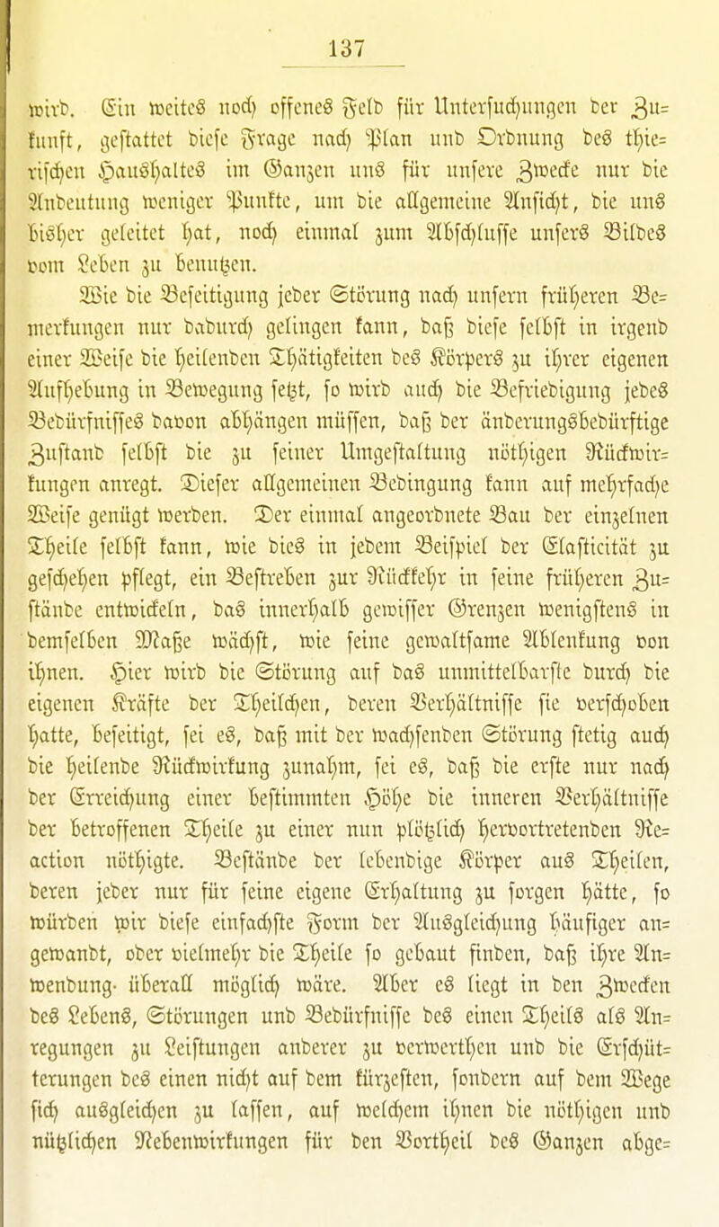 irivb. ein tDeitc§ nod) offene^ gelb für Unterfuc^migcn bev 3= fünft, geftattct bicfe f^vage nad) ^(an nub Dvbnung beg tl)k- vifc^cn §au!§f)altc!3 im ©anjcn iinö für unfeve ^^'^cd'^ Ui-' 3lnbeutung toenigcv ''^nnfte, um bie allgemeine Slnfid^t, bie ung Biöl}ev geleitet T;at, noc^ einmal jum 2IBfd)tu[fe unferg Sitbeg tom Seben '6enu(3en. 2öie bie 33efeitigung jeber (Störung nad) unfern frül;eren Se= merfnngen nur baburd; gefingen fann, ba^ biefe felbft in irgenb einer Söeife bie '^eifenben S^ätigfeiten beS ^örperg ju il;rer eigenen SIuffjeBung in Setüegung feljt, fo toirb aud) bie Sefriebigung jebeS 33ebürfniffeg baöon atl)ängen müffen, baj? ber önberungSBebürftige 3uftanb felBft bie 5U feiner Umgeftaltung nötf)igen 9iüdtoir= hingen anregt. 3)iefer allgemeinen ißebingung fann auf metirfad^e Söeife genügt toerben. !Der einmal angeorbnete Sau ber einjefnen S'^eile felBft fann, toie bieg in jebem ißeifpief ber Slafticität ju gefc^ef)en pflegt, ein SeftreBen jur Siüdfet^r in feine früf;eren 3= ftänbe enttüideln, bag innert^alB geiciffer ©renjen toenigftenö in bemfefßen Tta^t toäd)ft, tcie feine gewaltfame SlBlenfung »on i^nen. §ier lüirb bie ®ti3rung auf bag unmittelBarfte burc^ bie eigenen Gräfte ber St^eifd^en, bereu S3erl)ättniffe fie üerfc^oBen t)atte, Befeitigt, fei eg, baß mit ber luad^fenben Störung ftetig auc^ bie ^eifenbe S^üdicirfung 3unat}m, fei eg, baß bie erfte nur nac^ ber Srreic^ung einer Beftimmten §öf)e bie inneren 5?ert)ältniffe ber Betroffenen 2;f)eite ju einer nun l^Iö^itic^ fiercortretenben 9ie= action nöt^igte. Seftänbe ber (eBenbige ^ör^ser aug S'^eiten, bereu jeber nur für feine eigene ®rf)altung ju forgen !^ätte, fo iDürben ttjir biefe einfa(^fte ^orm ber Sfuggteic^ung Bäufiger an= geiDanbt, ober ßietmet)r bie Z^)dk fo gcBaut finben, baß it)re 2In= ttjenbung- üBeraU mögüc^ t^äre. 3lBer eg liegt in ben ß^cff'^n beg SeBeng, Störungen unb Sebürfniffe beg einen Sfieifg afg 3In= regungen ju ^eiftungen anberer ju ßeriüertt)cn unb bie (Srfd)üt= terungen beg einen nid^t auf bem fürjeften, fonbern auf bem 2Bege fi^ auggteid)en ju faffen, auf tüc(d)em if^ncn bie nötf)igen unb nü^Uc^en S'ieBenttjirfungen für ben 33ort^eil beg ®anjen aBgc-