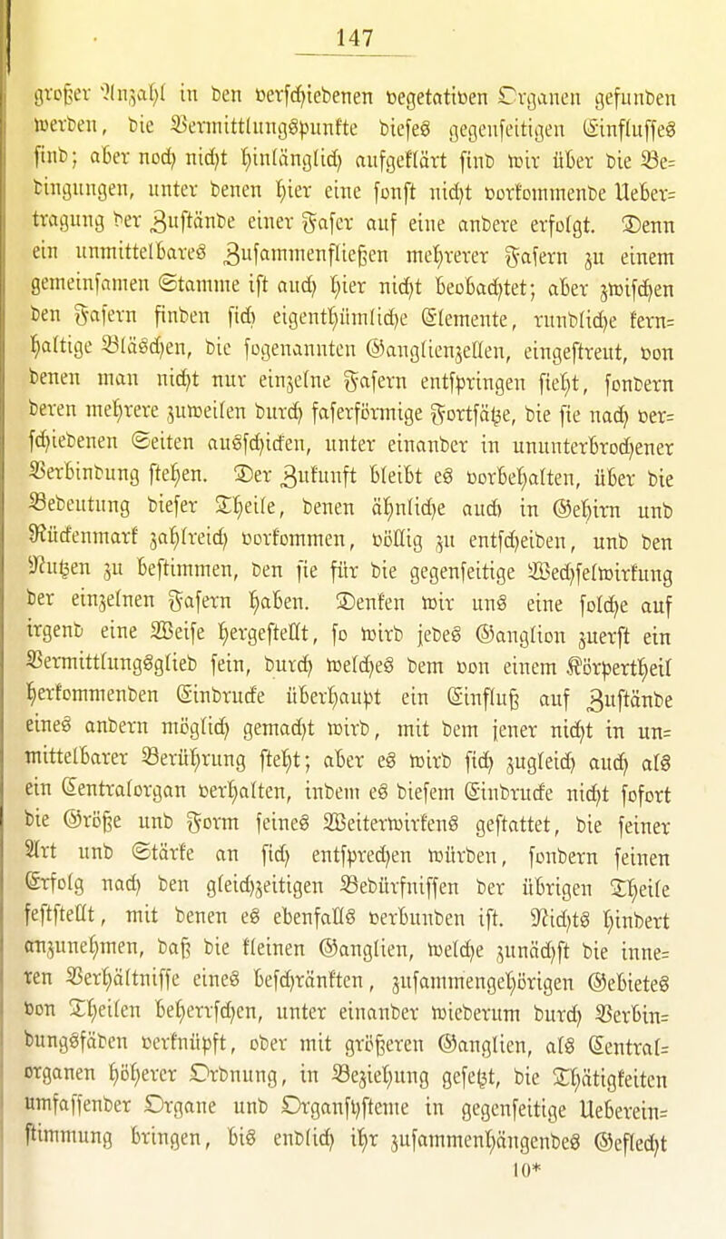 sU-cj;:;ev >?(n,5at;( in ben öerfcf)iebenen »egetatitoen Crßanen gefunten »erben, bie S3etnüttlnnggpnntte bicfeö gegeufeitigen ISinfluffeg finb; aber noc^ nid^t f)inlänglid) aufgeftärt finb toix üBer bie 33e= bingungen, unter benen ^ier eine [unft nid)t üorfoinmenbe Uel6er= tvagung ber ^uftänbe einer gafer auf eine anbere erfolgt. !Denn ein unniittelBareä ^nfammenflief^en met)rerer g-afern ju einem gemeinfamen ©tamme ift aud) l^ier nid)t BeoBad)tet; aBer jtüifd^en ben g-afern ftnben fid) eigentl)üinlid)e ©lemente, rnnbUd)e fern= Baltige 53(ägd)en, bie fcgenannten ©angtienjetlen, eingeftreut, üon benen man nidjt nur einzelne gafern entf|3ringen fielet, fonbern bereu mehrere junoeiren burd) faferförmige g-ortfä^e, bie [te nac^ üer= fd)iebenen Seiten au§fd)irfen, unter einanber in ununterBrod^ener i^erBinbung fte^en. ®er 3ufu;ift BleiBt e§ borBel^alten, üBer bie ^ebeutung biefer S::§eile, benen ä^nUd)e aud> in ©el^irn unb 9iüdenmarf ja^treid; ßorfcmmen, böHig entfdjeiben, unb ben Dhi^en ju Beftimmen, ben fie für bie gegenfeitige 2ßed)feltoirfung ber einjetnen gafern :^aBen. ©enfen tcir unö eine folc^e auf irgenb eine SBeife ^ergefteöt, fo tüirb jebeö ©angüon juerft ein S3ermitthtngggUeb fein, burd; trteld^eg bem ßon einem J?örpertl^eU l^erfommenben (ginbrude üBerJiaupt ein (Sinfluß auf ^uftänbe eineg anbern möglich gemad)t lüirb, mit bem jener nic^t in un= mittelBarer 23erü^rung fte^t; aBer eg toirb fid) jugleid) auc^ at§ ein ©entraforgan toerl}alten, inbem eg biefem (Sinbrude nidjt fofort bie @röge unb gorm feineg SBeitertoirfeng geftattet, bie feiner S(rt unb ©tärfe an fid) entfpred)en würben, fonbern feinen ©rfotg nac^ ben g(eid)jeitigen SSeburfniffen ber üBrigen Jl^eife feftfteüt, mit benen e§ eBenfat(§ üerBunben ift. 9?id)tg r^inbert attjunef)men, baj? bie fleinen ©anglien, toetd)e ,5unäd)ft bie inne= ten S3ert}ö[tniffe eineg Befd^ränften, jufammenget)i3rigen ©eBieteg bon Streifen Bei)errfd)cn, unter einanber toicberum burd) SßerBin= bunggfäbcn Derfnüpft, ober mit größeren ©anglien, atö (5entra(= Organen ^)o^)^xn Drbnung, in Se^iet^ung gefegt, bie St;ätigfeiten «mfaffenber Organe unb Organfl)fteme in gegenfeitige lleBerein= fiimmung Bringen, Bi§ enblic^ i^r jufammenl^ängenbeS ©efled^t 10*