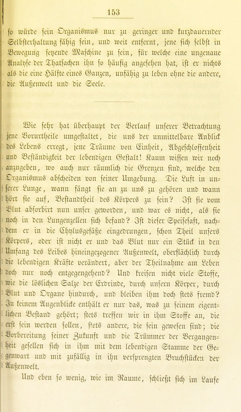 fo anivbe fein Dvgauiöiiuiö uuv jn geringer unb hirjbauernber ©e(bfterl;a(tnng fci()ii5 fein, nnb lüeit entfernt, jene fid; felbft in Seiuegnng fei5ent)e ä)Jafcl)ine jn fein, für toeldje eine ungenaue 2InaH;fe ber 3:(;atfad)en il;n fo l)iiufig angefel^en l;at, ift er nid)tg alö bie eine §älfte eineö ©anjen, unfäl;ig ju leben ofine bie anbere, bie 'Außenwelt unb bie ©eeie. 2Bie fef)r t)at ü6ert)aupt ber 25er(auf unferer ißetradjtung jene ^orurtf)ei(e umgeftaltet, bie ung ber unnaittelBare SlnBUcf i beö Sebent erregt, jene Sräume üon Sinl^eit, 2lBgefd)(offenI)eit ; unb ^eftänbigfeit ber (ebenbigen ©eftalt! I?aum tciffen iüir noc^ . anjugeben, too anä} nur räumli(^ bie ©renjen finb, aelc^e ben Crgani^mug abfc^eiben t»on feiner Umgebung. ®ie ?uft in un= jferer Sunge, icann fängt fie an ju unö ju ge:^ören unb toann ll^öit fie auf, 33eftanbtl)eil beg törperS ju fein? 3ft fie r»om iölut abforbirt nun unfer geworben, unb toar eg nic^t, alS fie inodj in ben Jungenjetlen fic^ befanb? -Sft biefer ©)jeifefaft, nad)= ibem er in bie ß^^luggefä^e eingebrungen, fd)on Streit unferä ■ törperg, ober ift nic^t er unb ba§ 33lut nur ein ©tüd in ben 1 Umfang beg Seibeg t^ineingejogener *2lu^enn)elt, oberfläd)Iic^ burc^ :bie lebenbigen IJräfte Deränbert, aber ber 2;l)eilnaf)me am £*eben : boc^ nur noc^ entgegengef)enb ? Unb freifeu nid)t oiele ©toffe, : wie bie (öglic^en ©al3e ber (ärbrinbe, burd; unfern törper, burd) :59lut unb Organe Ijinburd), unb bleiben il)m bod) ftetg fremb? - 3n feinem Slugenblide entliält er nur bag, wag ju feinem eigent= . lidien Seftanb gefjort; ftetg treffen wir in if)m ©toffe an, bie erft fein werben foöen, ftetg anbere, bie fein gcwefen finb; bie ; 33orbereitung feiner 3fnft ^ fie ^^rümmer ber S3ergangen= ^eit gefetten ftd; in it)m mit bem lebenbigen Stamme ber ®e= genwart unb mit äufäflig in it;n öerfprengten ißrud^ftüd'eu ber . Slujjenwelt. Unb eben fo wenig, wie im 3iaume, fd^lie^t fid; im \!aufe