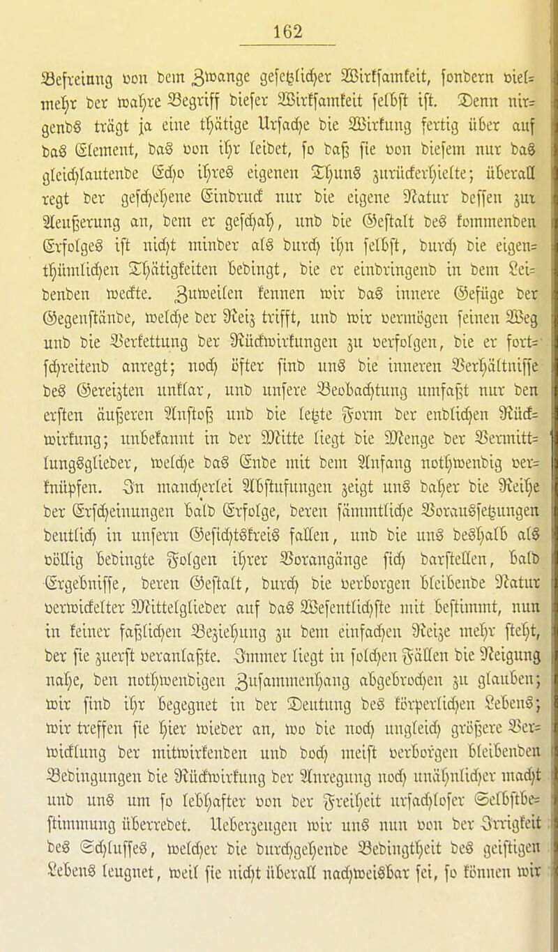 Befreiung öon bem 3*^^Se gefc^dc^er 2Birffainfeit, fonbern öie(= me^^r ber toaljxt ^Begriff biefer SBirffamfelt felBft ift. Senn nir= genb§ trägt ja eine tt;ätige Urfadje bie SBirfung [ertig über auf baS Slement, ba§ üon it}r leibet, fo baj^ fie üon biefem nur baS gleid)lautenbe Sd)D it}re§ eigenen 2;t}un§ jurüdert)ie(te; überall regt ber gefc^efjene @inbrud nur bie eigene D'iatur beffen jux Sleu^erung an, bem er gefdja'^, unb bie ©eftalt beg fommenben (grfolgeg ift nid)t minber a(§ burd^ it;n felbft, burc^ bie eigen= t:^ümlic^en Sf^ätigfeiten bebingt, bie er einbringenb in bem Sei: benben wedte. 3i^^£if2'^ fennen toir ba§ innere ©efüge ber ©egenftänbe, toeld^e ber 9?ei3 trifft, unb tüir vermögen feinen Seg unb bie 33erfettung ber S^üdluirtungen ju öerfofgen, bie er fort=- fc^reitenb anregt; nod) öfter finb un§ bie inneren 3?erl^ältniffe be6 ©ereilten unftar, unb unfere 33eDbad>tung umfaßt nur ben erften äujseren 2lnfto§ unb bie Ie|te ^orm ber enbtidjen 9tüc£= toirfung; unBefannt in ber 3Kitte liegt bie SWenge ber S5ermitt= Iung§gUeber, iüe(d}e ba§ (Snbe mit bem Slnfang nDtf}tDenbig »er= fnü:pfen. -Sn mancherlei 3lbftufungen jeigt un§ ba'^er bie 9veif;e ber @rfd)einungen Batb Srfolge, beren fämmtlid^e 25orau§fe§ungen beutftc^ in unfern ®efid}t§frei§ fallen, unb bie un§ begtjatb al§ bollig Bebingte ^ol^tn iljrer S5orangänge fidj barfteßen, Balb (SrgeBniffe, beren ©eftatt, burc^ bie üerBorgen BfeiBenbe 9^atur üeriDidelter 9JiitteIglieber auf ba§ 2Sefentlid)fte mit Beftimmt, nun in feiner fa§Iid)en iBejie'^ung ju bem einfadjen Sfeije met;r ftet;t, ber fie juerft ceranta^te. -Ömmer liegt in fDtd)en fällen bie Steigung nalje, ben nott}h)enbigen 3ufftittment)ang aBgcBrod)en ju glauBen; toir finb if^r Begegnet in ber ®eutung beö förperlidjen SeBenl; toir treffen fie I;ier lieber an, Iüd bie nod) ungleid} größere 3Ser= toidtung ber mitwirfenben unb bod) meift toerborgen BleiBenben ißebingungen bie S^üdtoirfung ber 2lnregung nod) unätjntidjer ntadjt unb un§ um fo teBr;after üon ber 5reiT;eit urfad^fofer ©e(Bftbe= ftimmung üBerrebet. UeBerjengen iüir un§ nun ücn ber 5mg!eit beg (£d)luffe8, toefdjer bie burdigetjenbe 58ebingtt)eit be§ geiftigen SeBen§ leugnet, iceil fie nid)t üBerall nad^toei^Bar fei, fo fönnen wir