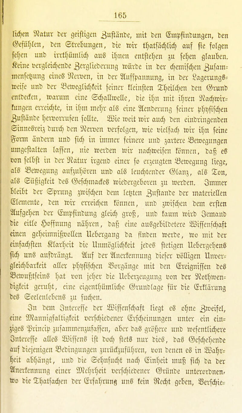 liefen 3^otur ber geiftigen ^uftänbe, mit ben Smpfinbungen, ben @efür;ten, ben ©treBungen, bie toir tr;at[äd}Ud) auf fie folgen fer;en unb irrtr^ümrid) au§ il;nen entftetien ju fe^en glauBen. Äeine i>ergleid)enbe 3ergliebevung tüütbe in ber d^emifdjen 3ufam^ menfe^ung cineö ?ferßen, in ber 3tuffpannitng, in ber SagerungS^ toeife iinb ber 5BetoegIid)feit fetner Heinften Sl^eird^en ben @runb entbeden, mxmn eine ©d^aaiDeHe, bie il;n mit i'^ren 9?ad)n)ir= fungen erreidjte, in it;m mef^r al§ eine ?lenberung feiner l^l^^fifd^en ^uftänbe r;erODrrufen foUte. Sie weit toir and} ben einbringenben ©inne§rei5 burd) ben S^^ercen »erfofgen, tuie »ieffad) ttir il^n feine ^5orm änbern unb fid) in immer feinere unb jartere Bewegungen umgeftalten laffen, nie werben wir nadjweifen fönnen, bajj e8 oon felbft in ber 9?atur irgenb einer fo erzeugten 33ewegung liege, q[§ Bewegung oufjur;i5ren unb atS leud^tenber ®U\n^, aW Zon, atg ©üßigfeit beg ©efd)made§ wiebergeBoren ju werben. 5mmer Bleifct ber ©^jrung jwifdjen bem legten 3uftanbe ber materieöen Stemente, ben wir erreidjen tonnen, unb jwifd^en bem erften 2lufgel)en ber emf»finbung gfeid) gro^, unb fvtum wirb Semanb bie eitre Hoffnung nähren, baß eine auSgeBilbetere 2Biffenfd)aft einen ge'^eimnij3t>otten UeBergang ba finben werbe, wo mit ber einfadjften ^Iar:^eit bie Unmöglid^feit jebe§ ftetigen lleBerget^eng fxd) ung aufbrängt. 2tuf ber 'Slnerfennung biefer toiilligen Unüer= 9leid)Barfeit aller ijtiijfifc^en Borgänge mit ben ßreigniffen beg S3ewu§tfeing l)at üon je'^er bie UeBerjeugung üon ber 9^otl§wen= bigfeit geruf)t, eine eigentC)ümUd;e ©runbtage für bie Srflärung beg (2ee(en(eBeng )jU fud)en. 3n bem Sntereffe ber SBiffenfc^aft liegt eg ol^ne Zweifel, eine SD^annigfattigfeit eerfd^iebener @rfd)einungen unter ein ein= jigeg '^rincip jufammcnjufaffen, aBer bag gröf3ere unb wefentlid^ere Sntereffe aüeg SBiffeng ift bod) ftetg nur bieg, bag ©efd^el^enbc auf biejenigen Bebingungen jurüdjufüt^ren, üon benen eg in 2Ba{)r= l^eit aBt;ängt, unb bie @et;nfud)t nad; (Sinf^eit muß fid) ba ber SInerfennung einer SD'Jct^rtieit terfd)iebener ©rünbe unterorbnenf tDo bie 2f)atfad)cn ber Srfal;rung ung fein 9?cc^t geBcn, Berfc^ie-