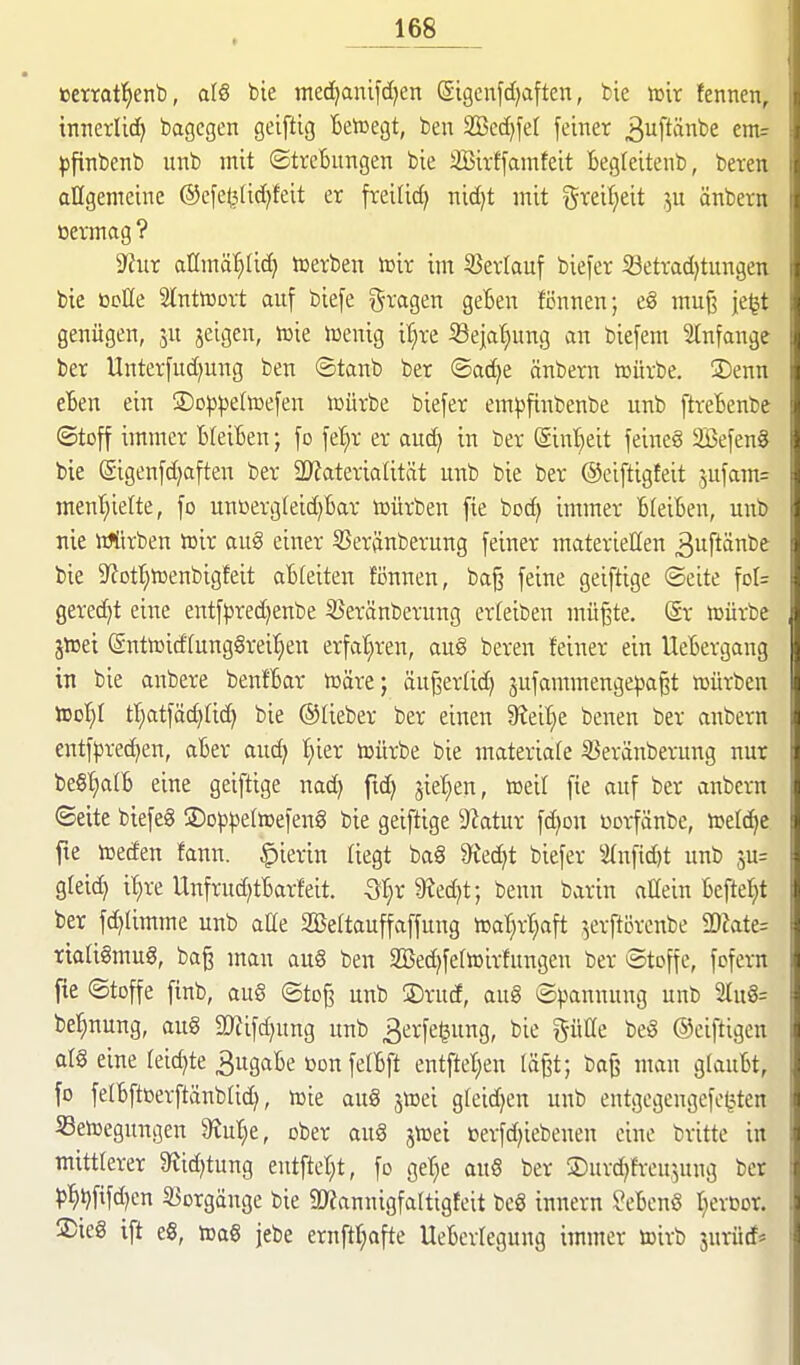 eerraf^enb, al§ bie medjanifd^en (gigenfd)aften, feie van fennen, innerlid) bagcgen geiftig Beiüegt, ben 2Bcd)fe( [einer 3uftänbe em= ^jfinbenb unb mit ©treBimgen bie äBivffamfeit Begteitenb, beten allgemeine ®e[e^tid)feit er freilid) nid^t mit ^^xdljdt ju änbern üennag ? 9?ur allmä'^lid> tüerben to'vc im S3ertauf biefer iöettadjtungen bie öclle Slntiüort auf bie[e fragen geBen fennen; eg mu§ je^t genügen, ju jeigen, iüie iüenig it^re Sejatjung an biefem Stnfange ber Unterfud)ung ben ©tanb ber ©ad)e änbern toürbe. ÜDenn eten ein ©oppeltoefen iüürbe biefer em|)finbenbe unb ftreBenbe ©toff immer BleiBen; fo fel^r er aud) in ber @int}eit feineg 2Befen0 bie (Sigenfd^aften ber 2)?aterialität unb bie ber ©ciftigfeit 5ufam= ment)iette, fo untierg(eid)Bar tt)ürben fie bod) immer BleiBen, unb nie UJtirben njir aug einer 53eränberung feiner materiellen ^uftänbe bie 9^otI)tüenbigfeit aBteiten fönnen, baj? feine geiftige (Seite fDl= geredet eine entf})red}enbe S5eränberung erfeiben mü^te. Sr icürbe jteei (Sntn)idrung§rei:§en erfal^ren, aug bereu feiner ein UeBergang in bie anbere benfBar toäre; äu^erlid) sufammengepa^t würben tool^I tt;atfäd}Ud) bie ©lieber ber einen 9Jeif)e benen ber anbern entfpred)en, aBer aud^ l^ier toürbe bie materiafe S3eränberung nur be§l)a(B eine geiftige nad) fid) sielten, toeil [ie auf ber anbern «Seite biefeg ©op^etoefeng bie geiftige Statur fd}DU üorfänbe, ftelc^c fte lüecfen fann. hierin liegt baS 9^ed)t biefer 3(nfid)t unb su= gleich i^re Unfrud)tBarfeit. Qljx 9?ed)t-, benn barin allein Befte^t ber fdjiimme unb aüe SBeftauffaffung njatjrl^aft ',erftDrcnbe 2)?ate= riaUgmug, bag mau au§ ben SBedjfetiüirfungen ber Stoffe, fofern fte ©toffe ftnb, aug ©to^ unb ®rud, aug Spannung unb STug^ be^nung, aug 5Kifd)ung unb 3erfe^ung, bie pCe beg ©eiftigen alg eine feierte 3ugaBe üon fetBft entftel^en tä^t; boß man gfauBt, fo felBftöerftänblid), n^ie aug jtoei gleidjen unb entgegengefe^^ten Setoegungen JRuIje, ober aug jtoei »erfdjiebenen eine britte in mittlerer $Rid)tung entfielet, fo geT^e aug ber ©urdjfr-eujung ber )5Mifd)cn 33orgänge bie 9J?annigfaItigfeit beg innern ?eBcng Iierßor. 2)ieg ift eg, toag jebe ernftl;afte UeBerlegung immer toirb 3urüd*