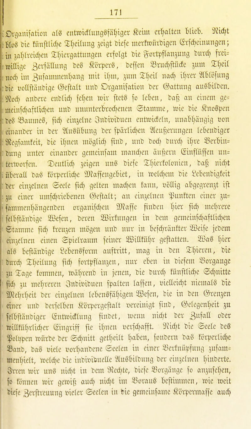 17] ;Dfijaiüfatiou al8 eutoicf(ung§fäi)igev feint crt;alten Uicb. ^M}t broö bic fitnftdd^e St^eilung jeigt biefe merfiDürbigen (Srfd^einungen; in jar^lvcid^en Sr^icvgattimgen erfolgt bie gortpftan^ung burd) frei= tinlTige ^evfältung be§ töv^jcvö, beffen «rud)ftücfe 511m Streit \mi} im ^ufannnenl^ang mit il;m, ^um Zl)dl uad) it)vev SlBföfung tic üDÖftäubige ©eftcitt iiub Organifation bev ©attirag auSBitben. iliod) anbete enblid) fe(;en Juiv ftetö fo teBen, baf? an einem ge= mcinfd^aftUd^en unb imnnterBvod}enen ©tamme, »ie bie fnoSpen tc3 53anme§, [ic^ einzelne S^nbieibnen entwicfefn, unaH^ängig loon cuianbcr in ber IngüBung ber f)>ät(id)en 2leuj3evungen (eBenbiger 3;cgfamfeit, bie it)nen möglid) fmb, unb bod) buvd) il^ve 35erBin= tung unter einanber gemeinfam mand^en äuilern (Sinftüffen un= termorfen. ©eutlid) jeigcn un§ biefe Sl^ierfotonien, ba^ nid)t überall baö förj)erlid)e 9)Za[fengeBiet, in n3eld)em bie SeBenbigfeit ber einjelnen ©eele fid) gelten machen fann, ßöHig aBgegrenjt ift ju einer umfd)rie6enen ©eftalt; an einjelnen ^^ßunften einer 5U= fammen^ängenbeu organifdjen äRaffe finben t}ier fid) mel^rere felbftänbige SBefen, beren SSirfungen in bem gemeinfd)afttid)en ©tamme ftc^ freuten mögen unb nur in Befd)ranfter äßeife jebem einzelnen einen Spielraum feiner aBiKfüI^r geftatten. 2öag Ijkx al€ Beftänbige SeBenSform auftritt, mag in ben Silieren, bie burd) Sl^eilung fid; fort^jflansen, nur eBen in biefent 3>Drgange ju Sage fommen, lüä^renb in jenen, bie burd) fünftlid)e ®d)nitte ftd) ju met;reren Subitibuen fpalten laffen, üielleidjt niemals bie 5Ke^rt;eit ber einjelnen leBen§fäl}igen SBefen, bie in ben ©renjen einer uiab berfelBen törpergeftalt Bereinigt finb, ®etegenl;eit ju felBftänbiger SutiDidlung finbet, lucun nid)t ber 3ufall ober iüiüfü^rlidjer Eingriff fie il)uen üerfdjafft. 9cid)t bie ©eele beö '^oh}pm lüürbe ber ®d)uitt gett)eilt t)aBen, fonbern ba8 förperlid^e Sanb, ba§ »iele t>Drt)aiibene ©eelen in einer S3ertnüpfung 5ufam= nient;ielt, Vüeldje bie inbiüibueüe luSBilbung ber einjclnen l^inberte, 3rren tüir ung nid)t in bem 9ied)te, biefe Sßorgänge fo anjufel^en, fo fönnen n^ir gcwif? aud) nid)t im 33oraug Beftimmen, wie föeit Wefe ^erftrcuung tiielcr ©eelen in bie gemeiufamc 5förpermaffe aud)