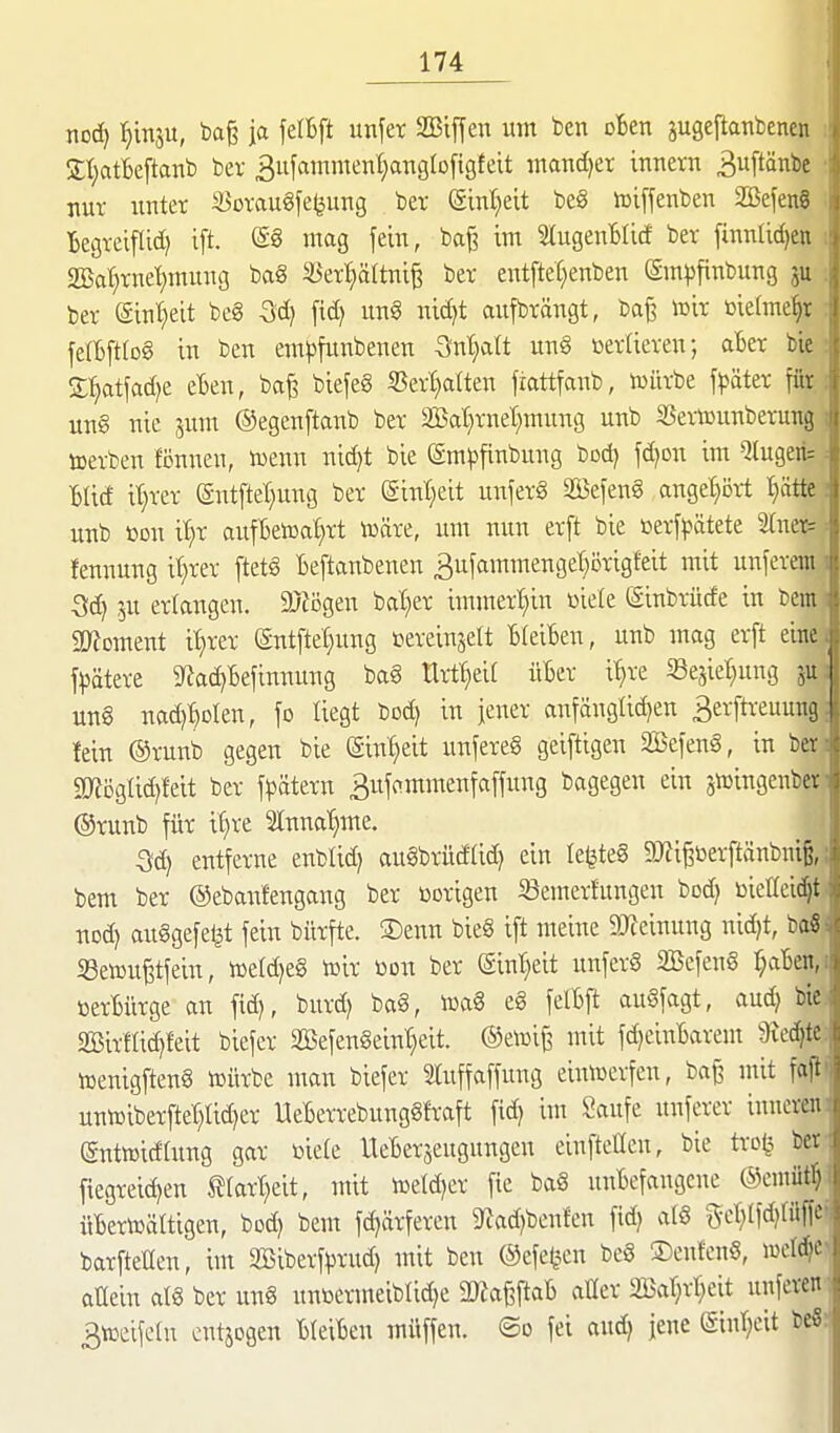 x\cd) Ijinju, bag ja felBft unfer SBiffen um ben oBen jugeilanbcnen S;t;atBeftanb bev 3ufamment)angtD[igfeit matidjer innern 3Pnbc nur unter Soraugfe^ung ber (Sint)eit beg iüiffenben SBefeng Begreiflid) ift. @8 mag fein, ba^ im SlugenBlicf ber finnlidjen «Bal}rne'f)mung ba8 S3erl;ältni^ ber entfteC;enben gm^finbung ju ber (äint^eit beg fid) un§ nidjt aufbrängt, ba^ mir t»iehne^r felBftIo§ in ben eml^funbenen 5nt)att un§ »erfteren; aber bie Sl^atfad^e eBen, bafe biefeS S5er'^atten fiattfanb, iDürbe fpäter ffir un§ nie jum ©egenftanb ber 2S5at}rnet)mung unb S3ertDunberung toerben fönnen, toenn nic^t bie (Sm|3finbung bod) fd)on im *Jlugeri= Blid it}rer (Sntftet;ung ber (gint;eit unferg 2öefen§ angehört t}ätte unb m\ i^}X aufBeiüat^rt iüäre, um nun erft bie ßerf^ätete tneic= fennung it)rer ftet6 Beftanbenen 3ufammenget}i3rigfeit mit unferem i ju erlangen. 9}li3gen bat^er iramert)in üiele (Sinbrücfe in bem i 5D?Dment it)rer (gntftet}ung tereinjett BfeiBen, unb mag erft eine^ fpätere 5J?ad)Befinniing bag tlrt^eiC üBer i'^re «ejie^ng un§ nad)BDlen, fo liegt bod) in jener anfänglidjen 3erftreuung fein ®runb gegen bie (Einheit unfereS geiftigen SBefeng, in ber «mcglid^feit ber f^ätern Bufammenfaffung bagegen ein jiüingenber @runb für il)re Stnna'^me. ^il entferne enblid) augbrüd(id) ein Ie^te§ 93^i§öerftänbniß,; bem ber ©ebanfengang ber üorigen iöemerhtngen bod) üicttei^t nod) auggefe^t fein bürfte. ®enn bieg ift meine 9JJeinung nid)t, ba« S3eteu^tfein, iüe(d)eg iüir üon ber (Sint^eit unferg SBefenS t;aBen,i üerBürge an fid), burd) bag, toag eg felBft augfagt, aud) bie. 2Bir!Iic^feit biefer 2Befengeint}eit. ®e»i^ mit fd)einBarem Üied^te. lüenigfteng iDürbe man biefer Sluffaffung einiuerfen, baß ntit fajii uniüiberfter)Iid)er UeBerrebunggfraft fid) int Saufe unferer inneren; enttoidtung gar ßiefe UeBerseugungen einftetlen, bie tro^^ ber. ftegreid)en ^tartjeit, mit tDetd)er fie bag unBefangene ©emüt^ i iiBertoältigen, bcd) bem fd)ärferen 9?ad)benfen fid) alg gct)Ifd)rüffc'i barfteHen, im Sßiberf^jrud) mit ben ©efe^en beg ©enfenö, «)eld)c> aüein atg ber ung unöermeibtid)e IDJa^taB aller 2Bar)rr;eit unferen ; 3toeife(u cutjogen BleiBen müffen. ®o fei and) jene (Sinl)eit beS:'