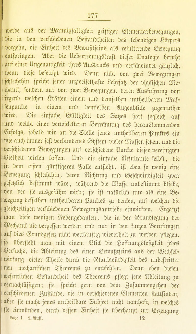 wevt)e aus bcr DJianntafaftigfeit geiftiger (Steinentartetücgungen, i bie in ben üerfd^iebeneu 5öeftanbrt;ei(en be§ [eBenbigen i?övper3 • oovger^u, bie (£int;eit be§ «etou^tfeinä afS ve[u{tireube Setoegung . entfpvingen. 3l6ev bie UeBevvebiing§h;aft biefer STnalogie Beru'^t . auf einer Ungenauigfeit il;veg migbrudö unb Devfdjtuinbet gänslic^, »enu biefe Befeitigt tcivb. ®enn nid)t »on jiüei Setoegungen i \(i)kd}tl)in [prid)t jener unstueifell^afte 2d)x\a^ ber pt;i}fi[c^en dJte= djaxiit, fonbern nur m\ jiüei öetoegungen, bereu 5Iugfü^rung oon irgenb iDefc^en Gräften einem unb benifelBen untl^eilBaren dJla\= •fenpunfte in eiuent unb bemfelBen SlugenBticfe jugemutt^et ;»irb. ®ie einfädle ©ürtigfeit be§ ©aljeS l)M foglei* auf unb weidet einer ttertüidelteren S3ered)nung be§ ^erau§fommenben ■ @rfo(gg, foBalb lüir an bie ©teöe jeneS unt^eilBaren ^unfteS ein ; wie aud^ immer feft BerBunbeneS ©t;ftem r>ierer 2}iaffen fe^en, unb bie 1 t)er-fd)iebenen Setoeguugen auf »erfd^iebene ^^unfte biefer ßereinigten :33ie(r;eit lüirfeu (äffen. Unb bie einfädle ^iefultante felBft, bie ;in bem erften günftigeren gaöe entftel;t, ift eBen fo lüenig eine ^Setoegung \d}kd}Ü)m, bereu 9?id}tung unb @efd)h)inbigfeit jtüar .gefe^(id) Beftimmt wäre, toäl}renb bie ä)?affe unBeftimmt BUeBe, :t)Dn ber fie auggefüf;rt icirb; fie ift uatürlid) nur atg eine 33e= : »egung beffelBen untt;ei(Baren ^unfteg ju benfen, auf toefc^en bie . gleid^'^eitigen t)erfd;iebenen 23eiDegung§antrieBe eintoirften. ©rgänjt :man biefe föenigeu 9feBengebanfen, bie in ber ©runbfegung ber : 2)fed)anit nie »ergeffen Serben unb nur in beu furjen Berufungen auf bieg ©runbgefeö nid)t »eitläuftig i»ieberf;o(t ju »erben ^jftegen, ■fo üBerfiel;t man mit einem 23(id bie ^offnung^tofigteit jebeS ■ÜScrfud^g, bie IBfeitung beg einen SetoufjtfeinS auS ber 2Bed)fet= ■ toirfung t)ie(er S'^eite burd) bie ©(auBujürbigfeit be§ unBeftritte= neu me^anifd^en 3:'§eoremö ju em))fcl;ten. ®enn cBen biefen »efent(id)en 58eftanbtt)eif bc§ 2;t;corem8 pflegt jene 2lB(eitung ju . Dernad)(äffigen; fie fpric^t gern »du bem 3f<»nniengcl}eu ber oerfd)iebencn ^uftänbe, bie in berfd^iebcnen (Sfemcnten ftattfinben, aBer fie xnad^t jette§ nntt^eilBare ©uBjcct nid)t namt^aft, in n3e(d)eä fie einmünben, burd) beffen @inl;eit fie üBerf;aupt 3ur Srjeugung So^e I. 2.9lufl. 12