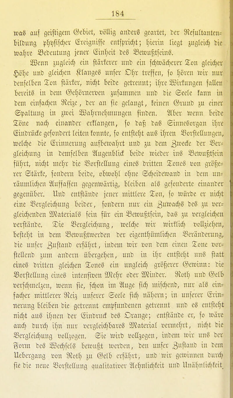 t»a§ auf geiftigem ®eBiet, ßöllig anberS geartet, ber 3?efu(tanten= Bilbung )3l}l)[tfd}cr (Srcigniffe cntf|)rid)t; l)kxm liegt jugtei^ bie iDa^ve Sebeutimg jener (Sinl;cit be6 5Beiüuj3tfeing. SBenn jvtgletd} ein ftärferer unb ein fc^n3äd)ever STon gleicher ^üi^t unb gleid)cn f langeg unfer Ot)r treffen, fo I;ören lüir nur benfelBen Zon ftärfer, nic^t Beibe getrennt; if^re 2Birfungen fallen Bereits in bem ®el;örnert>en jufamnien unb bie ©eefe fann in bcm einfad)en S^eije, ber an fie gelangt, feinen ®runb ju einer ©^^altung in jlüei 2Bat)rnet)niungen finben. SIBer toenn Beibe Siine nad) einanber ergangen, fo ba^ ba6 (Sinnesorgan il;re (äinbrüde gefonbert leiten fonnte, fo entfte'^t au§ itjren S^orfteHungen, iDefc^e bie (Svinnerung aufBeu^at)rt unb ju bem ^votdt ber 3?er= gleic^ung in bemfelBen SlugenBlid Beibe lieber inS 53e»u^tfein fül}rt, nid)t ntel;r bie S^orfteUung eine§ britten ZoncS öon grc^e= rer ©tärfe, fonbern Beibe, oBujo^t o'^ne ©d)eibetoanb in bem un= räumlichen Sluffaffen gegenU)ärtig, BleiBen a(6 gefonberte einanber gegenüBer. Unb entftänbe jener mittlere Son, fo toürbe er nid)t eine Sergleid)ung Beiber, fonbern nur ein ^uicadiS be§ ju tier= gleic^enben 2Wateriat§ fein für ein ißeteujltfein, ba§ ju i^ergfeidjen ßerftänbe. ®ie SSergteidjung, n3eld)e toir toirffid) tJoHsiet^en, Beftel}t in bem SSentuf^ttoerben ber eigenf^ihnüc^en ißeränberung, bie unfer ä^ftfl^^fe erfät;rt, inbem lüir m\ bem einen Jone cor= fteHenb jum anbern üBerge'^en, unb in i^^r entfte!)t un§ ftatt eines britten gleichen SoneS ein ung(eid) größerer ©etoinn: bie SJorfteHnng eineS intenfiüen iKe^r ober 2)2inber. Siof^ unb ®elB üerfd)metäen, toenn fie, fdjon im 2Iuge fi(^ mifdjenb, nur atS ein= fad)er mittlerer 'Std] unferer ©ee(e fid) näl)ern; in unferer (Srin= nerung BteiBen bie getrennt em^jfunbenen getrennt unb eS entfielet ni^t aus üjnm ber (Sinbrucf beS Orange; entftänbe er, fo ioäre auch burd) if^n nur üergteidjBareS 9)Jateria( ocrmct)rt, nid}t bie S3ergleid)ung üoHjogen. ®ie ioirb ooHjogen, inbem UJir unS ber ^5orm beS äBec^fefS Betonet u^erben, ben unfer 3«f''^ ^^^^ UeBergang t»on 9iot!; 3U @e(B erfäf)rt, unb unr gcioinucn burd> fie bie neue S^orfteEung qualitatit^cr 2Ict)nlid)feit unb llnäBn(id?feit.