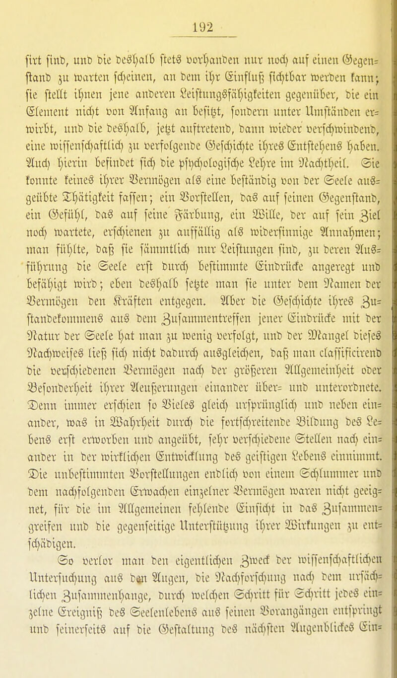 [irt finb, unb bie bcSl;al6 ftetS üotl^anben nur nod) auf einen ©egen^ ftanb ju mxkn fdjeinen, an bem it}t ©influf? fid^tbar »erben fannj fie fteüt it;nen jene anbeten l'eiftung§fät;igfeiten gegenüber, bie ein ©(entent nid)t üon STnfaug an Beft^t, [oubern unter Umftänben er= tüirBt, unb bie be§I;all), jelit auftretenb, bann iüieber öerfc^winbenb, eine roiffenfd)aft[id) ju »erfofgenbe ®e[d)id)te iljreg (Sntfte^enS TjaSen. 2lud) t;ierin Beftnbet bie pfi)d}olDgifd)e Set)re int 9^ad)tf;ei(. ®ie tonnte feineS it;rer 33eruiögen afg eine tieftänbig »on ber <Btck aug= geüBte 2;'^ätigfeit faffen; ein SSorftetten, baS auf feinen ©egenftanb, ein ©efü'^f, bag auf feine ^^ärBung, ein SBille, ber auf fein ^id nod) »artete, erf^ienen ju auffällig a(8 »iberfinnige Slnna^men; ntan fiit;(te, ba^ fie fämmt(id) nur Seiftungen finb, ju bereu %\x^= fül}rung bie ©eele erft burd) Beftimnite (äinbrüde angeregt unb Befähigt »irb eBen beS^tB fe^te man fte unter bem 9?amen ber 35ermögen ben Gräften entgegen. SlBer bie ®efd}id)tc it;re§ ^vl= ftanbefommenö aug bem ^uf^wnentreffen jener (äinbrüde mit ber 9ktur ber ©eete t)at man ju »enig üerfotgt, unb ber SOianget biefeg 9?ad)tüeifeg lie^ ftd) nid)t baburd) auSgleid^en, ba^ man daffificirenb bie üeiifd)iebenen S^ermögen nad} ber gri3j3eren 2ltlgemeint)eit ober i8efonbert)eit it}rer 2leuj3erungen einanber üBer= unb unterorbnete. ®enn immer erfd)ien fo S3ie[e§ gteid) urfprünglid) unb neBen ein= anber, iüa§ in 3Ba'§rt;eit burd^ bie fortfdjreitenbe 33itbung be8 §e= Ben8 erft ertuorBen unb angeüBt, fet)r ßerfd)iebene ©teöen md} ein= anber in ber »irflid^en (Sntlüidfung be6 geiftigen SeBenä einnimmt. 3)ie unBeftimmten SJorfteUnngen enbtid^ üon einem (£d)Iumnter unb bem uad)fo(genben ©rtoadjen einjelner iBermijgen »aren nidjt geeig= net, für bie im StÖgemeineu fet)(enbe Siufidjt in ba§ 3i<iii'^= greifen unb bie gegenfeitigc Unterftü^ung it}rer 935irfungen ju eut= fdjäbigen. ©0 üertor man ben eigeutlid)en 3»ed ber n3iffenfd)aft(i(?^en Unterfud)ung aug bip lugen, bie 9?adjforfd)ung nadj bem urfäd)= tid^en 3uf«inittcnt)ange, burd) »cfd^en ©d^ritt für ©d^ritt jebe§ ein= jetnc (Sreignif? beS ©eefenteBenS au§ feinen ^Borangängen entfpriugt nnb feinerfeitg auf bie ©eftattung beS nädjften SlugeuBtirfeS (gin=