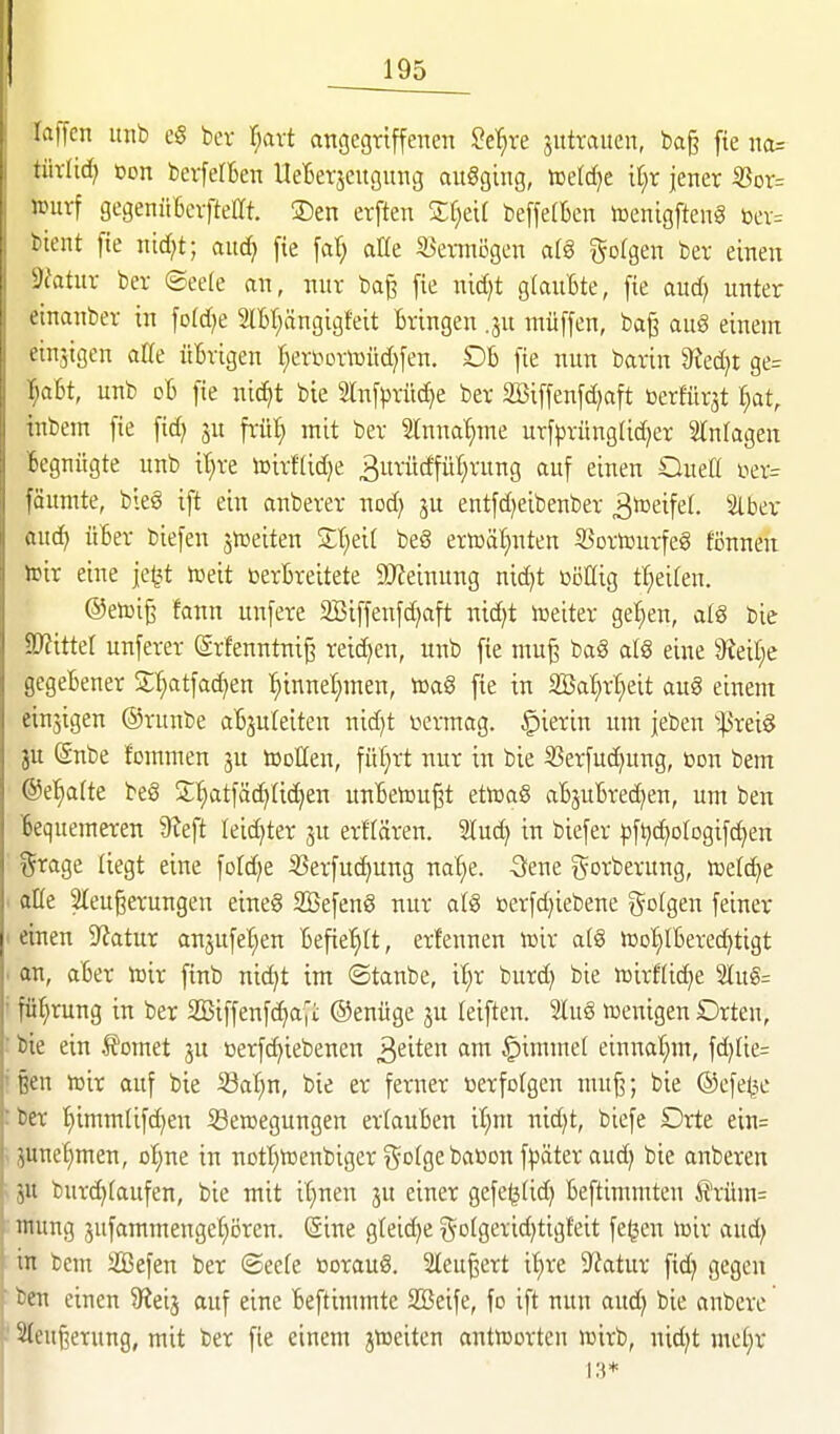 laffcn itnb cS ber i)axt attgegriffenen ^e'^re jutraiten, ba§ fte na= tüxüd) ton bevfefBen UeBerscugung augging, toetdje it;r jener iBor= Jüurf gegenüBcvfteCft S)en erften Zljdl beffetBen toenigfteng toer= bient fte nid;t; aud} fte fd; aHe S3enni3gen a(g gofgen ber einen Sfatiir ber ©ee(e an, nur baj3 fie nid)t glauBte, fie aud; unter einanber in fofdje IBf^ängigfeit Bringen .ju ntüffen, ba§ auö einem einstgen alle üBvigen r^er^orttJüdjfen. DB fie nun barin ?Jcd}t ge= l^aBt, unb oB fie nic^t bie Slnfprüc^e ber SBiffenfdjaft öerfürst ()at, inbem fie fid) jn frü:^ mit ber Stnna^me urfprüngtic^er Einlagen Begnügte unb it)re toirftidje 3urü(ffül)rung auf einen Oueß ixx= fäiimte, bieg ift ein anberer nod) ju entfd^eibenber ^^^ifef- SlBer aud) üBer biefen jnjeiten Zljdl beS ertoäfinten S3ortourfeö fijnnen h>ir eine je^t iüeit berBreitete 9}?einung nid)t oönig t:§eiren. @etoig fann unfere 2I5iffenfc^aft nid^t lüeiter ge^en, al8 bie SKitter unferer (grfenntni§ rei(^en, unb fie mu^ ba§ aI8 eine ^Reil^e gegeBener j£:^atfac^en ^innel^men, Ä>a§ fte in fBaf)xf)dt aug einem einjigen ©runbe aBjureiten nid)t vermag, .^ierin um jeben '>;|3rei§ ju (Snbe fommen 3U tooEen, fü^rt nur in bie S3erfud(ung, toon bem @et;a(te beS S:'§atfä(^(id)en unBetou^t ettoaS aBjuBred^en, um ben Bequemeren 9teft leidster ju erflären. lud) in biefer pftjd^ologifc^en t^rage liegt eine foId)e 33erfud)ung naf)e. Sene gorberung, iDelc^e ' aKe SIeugerungen eineg Söefeng nur alg üerfdjiebene i^olgen feiner I einen Statur anjufetjen Befie'^tt, erfennen föir a(g h3o!)IBered)tigt . an, aBer roix ftnb nic^t im ©taube, i'^r burd) bie »irftic^e 2lu§= ' fü^rung in ber 2Biffenfc^a|i ©enüge ju leiften. Sluö Wenigen Drteu, : bie ein .ffomet ju üerfc^iebenen ^tiUn am §imme( einnaf;m, fd)[ie= ißen toir auf bie S3at)n, bie er ferner oerfolgen mu^; bie ®efe<3e :ber '^immlif^en Seroegungen ertauBen tt)m nid)t, biefe Drte ein= «junet)men, oI;ne in notl^teenbiger i^ofgebaßon fpäter aud) bie anberen > JU burd)(aufen, bie mit it}nen ju einer gefe^(id) Beftimmten ^xnm= ntung jufammengel^i^ren. ©ine gteid^e golgeridjtigt'eit fe^en iDir aud) : in bem SBefen ber ®ee(e ßorauS. 2Ieu^ert it)re 9^fatur fid) gegen ' ben einen ^Reij auf eine Beftimmte SSeife, fo ift nun and) bie anberc f Sleugerung, mit ber fie einem jtüeiten antiüorten wirb, nidjt met}r