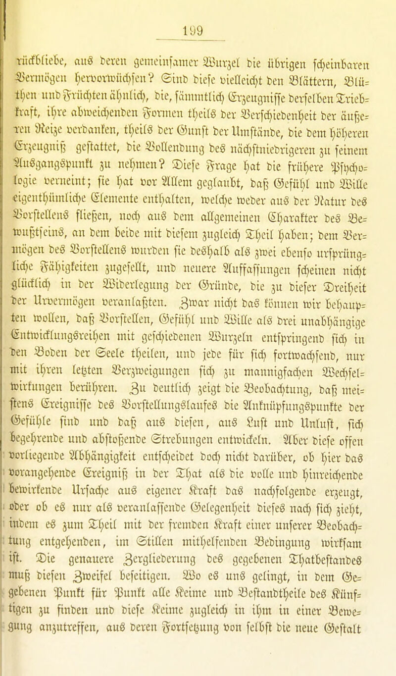 Tücfr^ficbe, aiiS bereu geinetnfamcr äBitvjel bie üBrigen fd^einBareu ;a)ermögen ^evbovimid)feu? ©inb biefe DieCeic^t ben blättern, 33lü= il)cn itnbgrüd)tenäf;uUd;, bie,fmnmtUd) Gvjeugniffe bevfelBen SvieB- fx-aft, it;ve abiceid^enben %omm\ tl;eit§ ber S3cv[d)iebenJ;eit ber öu§e= Teil dtdit »cvbanfen, tr;ei(§ ber ©imft ber Umftänbe, bie beut t}i5r;eren ^•r^eugni^ geftattet, bie 3)otIenbung be§ iiäd^ftniebrigeren [einem ^luögangöpuim nef;men? S)iefe grage l)at bie frühere ^ftjc^o= logie üeriieint; fie \)at üor Mtm gegfauBt, ba{^ @efüW imb äBiße €igetit^üin(id)e gfeiiiente entarten, ttetdje iceber au§ ber 9?atur beg S^orfteHenö fliegen, «od> au§ beut allgemeinen SI;arafter beg i8e= toußtfeinS, an bem Beibe mit biefem jugleid) Sf^eir r;aBen; bem 5Ber= mögen beg iöorfteHeng njurben fie beSf^alB arg giDei eBenfo ur[prüng= Iid;c gät;igfeiten jugefeCt, unb neuere mtffaffnngen fdjeinen nic^t gtüdfid} in ber SBiberlegung ber Orünbe, bie ju biefer S)reif;eit l)er Urüermijgen oeraulajjten. ^»ar nid;t bag fi3unen tuir Be^aup= ten tooaen, ba§ S^orftellen, @efür;t unb äBiUe afg brei unaBr^ängige (£utiDicffunggreif;en mit gefd^iebenen Burjetn entf|3ringenb fid) in l)en Soben ber ©eele tl^eifen, unb jebe für ftd» forttoad^fenb, nur mit i^ren legten ^erjtueigungen fid) ju mannigfadjen 2Bec^fel= toirfungen Berühren. 3u beut(id) jeigt bie 33eoBad)tung, ba§ mei= fteng (äreigniffe beg 33Drfteaungg(aufeg bie Slnfuüpfuuggpunfte ber @efür;(e finb unb ba§ aug biefen, oug Suft unb Unruft, fid^ Bege^renbe unb aBftD[3enbe ©treBungen entmidefn. 2lBer biefe offen • t)orIiegenbe StB^ängigfeit entfd^eibet bod; nid)t barüBer, oB T^ier bag 1 tJorange^enbe (äreignifj in ber Zi)at a(g bie boKe unb I)inreid^enbe I Betoirfenbe Urfac^e aug eigener Uraft bag nad)fofgenbe erzeugt, I ober oB eg nur alg öeranlaffenbe ©etegenl^eit biefeg nac^ ftd^ jie:^t, 1 tnbem eg jum 3:;f;eir mit ber fremben Äraft einer unferer SeoBac^- : tung entgei)enben, im ©tillen mitt^elfenbcn Sebingung iüirtfam 1 ift. SDie genauere 3cvgtieberung beg gegeBenen SifiatBeftanbeg : inu§ biefen ä^^if^t Befeitigen. SBo eg ung gelingt, in bem @e= ; fleBenen ^unft für ^unft atte teime unb Seftanbtl^eile beg ^ünf= ! tigen ju finben unb biefe teime jugleic^ in t^m in einet iöen)e= ■• sung anjutreffen, aug bereu i^ortfe^ung üon fefBft bie neue ©eftalt