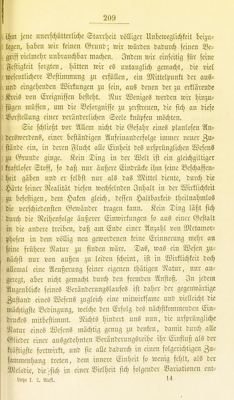 i:^m jene unevfd;ütterUcE)e ©tavvt;cit ßöKigcv UnBetoeglidjfeit 16ei3U= legen, I;aBen wix feinen ©vunb; \m lüürben bciburd) feinen i8c= jiviff t>ietinet;r unBvauc^Bar madjen. Snbcm toix cinfeitig für feine ^scftigfeit fovgten, I;ätten tttix eg untauglid) gemad)t, bie biet iüetent(id)eve Seftimmuitg ju erfüllen, ein 9JiitteIpunft ber aug= iinb einget;enben SBirfungen ju fein, au§ benen ber erflärenbe ^?vei8 ■oon ßveigniffen Beftet;t. 9?itr SBenigeg n^erben Jüir I;inju= fügen müffen, um bie S3efotgniffe ju ^erftreuen, bie fid^ m biefc iunfteHung einet ttevänber(id)en ©eele Mpfen tnöd^ten. ©ie fc^Iießt toov Mein nidjt bie ®efat;r eine§ ^tanfofen 2ln= tci§tcerben§, einer Beftänbigen Slufeinanberfolge immer neuer ^vl= ftänbe ein, in bereu glud^t alle (Sinljeit beg urf^JX-üngUd^en Sßefeng 511 ©runbe ginge. £ein ®ing in ber 2Beft ift ein gteic^giltiger fiaftrofer ©toff, fo ba^ nur öu^ere (Sinbrüde il;m feine 5öefd)affen= 1) 0 it gäBen unb er felBjl nur ba§ Wütd biente, burd} bie $ärte feiner 9iectlität biefen toet^felnben 3nl}alt in ber SBirfti^feit ju Befeftigen, bem §afen gteic^, beffen ^altBarfeit- ttieifnal^mlog bie oerfc^iebenften ©etoänber tragen fann. ^ein ®ing läf^t fic§ hird) bie S^eil^enfolge äußerer ©inicirfungen fo auö einet ©eftalt in bie anbere treiBen, baß am @nbe einer 2lnjat)I üon ä)?etamDr= ^t)Dfen in bem toöllig neu getoorbenen feine (Erinnerung met;r an feine frühere 9ktur ju finben lüäre. ®a8, iüa§ ein SBefen ^it= md}\t nur »on außen ju feiben fd)eint, ift in 2Birf(id)feit bod) allemat eine 2(eußerung feiner eigenen ttiätigen D^atur, nur an= geregt, aBer nic^t gemad^t burd) ben fremben Slnftoß. -Sn jebera 5lugenBlide feineg S3eränberungglaufeg ift bal;er ber gegeniDärtigc 3uftanb eineg SBefenS jugteid) eine mittoirffame unb öielleid)t bie mäd)tigfte Sebingung, iüefdjc ben ©rfolg beS näd)ftfomn:enben (äin= brudeg mitBeftimmt. 9?id)t§ t;inbert uuS nun, bie urfprüngÜdjc Statur eineg SBefeng mäd)tig genug 3U beuten, bamit burd; alle ®(ieber einer auggebet)nten 33eränbcrungörcit;e it)r (Siuffuß alS ber fräftigftc fortiuirft, unb fie alle boburd) in einen folgerid^tigen 3u= fammen^ang treten, bem innere (Sint)eit fo lücnig fet;It, atS ber 2) ?e(Dbie, bie'jfid; in einer 53ictt^cit fid) folgenbcr SSariatiouen eut= Soljc I. 2. Stufl. 'l'*