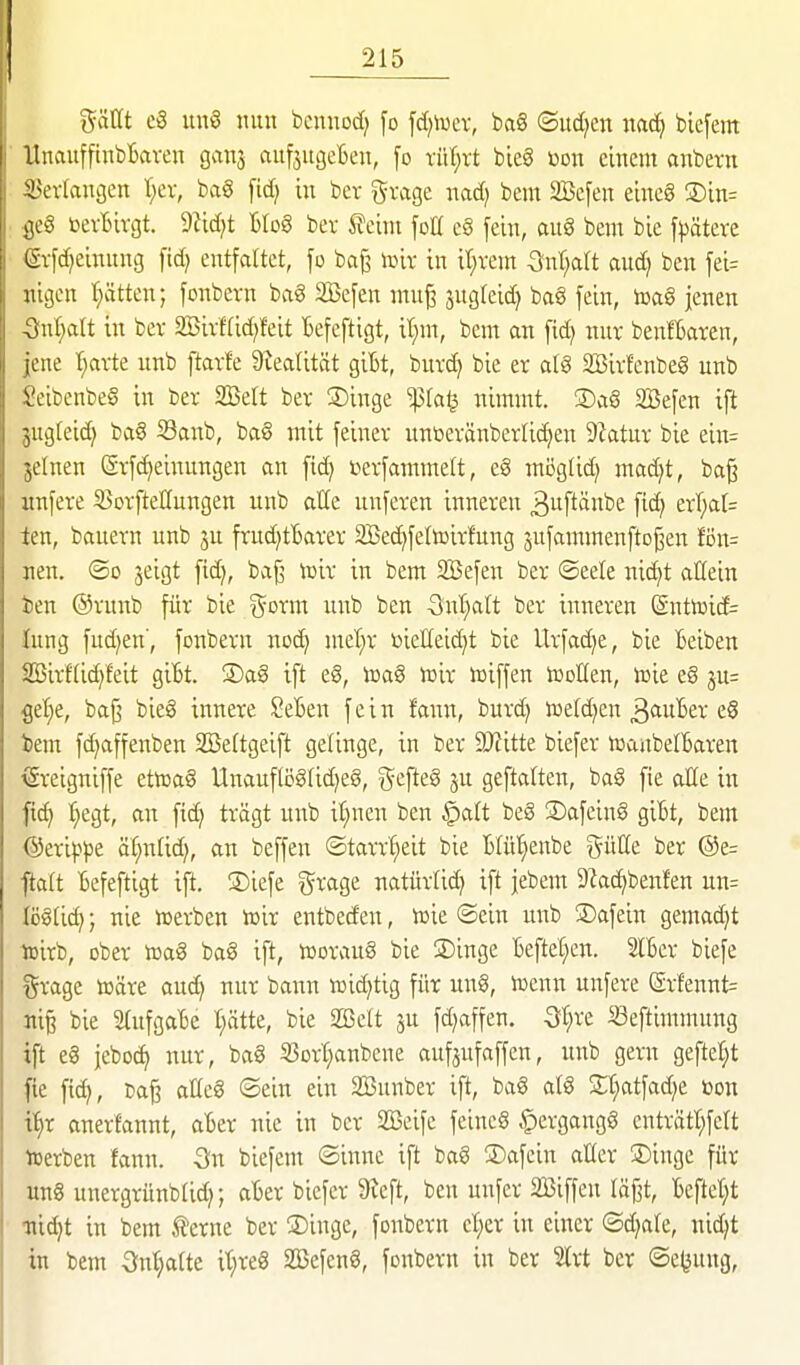 gättt c3 un§ nun bcunod; [o \d)\wx, ba§ ©ud^en nac^ bicfem UnauffinbBaven gans auf^ugeljen, fo xiiljxt bieg Don einem anbern SJerlangen I;ev, ba§ [id; in bev gvage nad; beut SBefen eineg S)in= toevBtvgt. dlidjt Blog ber feint fott e§ fein, aug bem bie fpätere (Svf^einnng fid) entfaltet, fo bö^ ixüv in it;vem ^nr;a(t auc^ ben fei= «igen t)ätten; fonbevn bag 2Befen muj? jugleid) ba8 fein, loaS jenen 5nl;alt in ber 2ßivf(id;feit Befeftigt, it)m, bem an fid) nur benftaren, jene t;arte unb ftavfe 9^ea^ität gibt, burd) bie er a[g Söirfenbeg unb Seibenbeg in ber SBelt ber SDinge ^fa^ nimmt. S)ag 2Befen ift 3ug(eid) ba§ S3anb, bag mit feiner unüeränberlic^en 9ktur bie ein= jelnen Srfd)einungen an ftd) i?erfammelt, eg mijglid) ma^t, bajj unfere S3orfteöungen unb alle unferen inneren ^uftänbe fic^ erT;aI= ien, bauern unb ju frud)tBarer SBec^fettoirfung sufammenfto^en fön= neu. ©0 jeigt fid), baf^ lüir in bem SBefen ber ©eele nid}t allein ien @runb für bie ^orm unb ben 3nt)art ber inneren (Snttoid= lung fud)en', fonbern noc^ mel;r öieHei^t bie Urfac^e, bie Beiben 2Öirf(id)feit giBt. ®ag ift eg, icag lüir njiffen tooEen, toie eg ju= get)e, baf^ bieg innere SeBen fein fann, burd) toefd^en 3<iuBer eg i>em fd)affenben Söeftgeift gelinge, in ber 9J?itte biefer toaubelBaren ^reigniffe ettoag Unauflög(id)eg, g^efteg ju geftatten, bag fie aHe in fi^ :^egt, an fid) trägt unb i^nen ben ^att beg S)afeing giBt, bem ©erip^e ät;nlid), an beffen «Starrheit bie Blüt^enbe %nüt ber ®e= ftalt Befeftigt ift. 3)iefe grage natürlid) ift jebem 9Zad)benfen un= tögfic^; nie »erben n^ir entbeden, lüie ©ein unb 3)afein gemad)t lüirb, ober ittag bag ift, hJoraug bie SDinge Beftet^en. 2lBer biefe grage toäre au(^ nur bann lüic^tig für nng, iuenn unfere @rfennt= ni§ bie 2(ufgaBe t;ätte, bie 2öett ju fd)affen. Qi)xt «eftimmung ift eg jeboc^ nur, bag S?ort}anbene aufjufaffen, unb gern gefte^t fie fic^, cafj aKcg ©ein ein SBunber ift, bag atg S;t;atfad)e »on % anerfannt, aBer nie in ber SBeife feineg ^ergangg enträtt;fert tcerben fann. Sn biefem ©inne ift bag SDafein aüer ®inge für ung unergrünblid); aBer biefer 9ieft, ben unfer SBiffen läßt, Bcfter;t •ni^t in bem ferne ber ®inge, fonbern ct;er in einer ©d)are, nic^t in bem 3n(;a(te it;reg SBefeng, fonbern in ber %xt ber ©e^ung,