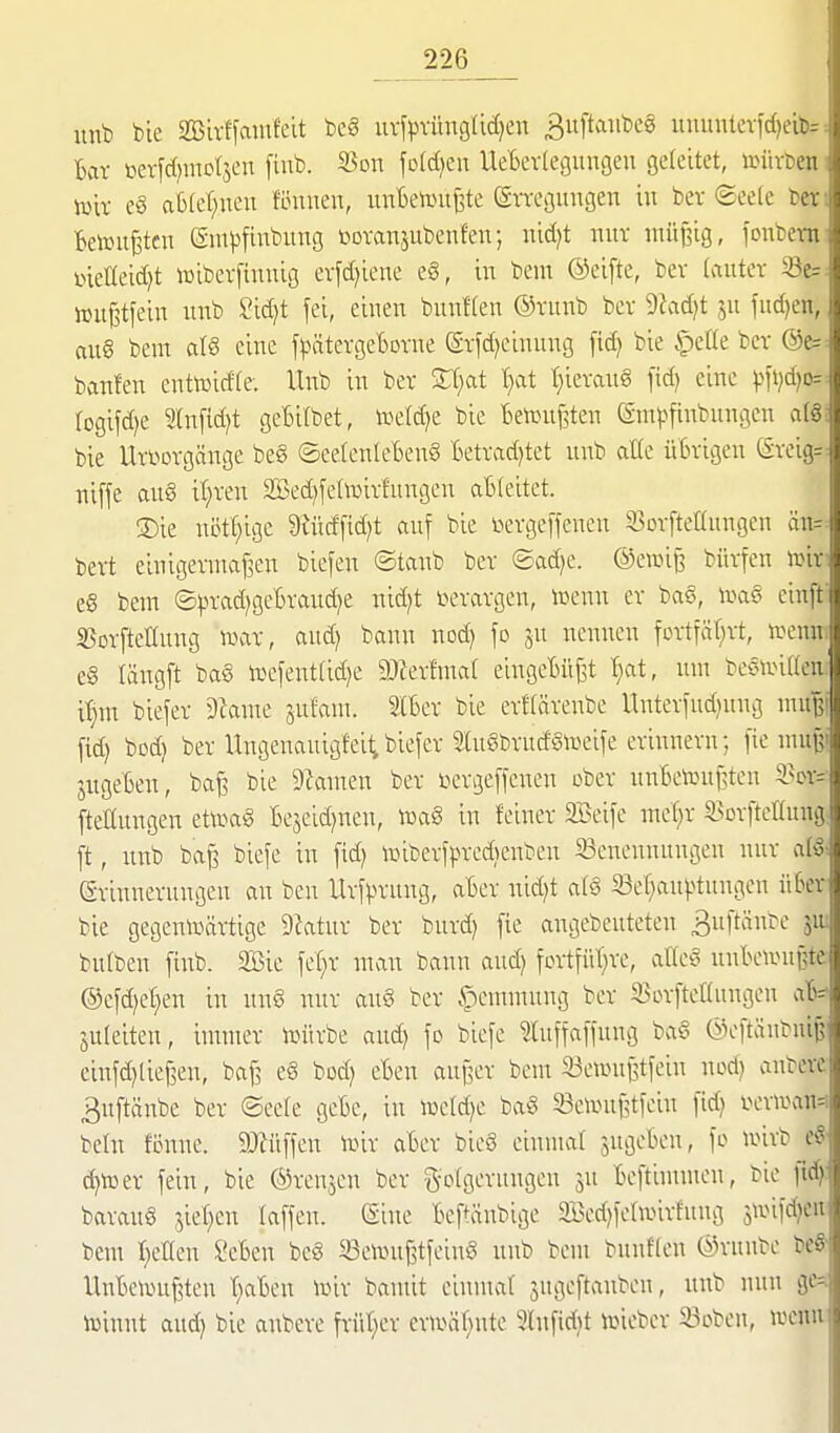 unb ble SBirffainfeit be§ uvfpvüngüdjen 3ufta:ibeg ununterfd}ei: Bar toerfd^mcljcn fiub. S5on fold^cn Uetevlegungeu geleitet, )s>im< lüir e§ aBIet^nen föunen, un1)e>Duj3te (SvTcgungen in bev ©cefe h Betoufetcn entpfinbung bovanjubenfeir, nid)t mir müBig, fonbo-: i>ieneid)t iDibcvfinuig evfd)iene eg, in bem ©cifte, bev (autev hju^tfein unb 2id)t fei, einen bunHen ©vnnb bev 9^ad)t jn fudjcu, au§ bem alö eine jj.mtcvge1)Dvne ©vfd^einnng fid) bie ijede bcr @e=^ banfen enttcidle. Ito in ber V.)at '^at tiierang fid) eine f\\}d}o=^ rogifd)e 2lnfid)t geBilbet, n.>e(d)e bie tien>nj3ten ©mpfinbnngen afg; bie Urt^orgänge beg ©ee(enIeBen8 Betvad)tet unb aKe üBvigen Sveigr^ niffe aug if;ven Sed^fetoivfungeu ableitet. ®ie nötf^igc 9iüdfid;t auf bie i^ergeffenen S3orfteaungen än=- bevt einigeruiaf^en bicfen ©tanb bet ©ad^e. ®e»ij3 büvfen n^iv e8 bem (S).n-adjgcBvaud)e nid;t ix'vavgen, icenn er bas, \va§ einff SSovfteHnng war, aud) bann noc^ fo nennen fovtTäf)vt, ipenn. e§ längft ba§ h)efent(id)e 9J?ev!mar eingel>üj3t T)at, um been^iKen i'^m biefer 9kme jufam. Iber bie erftärenbe Unterfud)nng muß! fid) bod) ber Ungenauigfei^biefer 2(u§brndSn^eife erinnern; [ic mu^* jngeten, bajs bie 9kmen ber t^crgeffenen ober unBetou^ten 3>cr= fteKungen ett^ag Bejeid^nen, iuaS in feiner 2Beife me'^r SBorfteHnng; ft, unb ba^ biefe in fid) toiberfpreÄenben Benennungen nur alg^ Erinnerungen an bcn Urfprnng, aBer nid)t afö 23er}au|>tungen ü6er bie gegenivärtige 9iatur ber burd) fie angebeuteten ßuftänbe 51U bufben finb. 2Bie fef^r man bann and) fcr1füt}rc, atteg nnBewui?te @efd)et}en in nn§ nur aug ber .^emmung ber SScrfteltungen aB^- jnleiten, immer ixntrbe and) fo biefe luffaffung bag ©eftänbni^ einfd)lief3en, bafs eg bod) eBen aui3er bem 33en.mf5tfein nod) anbere 3uftänbe ber ®ec(e geBc, in iueld)e bag 33ennii?tfein fid) i>erioan=i behi fenne. 9}lüffen lüir aBer bieg einmal jugeBen, fo nnrb eg- (^toer fein, bie ©renjen ber golgerungen jn Beftimmen, bie ftd): baraug jiet)en laffen. (Sine Beftäubige 3öed)felnnrfnng 5iinfd)en bem r;eUen SeBen beg SSeirntfitfeing unb bem bunffen ©rnnbe beS llnBek^u^ten t)aBen irnr bamit einmal jugeftanben, unb nun ge=^ iüinnt aud) bie anbere früt}er ern^ä^)nte 5lufid)t irneber Soben, wenn