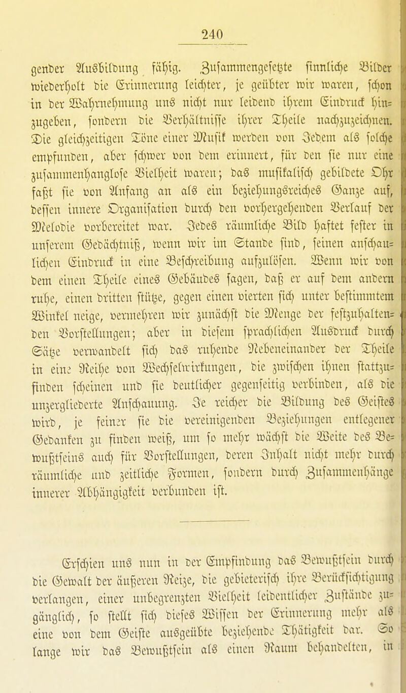 genber 2Iu§Bitbimg fällig. 3f'ii^cngefeljte finnlic^e Silber h)tebeTt}üIt bic (Srmnevitng tcid)ter, je geüBtev van luaren, fdjon in bet 2öat)vitet)nuiitg ung nict)t nur leibeub it^vem Sinbvucf (}in= jugeBen, fonbern bie 35ert}ä(tniffe if)ter Steile «ad)jujcid)nen. SDie gteid)jeitigen Söne einer Mu\it »erben con Sfebem a(8 fol(^e em))funben, aBer fd)»er i)on bem eriixnert, für ben fie nur eine 3ufammenl)anglDfe 25ief(;cit toaren; ba8 mufifa(ifd) geBifbete D'^r fa^t [ie üon Stnfang an a(8 ein Bejiet;ung§reid)eg ©anje auf, beffen innere Drganifation burd) ben bort;ergeI;enben SJerlauf ber 3)JeIobie ücrBercitet lüar. 3;ebe§ räumlid)e S3itb I)aftet fefter in unferem @ebäd)tniß, tüenn tüir im ©tanbe finb, feinen anfd)au= lidjeu (Sinbrucf in eine Sefd^reiBung aufjuföfen. SBenn tt>ir oon bem einen Streite eineg ®eBäube§ fagen, baß er auf bem anbem ru'^e, einen britten ftü^e, gegen einen ßierten fic^ unter Beftimmtem SBinfel neige, öermet}ren toir junäd^ft bie 2)?enge ber feft3ut}aften= ben 35orfteItnngen; aBer in biefem fprad)(id)en 3[u§brucf burt^ ©ä^e oerrcanbeft fid) ba8 rut)enbe DZeBeneinanber ber ^dk in eine 9?eil;e »on 2Bed)feririrfungen, bie jiüifd)en i^nen ftatt^u^ finben fd^einen unb fie beutlic^er gegenfeitig i^erBinben, al§ cie un^erglieberte SInfdjauung. Se reid^er bie Silbung beg ©eificg lüirb, je fein:r fie bie cereinigenben Sesiel^ungen entlegener ©ebanfen ju finben voti% um fo met)r toäd^ft bie Seite beS 33e= toußtfeing aud) für S5orfteIIungen, beren önl^aft nid)t met^r burc^ räumtid)e unb jeittic^e formen, fonbern burd) 3ufammenr)änge innerer SlBt^ängigfeit öerBunben ift. (grfd)ien ung nun in cer gnu^finbung ba§ 23cii>ußtfein burc^ bie ©etoalt ber äufjeren 9^ei3e, bie geBieterifdj if^re 23erü(ffid}ttgnng »erlangen, einer unBegrenjten S^iell^eit (eibentlidjer 3uftänbe .^u= gängüd^ fo ftellt fid) biefeg 2Biffen ber (Srinnerung meBr af« eine öon bem ©eifte auggcüBte Bejiel^enbc Xl^ätigfeit bar. So tange toir bag ißeiüufjtfein atg einen dtaxm Bet;anbe[tcn, in