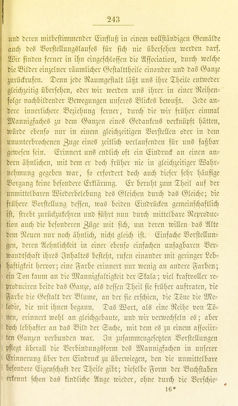 inib bereu inittcftiminenbev (Suiflitf? in einem »oUftänbigen ©emälbe aitd) beö 3>ovfteIIuni}S[anfe§ für fid) nie üBerfet^en noerben barf. ilnr ftnben ferner in il;n eingefd){offen bie Slffociation, burd; itetdje tie Silber einjetner räumlidjer ®eftaUtt;eire einctnber nnb baö ©anje jiuiid'rufen. ®enn jebe Staumgeftalt lägt ung it^re SCt^eife entoeber j]ieid)3eitig üBerfeT^en, ober iuit iT^erben unö it^rer in eiitcr 9?eit)en= fofijc nad)Bi(benber Setüegungen unfere§ ißlideS Betonet. 3'cbe an= bcve inncriidjere Se^ier^nng ferner, bnrd; bie \mx frü(}er einmal ?Jiannigfad)e§ ju bem ©anjen eineg ®ebanfen§ ßcrfnü|3ft Tratten, unirbe eBenfo nur in einem gleid^jeitigen 53orftet(en ober in bem uuunterBrDdjenen ^na,e: eiueg ^eitlid) t>erlaufenben für uu8 fa^Bar ijcraefen fein, ßrinnert un8 enblid) oft ein (Sinbrud on einen an= tcrn ät}u(id)en, mit bem er bod) früf;er nie in gleidjjeitiger 2Bar;r= iicftmung gegeBen toar, fo erfotbert bod) aud) biefer fet)r t^äufige ^^ergang feine Befonbere SrHärung. @r Bernl;t jum SI;ei[ auf ber uumitte(Baren 3BieberBeIeBuug be§ ®teid)en burd) ba§ ©(eidje; bie früf^ere S^orfteUuug beffen, Beiben (Sinbrnden gemeinfd^afttic^ tft, ftreBt jurüdjuf'et^ren unb \v.l)xt nun burd) ntittelBare 9te^robuc= tion and) bie Befonberen ^üQe mit fidj, um bereu mitfen ba§ SIfte bem 9Zeuen nur nod) äI;nUd), nid)t gteid) ift. (£infad)e 55orfteC[un= gen, bereu 2lef;n(id)feit in einer eBenfo einfadjen unfagBaren SSer= teaubtfd)aft i'^reä S^nl^alteg Beftel;t, rufen einanber mit geringer SeB= t;aftigfeit t^ersor; eine ?5^arBe erinnert nur toenig an anbere i^arBen; ' ein Sou faum an bie 90?annigfaltigfeit ber ©fata; öiel fraftboller re= : ^Jrobuciren Bcibe ba§ ©an.^e, a(g beffen Xt;ei( fie früt^er auftraten, bie i^arBe bie ©eftalt ber 33(ume, an ber fie erfdiien, bie ^Jöne bie S)?e= I lobie, bie mit it;nen Begann. ®aS SBort, at§ eine 9teir;e toon X'6= : nen, erinnert iüot)t an gleid^geBaute, unb mix toeriued^fetn e§; aBer : büd) (eB()after an bag 33i(b ber ©ad)e, mit bem e§ ju einem affociir= ten ©anjen »erBunben xoax. 5n 3ufammengefe|3ten SSorfteKungen pflegt üBerall bie SSerBinbungöform beö SDtannigfad^en in unferer Srinncruuß üBer ben ßinbrud ju üBcrnnegen, ben bie unmittelBare ■ Befonbere (Sigenfd)aft ber 3;l;eile giBt; biefelBe %oxm ber Sud^ftaBeu ■ ctfennt fdjon bag finblid^e Shige iüieber, ot;nc burd) bie 35erfd)ic=^ 16*