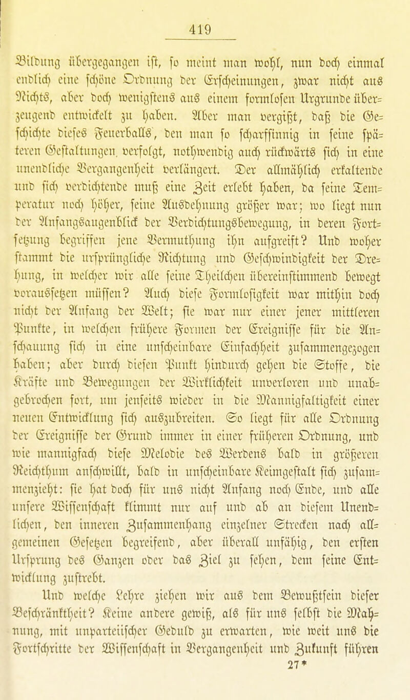 iBilbung üBergecjcinijen ifi, fo meint man iDot^f, nun bod) einmal enblicf) eine fd^öne Orbnung ber (;£vfd)einun8en, jtoar nid)t au« 9?id)t!3, aBev bod) toentgfteng au§ einem fcrmtofen Urgrunbe üBer= Seugenb entandett ju t)aBen. Slbev man ßergij3t, bag bie @e= fd)id)te biefeg geuevBaUS, ben man fo fd^atffinnig in feine fpä= teven ©eftaltungcn. »cvfofgt, notl^tücnbig aud; tüdiDärtS ftd) in eine nnenbrid)e 5>cvgangenf)eit beträngcvt. ®er atlmär}(id) erfartenbe xmb fid) i>ovbid)tenbe mu^ eine ^dt exklt l)abtn, ba feine Srem= ^.H'vatuT nod) I^c^ev, feine 2lugbet)nung größer tcar; too liegt nun bev ?(nfang§augenB(id ber 55erbic^tung§Betocgung, in beten i5ort= fel^ung Begriffen jene S3ermutT}ung it}n aufgreift? Unb iüo^er ftammt bie urfprüng(id)e 9^id)tung unb ©efdjtDinbigfeit ber ®re= ■()uug, in irefdjer toir aüe feine S:i;eitd}en üBereinftimmenb Betcegt tcrausfe^en ntüffen? 2(ud) biefe gormloftgfeit toar mitl^in boc^ nid)t ber 2lufang ber 23?ett; fie toar nur einer jener mittteren ^^unf■te, in toe(d)en frür}ere t^ovmen ber (Sreigniffe für bie ^n- fc^auung fid) in eiue unfd^eiuBare (Sinfadjt^eit jufammengejogen BaBen; aBer burd) biefen ^mtt ^inburc^ get}en bie ©toffe, bie strafte unb S3eiregungcn ber 2Birf(id)feit unbertoren unb unaB= geBrcc^en fort, um jenfeitS toieber in bie 9}?annigfa(tigfeit einer neuen (Jnttoidfung fic^ auSjuBreiten. (So liegt für aEe Orbnung ber ßreigniffe ber ®runb immer in einer frül^eren Orbnung, unb n)ie mannigfa^ biefe 9)fetobie be§ SBerbeng Bafb in größeren 9teid)t[;um anfd)iüillt, Batb in unfc^eiuBare ^eimgeftalt ftd) 3ufam= menjie^t: fie f)at boc^ für un§ nid)t Stnfang nod; @nbe, unb alle unfere SBiffenfc^aft ftimmt nur auf unb aB an biefem llnenb= lid^en, ben inneren 3itfttn^nt^n{)ang einjelner ©trcden nad) q.U= gemeinen ©efe^en Begreifenb, aBer üBeraH unfähig, ben erften llrf^jrung beS ©anjen ober bag 3^^^ 3 f'^^'cnr feiue Snt= hjidtung juftrcBt. Unb iDe(d)e i'et;re jiefien toir auS bcm SSetüuj^tfein biefer S3efd)ränftt;eit? tcine anbere getoiß, afö für ung fefBft bie 2)fa]^= uung, mit un^artciifd)er ®ebu(b ju ertüartcn, lüic iceit unS bie i^ortfd^ritte ber SBiffenfd^aft in S3ergangent;cit unb 3funft für^ren 27*