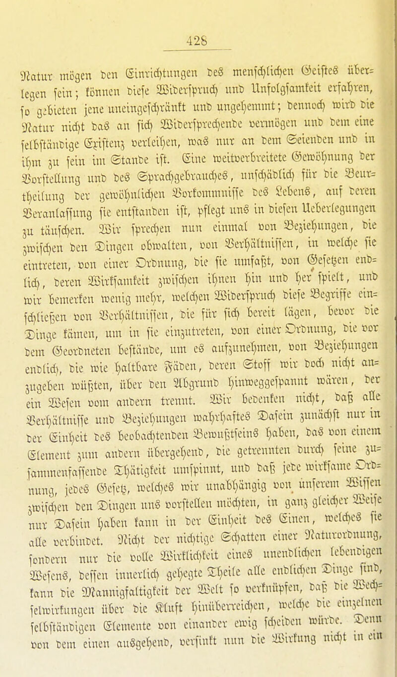 ^atur mögen ben ginriditungen teS menfd)(id)en ©eifteS übet= legen fein; fönncn tiefe aßiberfprud) unt) Unfolgfamfeit erfahren, fo g:Bieten iene uneingefd)vänft unb unget^emmt; benned) wirb bic 9?atur nid^t ba§ an fid) SSibcvfpvcdjenbe üenni3gcn unb bein eine felBftänbige Si-iftens ßetleit^en, toaS nut an bem ©eienben unb in ir^m ju fein im ©tanbe ij^t. (Sine »eitBevbveitete ®enjöl}nung ber SSorfteüung unb beg ©pvad)3e'6Taud)e§, unfd)äbUd) für bie S3eut= t^eilung bev ge»ö{)n(id)en 35ov1ommniffe be§ 2et)en§, auf beten SJevanlaffung fie entftanben i[t, ^^f^egt un§ in biefen UcBevIegungen ju täufd)en. 2öiv fpred)en nun dwmal ßon Sesie^nngen, bie 5n)ifd)en ben Singen oBwatten, oon Sev^ättniffen, in ioeldje fie eintreten, »on einer Drbnung, bie fie umfaßt, oon ©efetjen enb= tid), beren ffiirffamfeit 5n3ifd)en it}nen t)in unb t)er f^^ielt, unb iDit Bemerfen »enig met^r, n3eld)en 2Biberfprnc^ biefe Segriffe ein= fd)(iefeen öon 25crt)ä(tniffeu, bie für fid) Bereit (ägen, Becor bie Singe fämen, um in fie eiiTjutreten, ßon einer Drbnung, bie cor bem ©eorbneten Beftänbe, um e§ auf^^unet^men, öon Se^ie^ungen enb(id), bie wie IjaüUxt gäben, beren ©toff wir boÄ nidjt an= jugeBen wüßten, üBer ben SlBgruitb I^intoeggefpannt wären, ber ein 2Befen ßom anbern trennt. 2iSir Bebenfen nid)t, ba^ aUe ißert;ärtniffe unb Sejiet^ungen wat)rt)afte§ Safein 5unäd)ft nur in ber (£int)eit be§ BeoBadjtenben Sewnj3tfein§ t}aBen, ba§ bon einem glement jum anbern üBergel^enb, bie getrennten burd) feine 5u= fammenfaffenbe Sl^ätigfeit umfpinnt, unb ba§ jebe wirffame Dr-b= nung, jebeS ©efetj, weld)e§ wir unaBI)ängig ßon ünferem SBiffen jwifdjen ben Singen un§ üorfteÜen mödjten, in ganj g(eid)cr 25>eife nur Safein t;aBen fann in ber (gint}eit be§ (äinen, weldjeg fie aüe cerBinbet. 9Jid)t ber nid^tige ®d)attcn einer DZaturorbnung, fonbern nur bie odüc aSirnid)feit eineS unenbUd)cn leBcnbigen 2öefen§, beffcn innerli^ get)egte St)ei(e aüc cnblidjen ®iöcJJn^ fann bie aj?annigfa(tig!eit ber Seit fo Krfnü^n, ba]? bic SBed,-- felwirfungen üBer bie tluft t}inüBcrreid?en, we(d)e bie einlernen felBftänbigcn Elemente üon einanber ewig fAeiben würbe. Senn bon bem einen auSget^enb, üerfinft nun bic Sirtung nn^t m ein