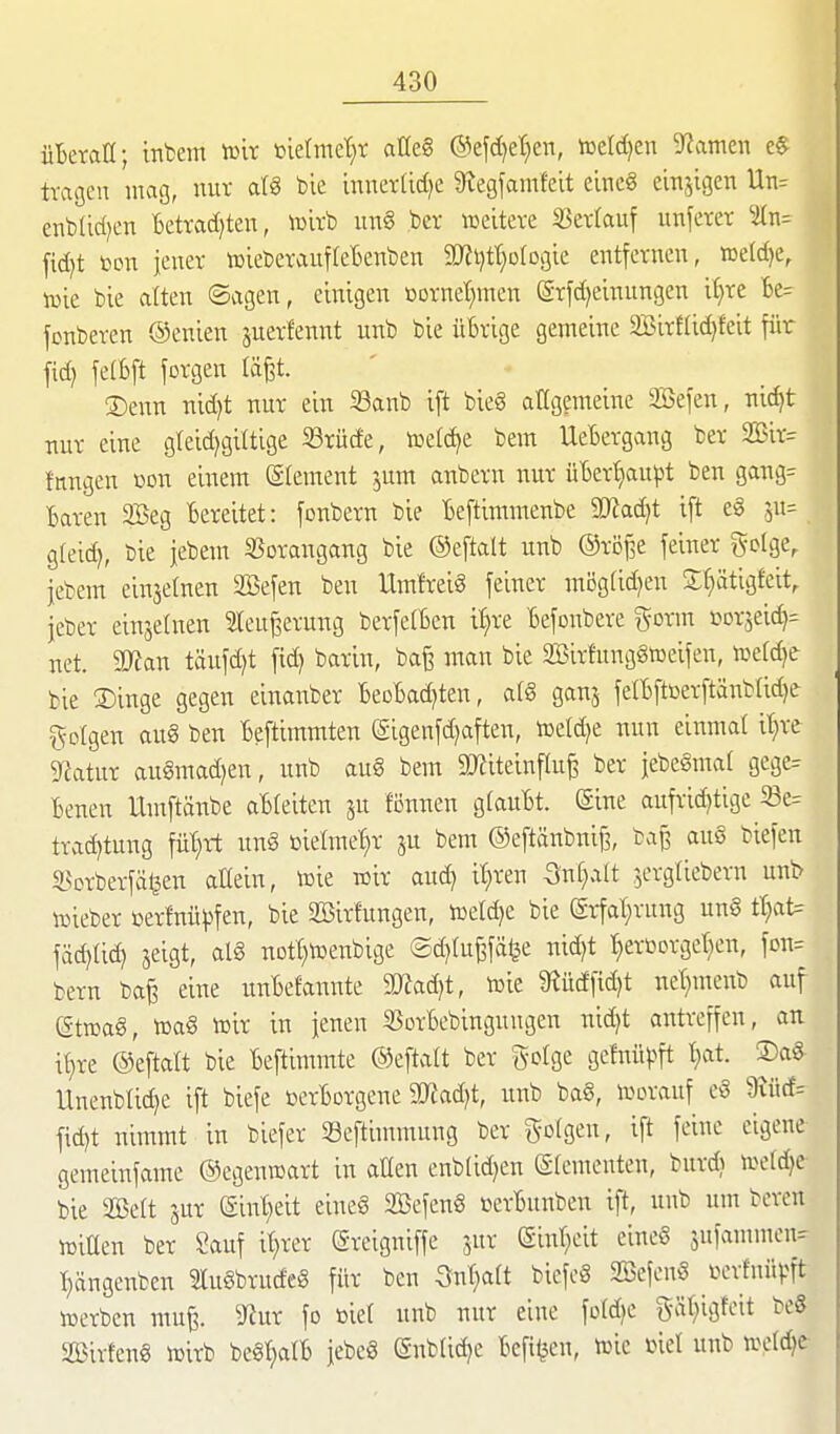 üBetaü; infcem iülr »iermc^r aüe§ @efd)et;en, toeldien ^namen e§ tragen mag, nur atS bie innerfid^e 9tegfamfeit einc§ einzigen Un= enbUd^en Betrad)ten, toirb un§ bcr weitere Sjertauf unferer ^i{n= fid)t bcn jener icieberauffeBenben aKtjtt^ofogie entfernen, tDeId)e, lüie bie alten ©agen, einigen üürnet)mcn (grfd)einungen i^xt te= fonberen ©enien juerfennt unb bie übrige gemeine 2BirfIic^feit für fid) fetBft forgen läfet. ®enn md)t nur ein 33anb ift bie§ atigemeine äSefen, uic^t uur eine gteidjgiltige 23rüde, föefd^e bem UeBergang ber 2Bir= fangen üon einem (ätement jum aatbern uur ü6ert)au^)t beu gaug= Baren 2Beg Bereitet: fonberu bie Beftimmeube Madjt ift e§ jn^ gleid), bie jebem SSorangaug bie ©eftalt unb ©röBe feiner gcige, jebem einjetneu äBefen beu Um!rei§ feiner mögtidjen S^ätigfeit, jeber eiusetuen ^leu^erung berfetBcn i^re Befonbere %oxm i^orjeic^^ net. aO^an täufd)t fid) bariu, ba§ man bie SBirfunggtoeifen, n^efc^e bie 3)iuge gegen einaiaber BeoBadjten, alg gan^ felBftüerftänblidje gofgen aug ben Beftimmten (gigenfd)afteu, toeldje uuu eiitmal it^re g^atur au§mad)en, unb au§ bem 2«iteinflu^ ber jebeSmal gege= Beueu Untftäube aBfeiteu ju fönuen glauBt. ©ine aufrid)tige 58e= trad)tuug fül;rt un§ melmet^r ju bem ©eftänbniß, ba^ au8 biefen SBorberfäljen aKeiu, toie wir aud) il^ren Suf^alt ^erglieberu unb lieber Derfnü^^fen, bie Söirfungen, lüerd)e bie (grfal;rung ung ttjat= fäd)(id) jeigt, al§ uott)tüenbige ®d}lü^\'äi}t uid)t r}erüorget)eu, fou= bem ba^ eine unBefannte ^adjt, mt 9^ücffid)t uet)menb auf ettüag, lDa§ tolr in jenen 55orBebingungen uid)t antreffen, an i^re ©eftatt bie Beftimmte ©eftaU ber golge gefnüpft t>it. ®a§ Unenbtid^e ift biefe »erBorgene SRad^t, unb ba§, i^oranf eö 9vüd= fid)t nimmt in biefer Seftimmnng ber gotgen, ift feine eigene gemeinfame ©egenroart in allen enb(id)eu (Slementen, burdj tßdä}t bie Sßett jur ©int^eit eiueS SßcfenS »erBunben ift, unb um bereu iDilleu ber Sauf it}rer ©reigniffe jur «Siul^eit eine§ snfammcn- T)ängenben 2lu§brudeg für ben ^^ut^alt biefc§ Söefcuö lun-fnüvit lüerben mu^. ^JJur fo tiie( unb nur eine ford^c gät^igfeit beS SBirfeng icirb beSljalB jebeö (Snblid^e Befi^eu, tüie oiel unb we(d;e