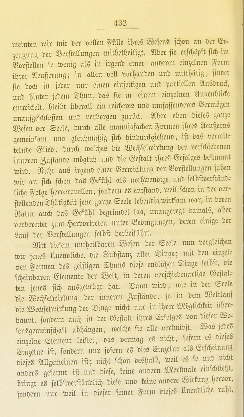 meinten tülv mit ber öollen güüe it;reg 2Befeng f(f)on an ber (Sv. jeugung bev SSovftctfungcn mifOef^eiligt. ^er fic erfdjöpft fid) im 55or[teEeu \o »enig a(§ in irgenb einer anbeten einzelnen ^oxm ü^xtx ^leu^evung; in aüen ßoH ßort;aitben unb mittt)ätig, finbct fte bod) in jcbev nur einen einfeitigen nnb ^javtieUcn SluSbrucf, nnb t}inter iebem S^un, ba§ fie in einem einjefnen 9(uge;iB(icfe entwicfelt, BfeiBt üBeratl ein reicheres unb nmfa[fenbeve§ 33ermpgen unaufgefd)(D[ien unb berBorgen jurücf. Slbev eBen biefeS ganjc Sßefen ber ©eete, burc^ alle mannigfad)en formen it}re§ Steujsernß gemeinfam mib gleid^mä^ig fid) t)inburd)jiet)enb, ift ba§ mnnit= tefnbe ©lieb, burd) toe{d)eö bie 2Bed)fe(toir!ung ber ßerfdjiebenen inneren ^uftäube möglid) unb bie ©eftalt it)re§ erfofgeg Beftimmt tuirb. 9^id)t au§ irgenb einer SSeriüidlung ber SBcrfteaungen ial}en lüir an fid) fd)on ba§ ®cfüt;( alö nott^njcnbige niib fe[bftüerftänb= ad)e gotge t^ertoorqneüen, jonbcrn e§ entftanb, weit fd)on in berüor= [teEciibenSt^ätigfeit jene ganje ©eele leBenbig wirffam toar, in bercn ytatüx aud) baö ®t\nl)i Begrünbet tag, unangeregt bamalS, aBer DorBereitet jum ^ertiortreten unter 33ebingungen, bereu einige ber Sauf ber 53orfteIIungen felBft t^erBeifüI^rt. mit biefem untl)eitBaren 2Befen ber ©eele nun Derg(eid)en tcir ieneS Unenblid)e, bie ©uBftanj atfer ®inge; mit beu ein^el^ neu formen be§ geiftigen S:t}un§ biefe enblid^eu ®inge fe(Bft, bie f^eiuBaren (Elemente ber SBett, in bereu i)erfd)iebenartige ®eftat= ten iene§ fidj ausgeprägt l)at. ®ann tüirb, tele in ber geele bte 2Bed)fetiDirfung ber inneren ^uftäiibe, fo in bem 5B?e(tlauf bie 2öed)felwir!ung ber ®inge nid)t nur in it^rer a)Zög[id)?eit it[>er= ^aupt, fonbern aud) in ber ©eftaft il}re§ Srfolgcg i^on biefer ä!3e= fen§gemeinfd)aft aB^ängen, toetdje fie aCe ccrfnüpft. 2i\is jebeS einjetne (Slement leiftet, ba8 »ermag eS nid)t, fofern e0 biefeS (ginsetne ift, fonbern nur fofern eS bie§ Sinjclne aI6 erfdieinung biefeS «Jlttgemeinen ift; nid)t fd)on be§r;alB, tctH es fo unb nid)t anberS geformt ift unb biefe, feine aubern 9Jierfmate eiufdjUct^t, Bringt e8 felBftßerftänbtid) biefe unb feine anbere 2Birfung I^cri^or, fonbern nur tceif in biefer feiner g-orm biefcg UnenbdAe ruT^t,