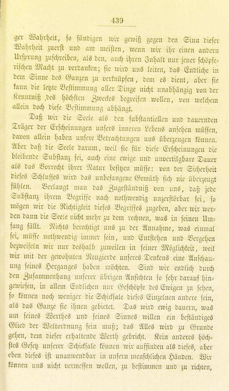 ^cr iffial^rtjcit, [o [ünbigcn wix gcioiß gegen ben ©inn biefcv 2l\-il)vl;cit juevft luib am nietften, romx \mx il)x einen anbevit Uvfpvung snfd^teiBcn, aiS ben, aud? i^vcn 3nt}art nur jener fd^öpfe- Tifd;en 2)?ad)t ju üerbaufcn; fic iinrb unö leiten, bag (gnblid^e in bem ©inne beä ©an^en jn üerfnüpfen, beu: eö bient, aBer fie fann bie leiste «eftintnumg aEer Singe nid)t unaBf^ängig t^on ber flenntni^ beö r;öd)ften ^mäc§ Begreifen jDctten, üon icetd^em iiüein boc^ bie)e 33cftimnutng abl^ängt. S)ci§ toir bie ©eele a(§ ben fuBftanticaen nnb bauernbeu Sräger ber (Srfd^einungen nnferS inneren SeSenS anfeilen müffen, baücn attein r;aBcn unfere ißetrad^tungen unö üBerjeugen Bnnen.' IBer ba^ bie ©eele barum, toei( [ie für biefe (Srfd^einungen bie BfeiBenbe ©uBftanj fei, and} eine etoige nnb unüertirgBare Sauer atö bag 33orred)t il;rer ))latnx Befi^en muffe: »du ber ©id^err^eit biefes ®d;hiffeS mirb ba§ unBefangene ©emütC; fid) nie üBer^eugt \U)kx\. S5er(angt man bag ^ngeftäubniß ßon ung, ba^ jebe ©uBftanj it;rem 33egriffe nad; notr^tüenbig unjerftörBar fei, fo mögen toir bie 3Jid?tigfeit biefeg «egriffeg augeBen, aBer t»tr toer= ben bann bie ©eele nic^t mel^r ju bem red^nen, m§ in feinen Um= fang fällt. 9?id)tg Bered;tigt ung ber 2lnna(;me, toag einmaf fei, müffe notf;»enbig immer fein, nnb (gntftel;en nnb ißergel^en Bejnjeifetn »ir nur begf;alB jutoeifen in feiner äJJögtid^fcit, loeif roxx mit ber geiüol^nten Sceugierbe unfereg Senfeng eine 2lnfd;au- ung feineg ^ergangeg r;aBen möd)ten. ©inb toir enbtid) burc^ ben 3ufammenr;ang unferer üBrigen 3[nfid;ten fo fef;r barauf t;in= gcttjiefen, in aHem gnb[id)en nur ©efd^öpfe beg (gn^igen ju fe(;en, fo fönnen nod) weniger bie ©djidfate biefeg ßinjetnen anbere fein, a[g bag ©anje fie it;nen geBietet. Sag toirb en^ig bauern, toag um feineg 2Bertt)eg unb feineg ©inneg n)illen ein Beftänbigcg @fieb ber SBettorbnung fein muj3; bag lOeg tnirb ju ©runbe get;en, bem Diefer erf;altcnbe ißerti; geBrid;t. ^?ein anbercg l)öd}= fteg @efe^ unferer ©d;idfale fönnen wix aufftnben alg biefeg, aBer eben biefeg ift unaninenbBar in unfern menfd)[id)en ipänben. SBir fönnen ung nid)t üermeffen »caen, ju Beftimmen unb ju rid;tcn,