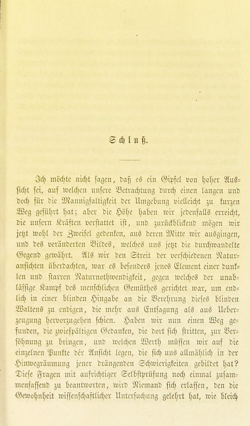 ■3d) mödjte nid}t fagen, t>a^ eä ein ©ijjfel bon '^ot^er 2ru§= [id^t fei, auf lüeld^en unfere 53etvad)tung bitrd) einen langen unb bod) für bie 9J?annigfa(tigfeit ber Umgebung ßieöeid^t ju fuvjen SBeg gefiU)vt ^at; afcev bie ^'6l)e. '^aben toir jebenfaßS evveid}t, bie unfern Gräften üerftattet ift, unb jurücfblitfenb mögen ioir je^t tooi)l ber ä^^eift^^ gebenfen, au§ beren 9Kitte iüir ausgingen, unb be8 neränberten Si(beg, »etdjeä un§ je^t bie burc^icanbefte ©egenb getDäl^rt. 21(8 mir ben ©treit ber üerfd)iebenen 9Zatur= anfid)ten üBerbac^ten, n^ar e§ Befonberg jeneg (Srement einer bunf= len unb ftarren 9iaturnotf;n)enbigfeit, gegen n^elc^eS ber una6= läffige ^ampf beg ntenfd;(id}en @emütl;eg gerid^tet inar, um enb= Iid| in einer Bfinben ^ingaBe an bie 55erel}rung biefeS Blinben SBattenö 3U enbigen, bie me'^r au6 Sntfagung a(§ auö UeBer: jeugung t}erüDrjugeI;en fd)ien. ^aBen voix nun einen 2Beg ge= funben, bie jiüiefpäftigen ©ebanfen, bie bort fid) ftritten, jur 53er= fö[;nung jn Bringen, unb toe(d)en SBertt; ntüffen iüir auf bie einzelnen ^Punfte ber 2lnfid)t (egen, bie fid) im§ allmät;lid) in ber ^intüegräumung jener brängcnben ©djtcierigfeiten geBilbet t;at? 3)iefe ^^ragen mit aufrid^tiger ®e(Bft))rüfung nod) einmat 3ufam= menfaffenb ju Beantiuortcn, n^irb 3?iemanb fid) erlaffen, ben bie ©enjo'^n^eit tDiffenfd;aftUd;er Unterfud^ung geret;rt l;at, toie Bteic^