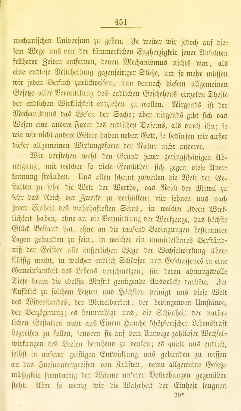 mecf^anifd^en Uniüerfiim ju geBen. Qt iceiter tt>ix jeboc^ auf t)ie= fem 2Sege unS üon bev füntmev[id;en (gngt^evjigfeit jener 2lnfi(^ten fi-üf;erer 3eiten entfernen, benen 9}Jed)ant8mu8 md]tö toax, a(§ eine enblofe iDJittr^eifung gegenfeitiger ©töjie, um fo mel)r muffen xoh jeben S3erfud; juriicfaeifen, nun bennoc^ biefem aagemeinen ©efe^e aüer S^ernüttlung beg enbtid;en ®ef(^e^en8 einjetne X^)d^t bcr enbrid^en 3Öirt(id)feit entjie^en ju iDoUen. 9lirgenbg ift ber 2Jted)aniömu§ bci§ äöefen ber ®ad)e; aBer nirgenbg gibt fid) ba§ SBefen eine anbere gorm beS enblidjen ©afeing, a(g burc^ i(;n; fo toie roir nid}t anbere ©ctter IjaBen neBen ®ott, fo Bebürfen »ir aufeer biefer allgemeinen SirfungSform ber 9ktur nidjt anberer. 2Bir berfte[;en toot)[ ben ©runb jener geringfd^äljigen 2tB= neigung, mit »eldjer fo t)ie(e ©emütt^er fid) gegen biefe 2lner= fennung fträuBen. UnS aÜen fd)eint jutoeiten bie 2Be(t ber @e= fta(ten ju fe^r bie 2Be(t ber iföertt;e, ba§ 9^eid) ber DJfittet ju feC)r öaö Üieic^ ber 3»ede ju öer[)ullen; toir fet;nen un6 nad) jener (gin^eit be€ tüat)rr)afteften ©einS, in n)e[d)er Sbeen 2Birf= tic^feit i)aBen, c§ne an bie 53ermitttung ber Serf'seuge, Dag t^öc^fte @(ücf ^eftanb t;at, cC^ne an bie taufenb Sebingungen Beftimmter Sagen geBunben ju fein, in »etd^er ein unmittelBarcö Serftänb= ni§ ber ©eifter aße äujserfidjen 2Bege ber SBec^fetoirfung üBer= f(üfftg mad)t, in tteld^er cnbtic^ (Sc^ö^ifer unb ®efd)affene§ in eine ©emeinfamfeit be§ SeBenS Derfd)me(jen, für bereu ar^nungSüoHe Siefe faum bie ebeffte 9)Zt^ftif genügenbe luSbrürfe barBöte. -Sm StufBfid 3u fotd)em Seilten unb §öd)ften |)einigt un§ biefe SBelt be§ 2Biberftanbe§, ber 9)iitteIBarfeit, ber Bebingenben Umftänbe, ber 33er^ögerung; e§ Beunrut;igt unS, bie (2d)i5nt;eit ber natür^ liefen ©eftalten nid;t auö Sinem ^aud;e fd^öpferifdjer SeBenSfraft Begreifen ju foüen, fonbern fie auf bem Umiuege jat^IIofer 2ßed)fe[= ujirfungen beS 53ielcn BeruC;enb ju beuten; eS quält uuS enblid;, felBft in unferer geiftigen (Snttüicftung un§ geBunben ju loiffen an baö 3neinaubergreifen üon .Gräften, bereu allgemeine ©efe^= mäßigfeit frembartig ber SBärme unferer 33eftreBungen gegenüBer fteC)t. ^Ber fo menig mir bie 2öal;r(;eit ber Sinr^cit leugnen 29*