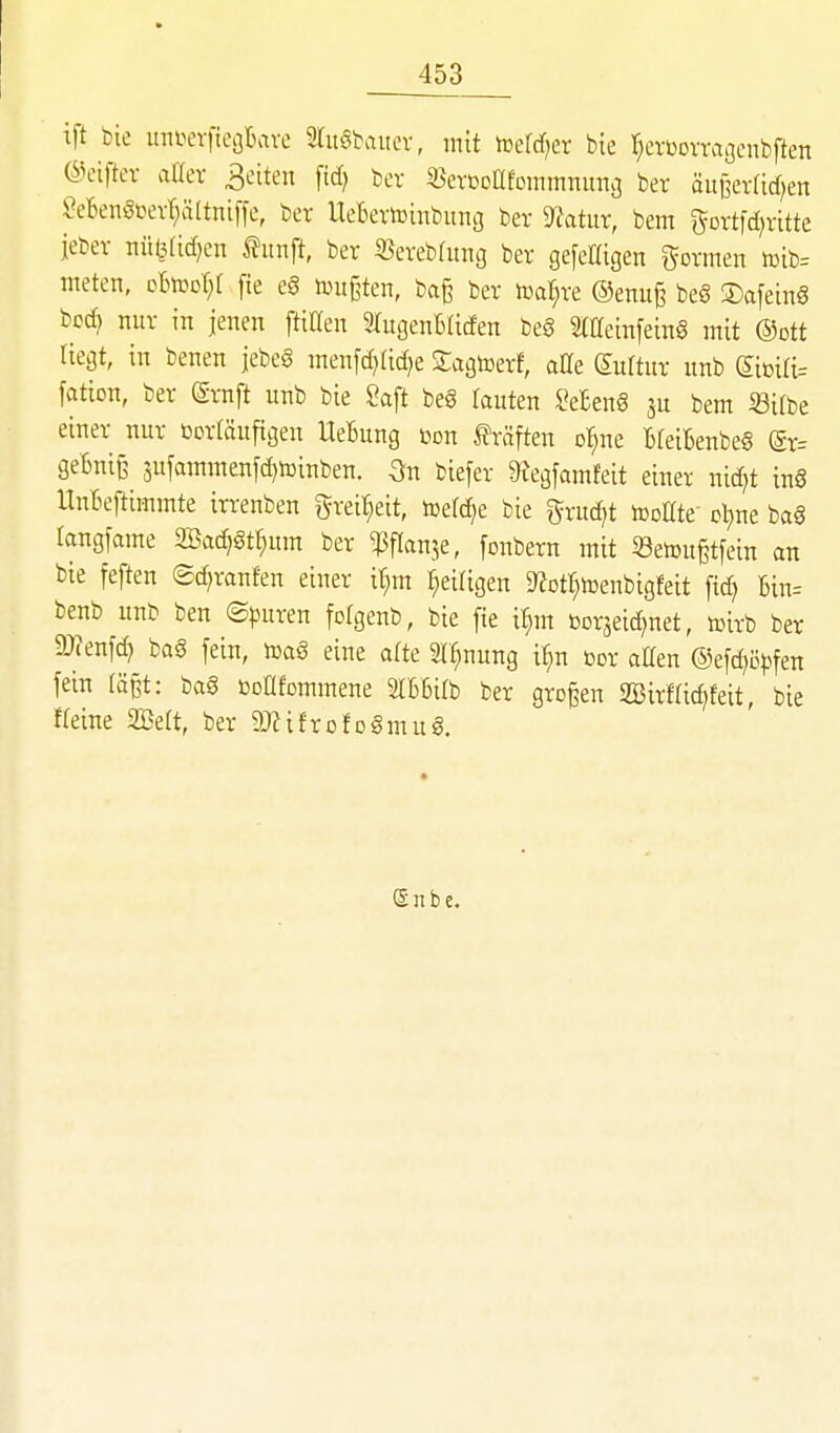 ift bie itni^erftcGbave SruSbaiiev, mit iüerrf;er bie l^erüovraöcnbften @eiftev aaer 3citen \id} ber «evCDafommnitnö ber äitl^erfid^en ?eBen5üevr;ältni[fe, ber UeBevtoinbuno ber 9?atur, bem ^ortfd^ritte ieber nülMidjen fünft, ber iöerebdmg ber gefemgen gönnen tDib= ineten, oBtoot^t fie eg mußten, ba§ ber toat^re ©enuß beö ©afeing bcd} nur in jenen ftillen STugeuBficfen be0 Sttteinfeing mit ®ott liegt, in benen jebeö menfd}Iid)e ^agtoerf, alle (Kultur unb fation, ber ©ruft unb bie Saft beg rauten Se£en6 3U bem ißifbe einer nur ßortäufigen UeBung t^on Ifräften Dt;ne BleiBenbeg gr= geBniß 3ufammenfd)toinben. On biefer ^Jegfamfeit einer nid^t in§ llnBeftimmte irrenben grei^eit, icefc^e bie gruc^t tooEte ol;ne bag langfame aöa(^gt^um ber ^flanje, fonbern mit 53etDu§tfein an bie feften ©c^ranfen einer i^m ^eiligen D^ott^toenbigfeit fid) Bin= benb unb ben (Spnxm fotgenb, bie fie i^m »orseic^net, toirb ber 5Wenfd} bag fein, mag eine afte Sl^nung if;n cor allen @efd)ö))fen fein (ä§t: bag öoafommene älBBilb ber großen 2öirf(id>feit bie Weine 2Beft, ber aiZifrofog mug. e n b c.