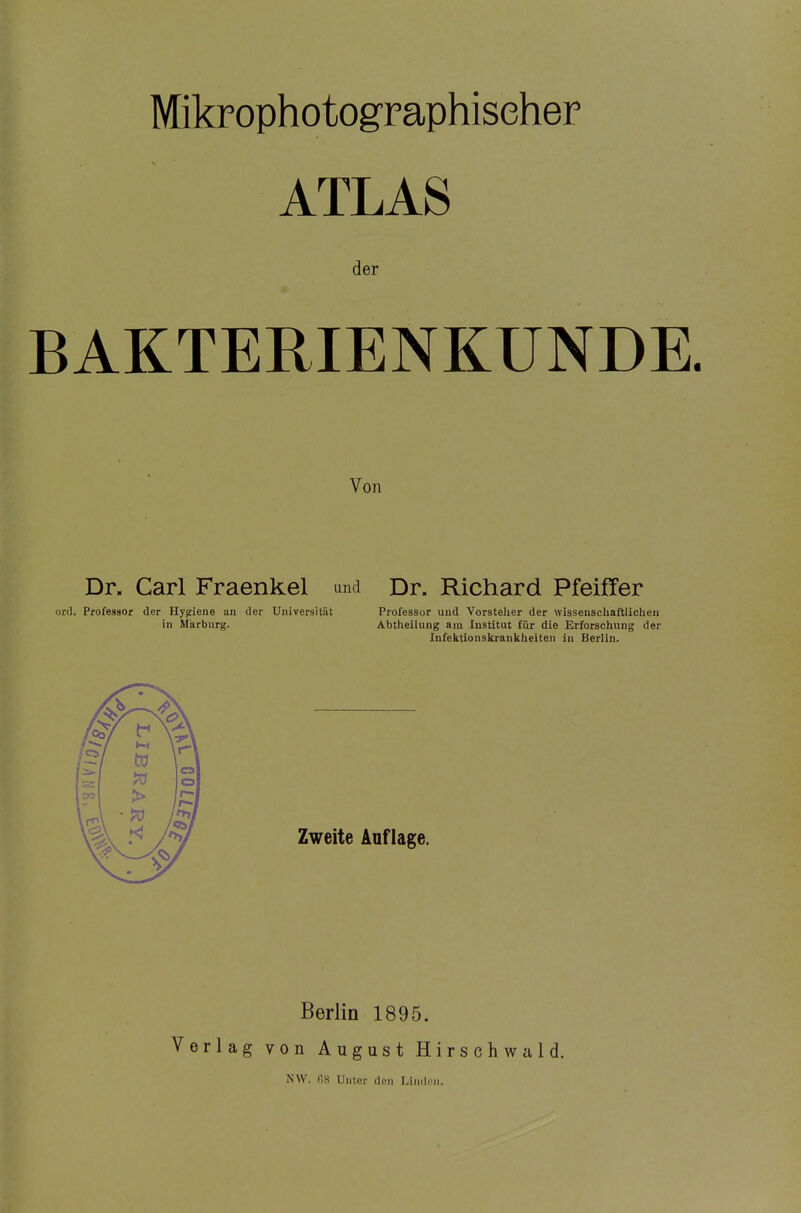 ATLAS der BAKTERIENKUNDE. Von Dr. Carl Fraenkel und Dr. Richard Pfeiffer ord. Professor der Hygiene an der Universität in Märburg. Professor und Vorstelier der wissenschaftlichen Abtheilung am Institut für die Erforschung der Infektionskrankheiten in Berlin. Zweite Auflage. Berlin 1895. Verlag von August Hirschwald. NW. ns Unter den Lin<lon.