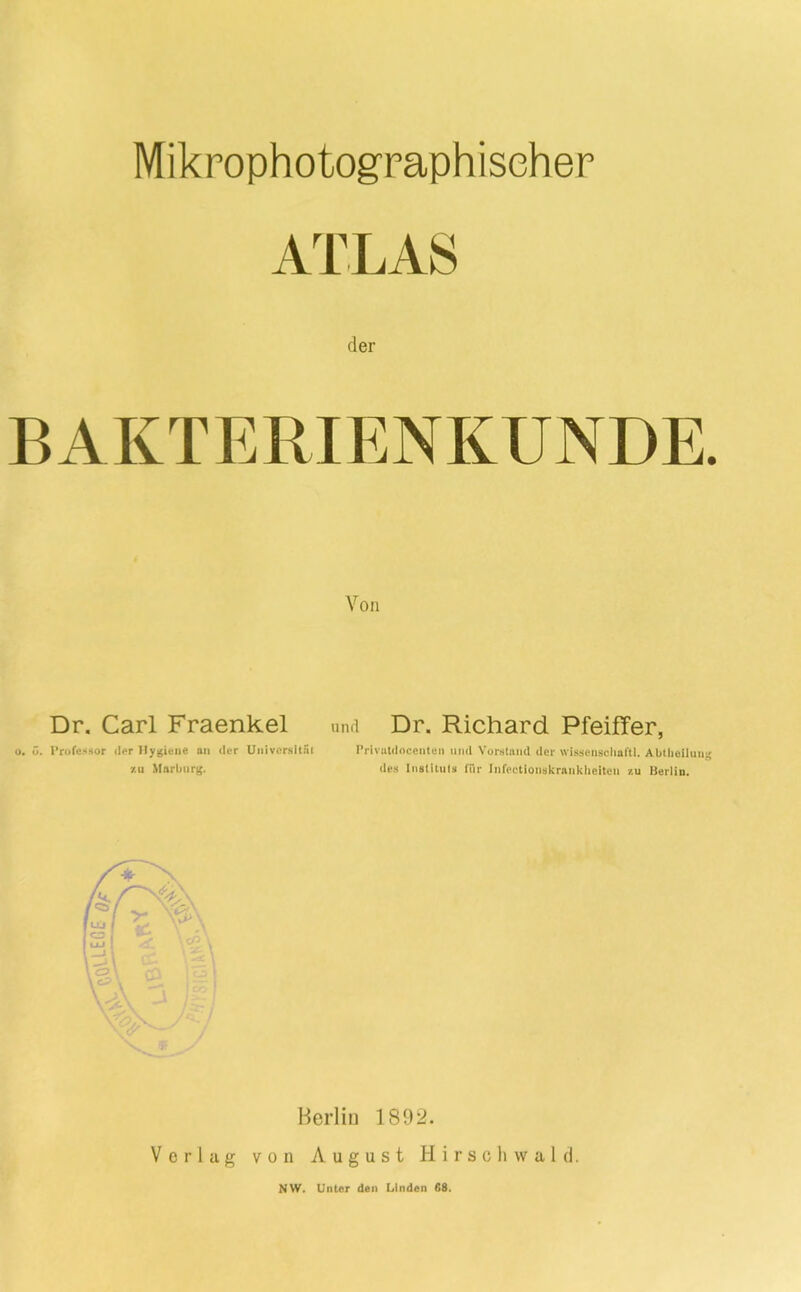 Mikrophotogpaphischer ATLAS der BAKTERIENKUNDE. Von Dr. Carl Fraenkel u. o. Prure<«Hor der an der Uiilvcrsitai zu Marburg. unfi Dr. Richard Pfeiffer, I’rivatdoceiituii und Vorstniul der wissenscimftl. Abtliciluii^ de» Iiistiluts für Iiifectioiiskraiiklieiteii /.u Berlin. Berlin 1892. Vorlag von August Hirsch wald. NW. Unter den Linden 68.